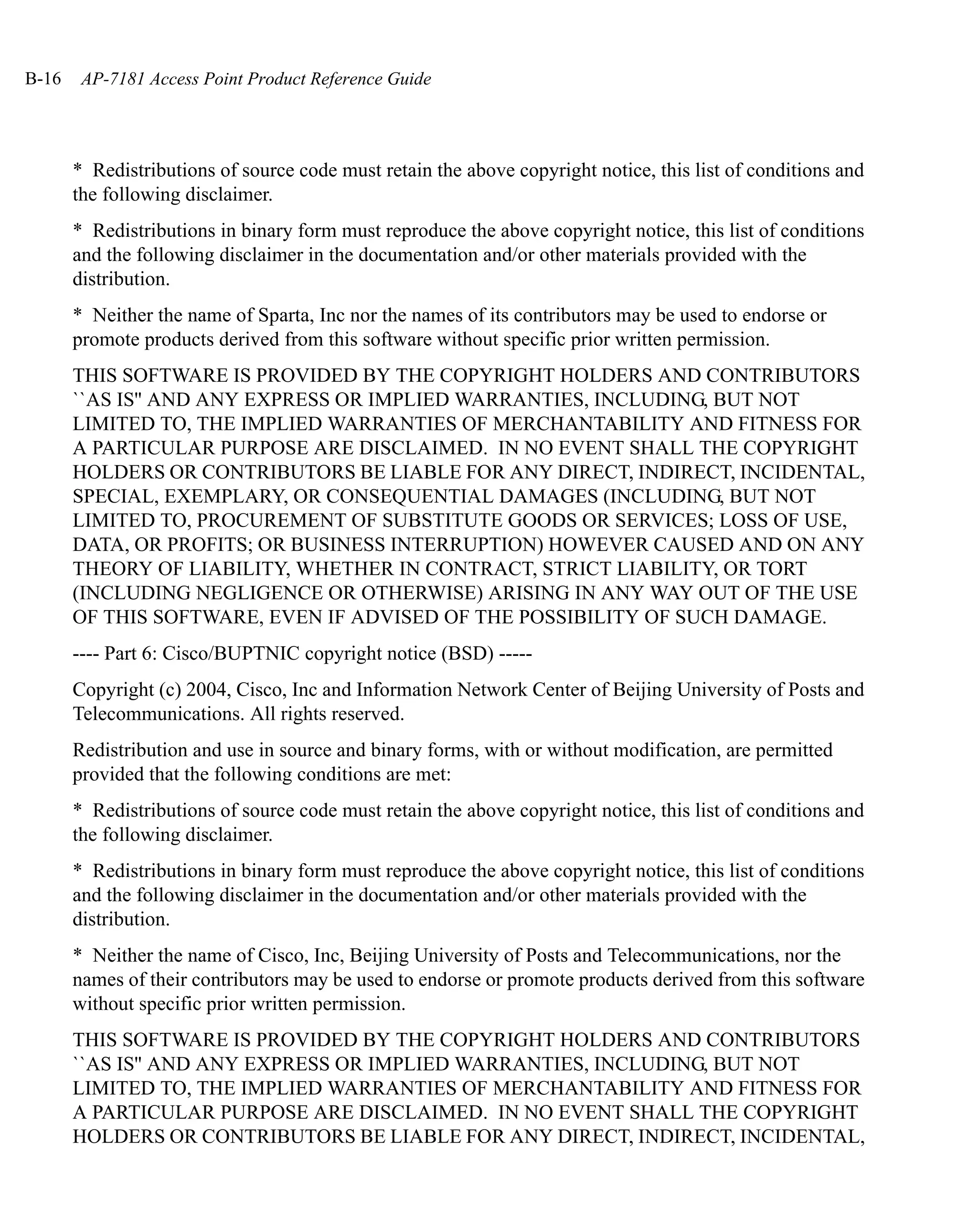 B-16    AP-7181 Access Point Product Reference Guide




       * Redistributions of source code must retain the above copyright notice, this list of conditions and
       the following disclaimer.
       * Redistributions in binary form must reproduce the above copyright notice, this list of conditions
       and the following disclaimer in the documentation and/or other materials provided with the
       distribution.
       * Neither the name of Sparta, Inc nor the names of its contributors may be used to endorse or
       promote products derived from this software without specific prior written permission.
       THIS SOFTWARE IS PROVIDED BY THE COPYRIGHT HOLDERS AND CONTRIBUTORS
       ``AS IS'' AND ANY EXPRESS OR IMPLIED WARRANTIES, INCLUDING, BUT NOT
       LIMITED TO, THE IMPLIED WARRANTIES OF MERCHANTABILITY AND FITNESS FOR
       A PARTICULAR PURPOSE ARE DISCLAIMED. IN NO EVENT SHALL THE COPYRIGHT
       HOLDERS OR CONTRIBUTORS BE LIABLE FOR ANY DIRECT, INDIRECT, INCIDENTAL,
       SPECIAL, EXEMPLARY, OR CONSEQUENTIAL DAMAGES (INCLUDING, BUT NOT
       LIMITED TO, PROCUREMENT OF SUBSTITUTE GOODS OR SERVICES; LOSS OF USE,
       DATA, OR PROFITS; OR BUSINESS INTERRUPTION) HOWEVER CAUSED AND ON ANY
       THEORY OF LIABILITY, WHETHER IN CONTRACT, STRICT LIABILITY, OR TORT
       (INCLUDING NEGLIGENCE OR OTHERWISE) ARISING IN ANY WAY OUT OF THE USE
       OF THIS SOFTWARE, EVEN IF ADVISED OF THE POSSIBILITY OF SUCH DAMAGE.
       ---- Part 6: Cisco/BUPTNIC copyright notice (BSD) -----
       Copyright (c) 2004, Cisco, Inc and Information Network Center of Beijing University of Posts and
       Telecommunications. All rights reserved.
       Redistribution and use in source and binary forms, with or without modification, are permitted
       provided that the following conditions are met:
       * Redistributions of source code must retain the above copyright notice, this list of conditions and
       the following disclaimer.
       * Redistributions in binary form must reproduce the above copyright notice, this list of conditions
       and the following disclaimer in the documentation and/or other materials provided with the
       distribution.
       * Neither the name of Cisco, Inc, Beijing University of Posts and Telecommunications, nor the
       names of their contributors may be used to endorse or promote products derived from this software
       without specific prior written permission.
       THIS SOFTWARE IS PROVIDED BY THE COPYRIGHT HOLDERS AND CONTRIBUTORS
       ``AS IS'' AND ANY EXPRESS OR IMPLIED WARRANTIES, INCLUDING, BUT NOT
       LIMITED TO, THE IMPLIED WARRANTIES OF MERCHANTABILITY AND FITNESS FOR
       A PARTICULAR PURPOSE ARE DISCLAIMED. IN NO EVENT SHALL THE COPYRIGHT
       HOLDERS OR CONTRIBUTORS BE LIABLE FOR ANY DIRECT, INDIRECT, INCIDENTAL,
 