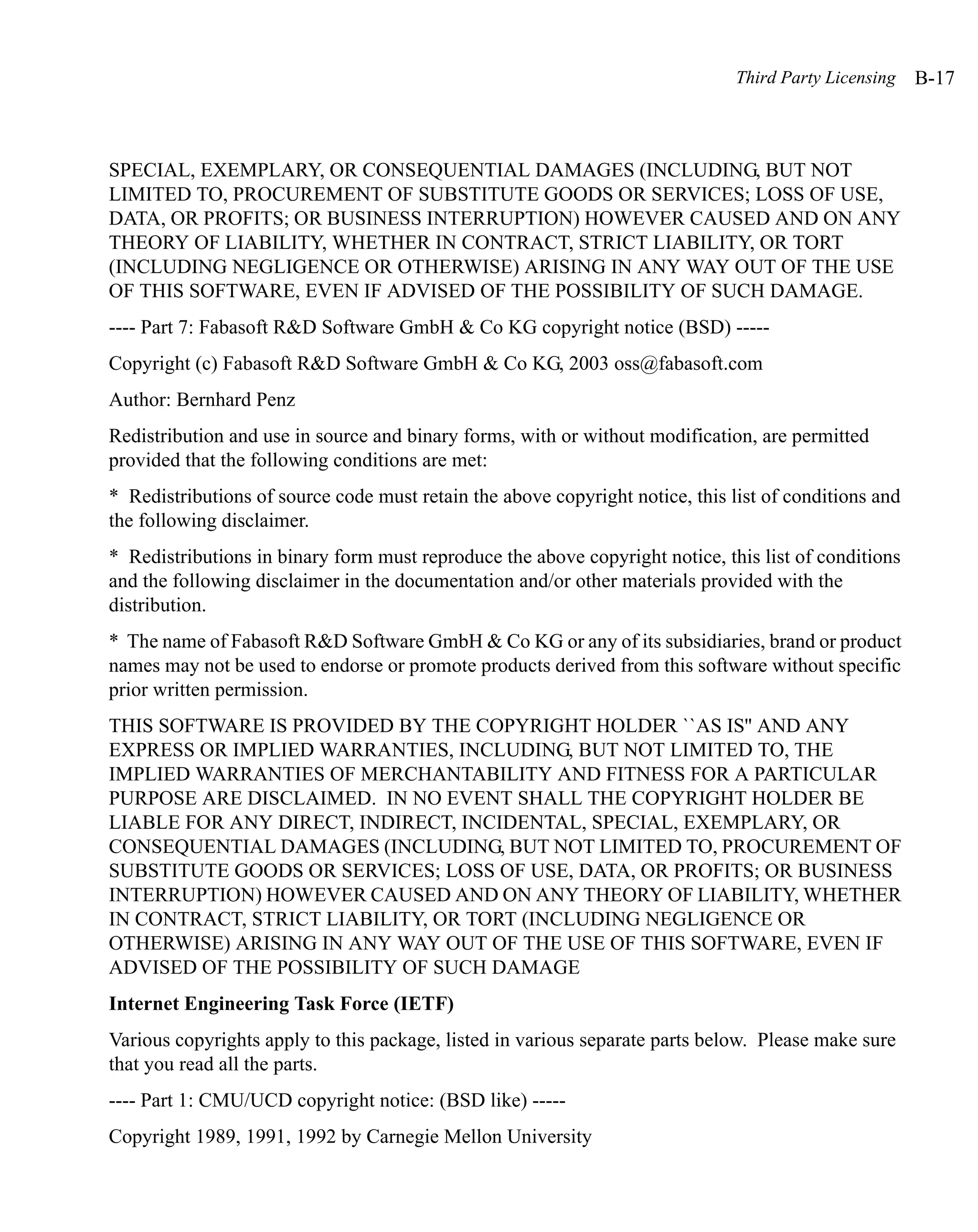 Third Party Licensing   B-17



SPECIAL, EXEMPLARY, OR CONSEQUENTIAL DAMAGES (INCLUDING, BUT NOT
LIMITED TO, PROCUREMENT OF SUBSTITUTE GOODS OR SERVICES; LOSS OF USE,
DATA, OR PROFITS; OR BUSINESS INTERRUPTION) HOWEVER CAUSED AND ON ANY
THEORY OF LIABILITY, WHETHER IN CONTRACT, STRICT LIABILITY, OR TORT
(INCLUDING NEGLIGENCE OR OTHERWISE) ARISING IN ANY WAY OUT OF THE USE
OF THIS SOFTWARE, EVEN IF ADVISED OF THE POSSIBILITY OF SUCH DAMAGE.
---- Part 7: Fabasoft R&D Software GmbH & Co KG copyright notice (BSD) -----
Copyright (c) Fabasoft R&D Software GmbH & Co KG, 2003 oss@fabasoft.com
Author: Bernhard Penz
Redistribution and use in source and binary forms, with or without modification, are permitted
provided that the following conditions are met:
* Redistributions of source code must retain the above copyright notice, this list of conditions and
the following disclaimer.
* Redistributions in binary form must reproduce the above copyright notice, this list of conditions
and the following disclaimer in the documentation and/or other materials provided with the
distribution.
* The name of Fabasoft R&D Software GmbH & Co KG or any of its subsidiaries, brand or product
names may not be used to endorse or promote products derived from this software without specific
prior written permission.
THIS SOFTWARE IS PROVIDED BY THE COPYRIGHT HOLDER ``AS IS'' AND ANY
EXPRESS OR IMPLIED WARRANTIES, INCLUDING, BUT NOT LIMITED TO, THE
IMPLIED WARRANTIES OF MERCHANTABILITY AND FITNESS FOR A PARTICULAR
PURPOSE ARE DISCLAIMED. IN NO EVENT SHALL THE COPYRIGHT HOLDER BE
LIABLE FOR ANY DIRECT, INDIRECT, INCIDENTAL, SPECIAL, EXEMPLARY, OR
CONSEQUENTIAL DAMAGES (INCLUDING, BUT NOT LIMITED TO, PROCUREMENT OF
SUBSTITUTE GOODS OR SERVICES; LOSS OF USE, DATA, OR PROFITS; OR BUSINESS
INTERRUPTION) HOWEVER CAUSED AND ON ANY THEORY OF LIABILITY, WHETHER
IN CONTRACT, STRICT LIABILITY, OR TORT (INCLUDING NEGLIGENCE OR
OTHERWISE) ARISING IN ANY WAY OUT OF THE USE OF THIS SOFTWARE, EVEN IF
ADVISED OF THE POSSIBILITY OF SUCH DAMAGE
Internet Engineering Task Force (IETF)
Various copyrights apply to this package, listed in various separate parts below. Please make sure
that you read all the parts.
---- Part 1: CMU/UCD copyright notice: (BSD like) -----
Copyright 1989, 1991, 1992 by Carnegie Mellon University
 
