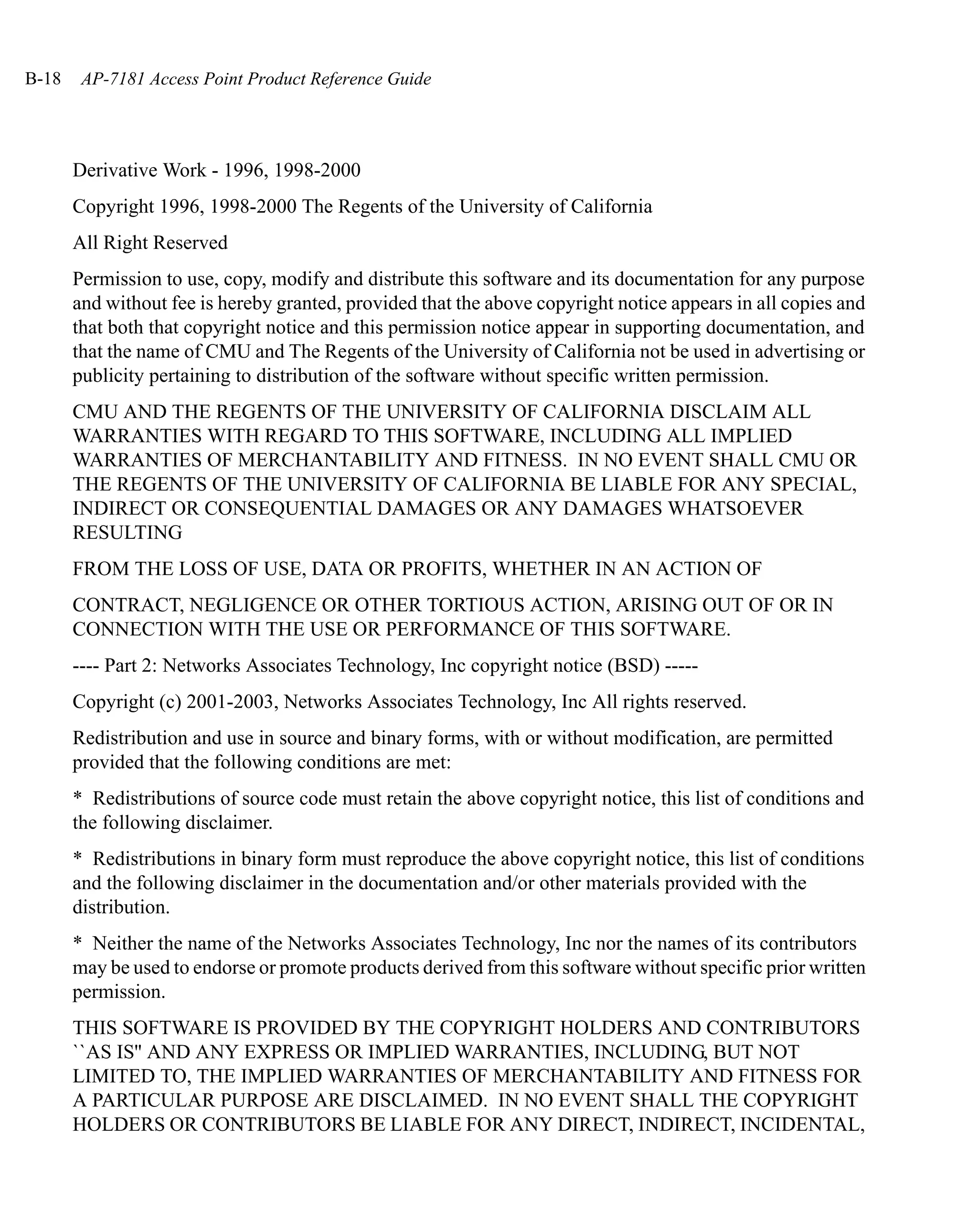 B-18    AP-7181 Access Point Product Reference Guide




       Derivative Work - 1996, 1998-2000
       Copyright 1996, 1998-2000 The Regents of the University of California
       All Right Reserved
       Permission to use, copy, modify and distribute this software and its documentation for any purpose
       and without fee is hereby granted, provided that the above copyright notice appears in all copies and
       that both that copyright notice and this permission notice appear in supporting documentation, and
       that the name of CMU and The Regents of the University of California not be used in advertising or
       publicity pertaining to distribution of the software without specific written permission.
       CMU AND THE REGENTS OF THE UNIVERSITY OF CALIFORNIA DISCLAIM ALL
       WARRANTIES WITH REGARD TO THIS SOFTWARE, INCLUDING ALL IMPLIED
       WARRANTIES OF MERCHANTABILITY AND FITNESS. IN NO EVENT SHALL CMU OR
       THE REGENTS OF THE UNIVERSITY OF CALIFORNIA BE LIABLE FOR ANY SPECIAL,
       INDIRECT OR CONSEQUENTIAL DAMAGES OR ANY DAMAGES WHATSOEVER
       RESULTING
       FROM THE LOSS OF USE, DATA OR PROFITS, WHETHER IN AN ACTION OF
       CONTRACT, NEGLIGENCE OR OTHER TORTIOUS ACTION, ARISING OUT OF OR IN
       CONNECTION WITH THE USE OR PERFORMANCE OF THIS SOFTWARE.
       ---- Part 2: Networks Associates Technology, Inc copyright notice (BSD) -----
       Copyright (c) 2001-2003, Networks Associates Technology, Inc All rights reserved.
       Redistribution and use in source and binary forms, with or without modification, are permitted
       provided that the following conditions are met:
       * Redistributions of source code must retain the above copyright notice, this list of conditions and
       the following disclaimer.
       * Redistributions in binary form must reproduce the above copyright notice, this list of conditions
       and the following disclaimer in the documentation and/or other materials provided with the
       distribution.
       * Neither the name of the Networks Associates Technology, Inc nor the names of its contributors
       may be used to endorse or promote products derived from this software without specific prior written
       permission.
       THIS SOFTWARE IS PROVIDED BY THE COPYRIGHT HOLDERS AND CONTRIBUTORS
       ``AS IS'' AND ANY EXPRESS OR IMPLIED WARRANTIES, INCLUDING, BUT NOT
       LIMITED TO, THE IMPLIED WARRANTIES OF MERCHANTABILITY AND FITNESS FOR
       A PARTICULAR PURPOSE ARE DISCLAIMED. IN NO EVENT SHALL THE COPYRIGHT
       HOLDERS OR CONTRIBUTORS BE LIABLE FOR ANY DIRECT, INDIRECT, INCIDENTAL,
 