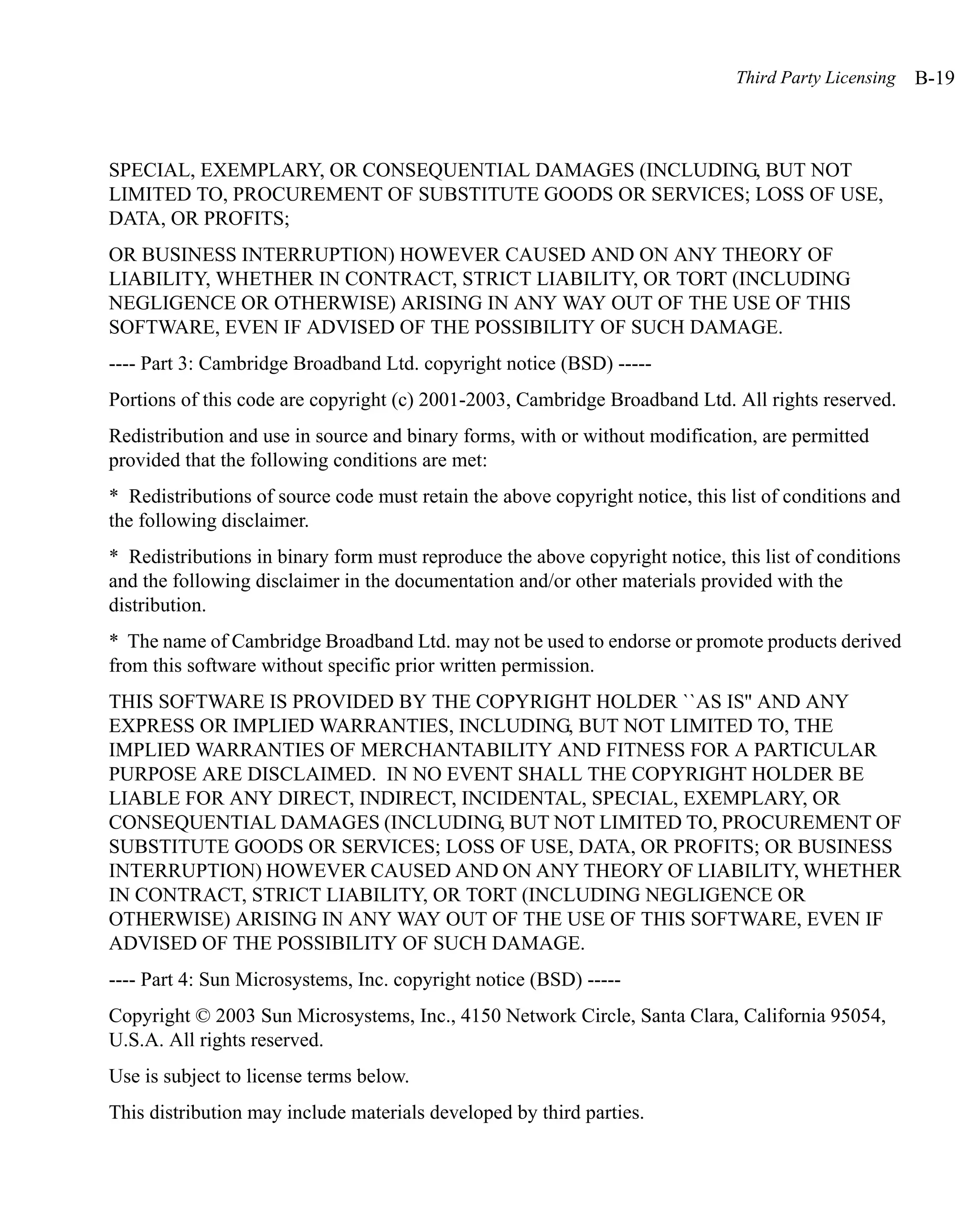 Third Party Licensing   B-19



SPECIAL, EXEMPLARY, OR CONSEQUENTIAL DAMAGES (INCLUDING, BUT NOT
LIMITED TO, PROCUREMENT OF SUBSTITUTE GOODS OR SERVICES; LOSS OF USE,
DATA, OR PROFITS;
OR BUSINESS INTERRUPTION) HOWEVER CAUSED AND ON ANY THEORY OF
LIABILITY, WHETHER IN CONTRACT, STRICT LIABILITY, OR TORT (INCLUDING
NEGLIGENCE OR OTHERWISE) ARISING IN ANY WAY OUT OF THE USE OF THIS
SOFTWARE, EVEN IF ADVISED OF THE POSSIBILITY OF SUCH DAMAGE.
---- Part 3: Cambridge Broadband Ltd. copyright notice (BSD) -----
Portions of this code are copyright (c) 2001-2003, Cambridge Broadband Ltd. All rights reserved.
Redistribution and use in source and binary forms, with or without modification, are permitted
provided that the following conditions are met:
* Redistributions of source code must retain the above copyright notice, this list of conditions and
the following disclaimer.
* Redistributions in binary form must reproduce the above copyright notice, this list of conditions
and the following disclaimer in the documentation and/or other materials provided with the
distribution.
* The name of Cambridge Broadband Ltd. may not be used to endorse or promote products derived
from this software without specific prior written permission.
THIS SOFTWARE IS PROVIDED BY THE COPYRIGHT HOLDER ``AS IS'' AND ANY
EXPRESS OR IMPLIED WARRANTIES, INCLUDING, BUT NOT LIMITED TO, THE
IMPLIED WARRANTIES OF MERCHANTABILITY AND FITNESS FOR A PARTICULAR
PURPOSE ARE DISCLAIMED. IN NO EVENT SHALL THE COPYRIGHT HOLDER BE
LIABLE FOR ANY DIRECT, INDIRECT, INCIDENTAL, SPECIAL, EXEMPLARY, OR
CONSEQUENTIAL DAMAGES (INCLUDING, BUT NOT LIMITED TO, PROCUREMENT OF
SUBSTITUTE GOODS OR SERVICES; LOSS OF USE, DATA, OR PROFITS; OR BUSINESS
INTERRUPTION) HOWEVER CAUSED AND ON ANY THEORY OF LIABILITY, WHETHER
IN CONTRACT, STRICT LIABILITY, OR TORT (INCLUDING NEGLIGENCE OR
OTHERWISE) ARISING IN ANY WAY OUT OF THE USE OF THIS SOFTWARE, EVEN IF
ADVISED OF THE POSSIBILITY OF SUCH DAMAGE.
---- Part 4: Sun Microsystems, Inc. copyright notice (BSD) -----
Copyright © 2003 Sun Microsystems, Inc., 4150 Network Circle, Santa Clara, California 95054,
U.S.A. All rights reserved.
Use is subject to license terms below.
This distribution may include materials developed by third parties.
 