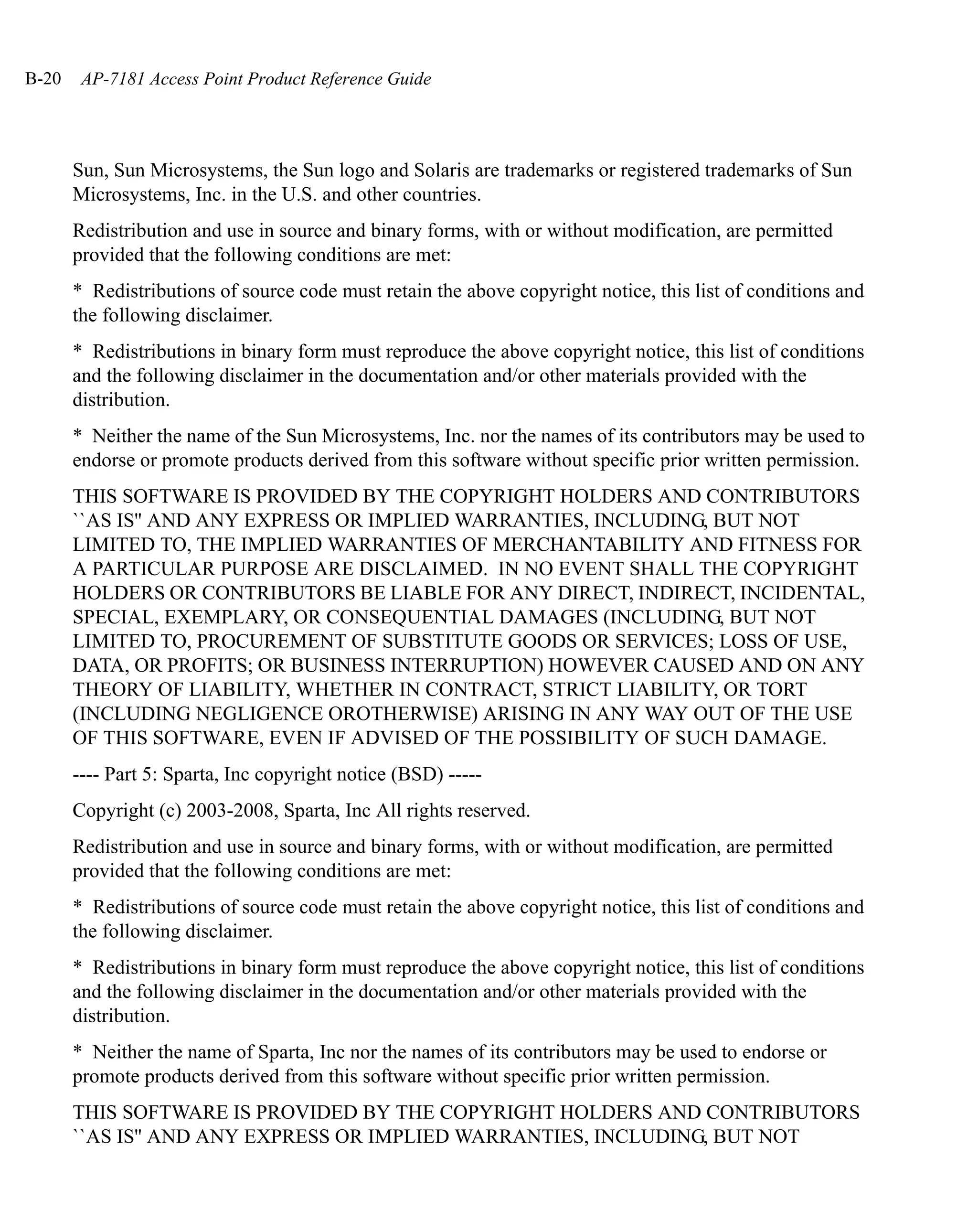 B-20    AP-7181 Access Point Product Reference Guide




       Sun, Sun Microsystems, the Sun logo and Solaris are trademarks or registered trademarks of Sun
       Microsystems, Inc. in the U.S. and other countries.
       Redistribution and use in source and binary forms, with or without modification, are permitted
       provided that the following conditions are met:
       * Redistributions of source code must retain the above copyright notice, this list of conditions and
       the following disclaimer.
       * Redistributions in binary form must reproduce the above copyright notice, this list of conditions
       and the following disclaimer in the documentation and/or other materials provided with the
       distribution.
       * Neither the name of the Sun Microsystems, Inc. nor the names of its contributors may be used to
       endorse or promote products derived from this software without specific prior written permission.
       THIS SOFTWARE IS PROVIDED BY THE COPYRIGHT HOLDERS AND CONTRIBUTORS
       ``AS IS'' AND ANY EXPRESS OR IMPLIED WARRANTIES, INCLUDING, BUT NOT
       LIMITED TO, THE IMPLIED WARRANTIES OF MERCHANTABILITY AND FITNESS FOR
       A PARTICULAR PURPOSE ARE DISCLAIMED. IN NO EVENT SHALL THE COPYRIGHT
       HOLDERS OR CONTRIBUTORS BE LIABLE FOR ANY DIRECT, INDIRECT, INCIDENTAL,
       SPECIAL, EXEMPLARY, OR CONSEQUENTIAL DAMAGES (INCLUDING, BUT NOT
       LIMITED TO, PROCUREMENT OF SUBSTITUTE GOODS OR SERVICES; LOSS OF USE,
       DATA, OR PROFITS; OR BUSINESS INTERRUPTION) HOWEVER CAUSED AND ON ANY
       THEORY OF LIABILITY, WHETHER IN CONTRACT, STRICT LIABILITY, OR TORT
       (INCLUDING NEGLIGENCE OROTHERWISE) ARISING IN ANY WAY OUT OF THE USE
       OF THIS SOFTWARE, EVEN IF ADVISED OF THE POSSIBILITY OF SUCH DAMAGE.
       ---- Part 5: Sparta, Inc copyright notice (BSD) -----
       Copyright (c) 2003-2008, Sparta, Inc All rights reserved.
       Redistribution and use in source and binary forms, with or without modification, are permitted
       provided that the following conditions are met:
       * Redistributions of source code must retain the above copyright notice, this list of conditions and
       the following disclaimer.
       * Redistributions in binary form must reproduce the above copyright notice, this list of conditions
       and the following disclaimer in the documentation and/or other materials provided with the
       distribution.
       * Neither the name of Sparta, Inc nor the names of its contributors may be used to endorse or
       promote products derived from this software without specific prior written permission.
       THIS SOFTWARE IS PROVIDED BY THE COPYRIGHT HOLDERS AND CONTRIBUTORS
       ``AS IS'' AND ANY EXPRESS OR IMPLIED WARRANTIES, INCLUDING, BUT NOT
 