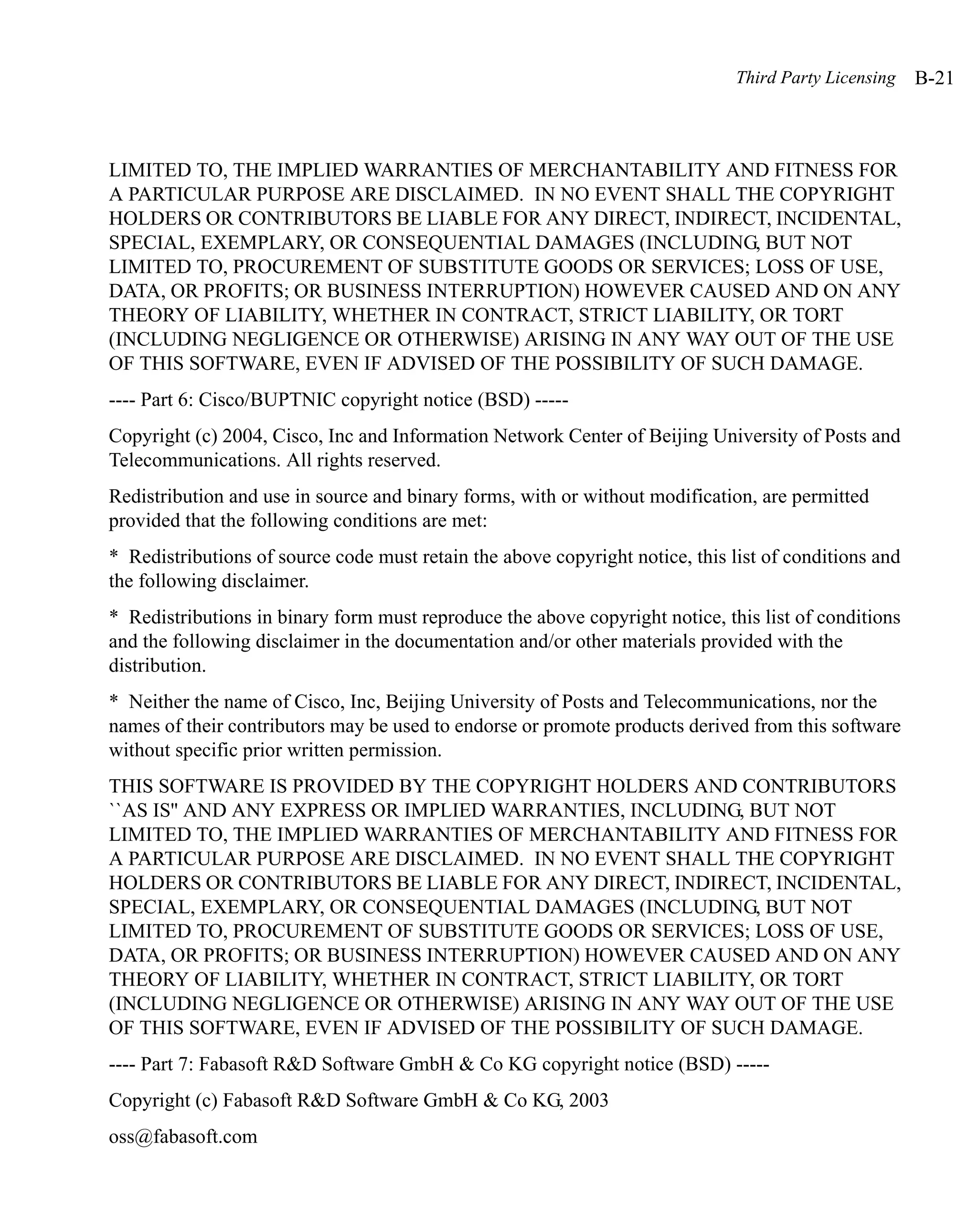 Third Party Licensing   B-21



LIMITED TO, THE IMPLIED WARRANTIES OF MERCHANTABILITY AND FITNESS FOR
A PARTICULAR PURPOSE ARE DISCLAIMED. IN NO EVENT SHALL THE COPYRIGHT
HOLDERS OR CONTRIBUTORS BE LIABLE FOR ANY DIRECT, INDIRECT, INCIDENTAL,
SPECIAL, EXEMPLARY, OR CONSEQUENTIAL DAMAGES (INCLUDING, BUT NOT
LIMITED TO, PROCUREMENT OF SUBSTITUTE GOODS OR SERVICES; LOSS OF USE,
DATA, OR PROFITS; OR BUSINESS INTERRUPTION) HOWEVER CAUSED AND ON ANY
THEORY OF LIABILITY, WHETHER IN CONTRACT, STRICT LIABILITY, OR TORT
(INCLUDING NEGLIGENCE OR OTHERWISE) ARISING IN ANY WAY OUT OF THE USE
OF THIS SOFTWARE, EVEN IF ADVISED OF THE POSSIBILITY OF SUCH DAMAGE.
---- Part 6: Cisco/BUPTNIC copyright notice (BSD) -----
Copyright (c) 2004, Cisco, Inc and Information Network Center of Beijing University of Posts and
Telecommunications. All rights reserved.
Redistribution and use in source and binary forms, with or without modification, are permitted
provided that the following conditions are met:
* Redistributions of source code must retain the above copyright notice, this list of conditions and
the following disclaimer.
* Redistributions in binary form must reproduce the above copyright notice, this list of conditions
and the following disclaimer in the documentation and/or other materials provided with the
distribution.
* Neither the name of Cisco, Inc, Beijing University of Posts and Telecommunications, nor the
names of their contributors may be used to endorse or promote products derived from this software
without specific prior written permission.
THIS SOFTWARE IS PROVIDED BY THE COPYRIGHT HOLDERS AND CONTRIBUTORS
``AS IS'' AND ANY EXPRESS OR IMPLIED WARRANTIES, INCLUDING, BUT NOT
LIMITED TO, THE IMPLIED WARRANTIES OF MERCHANTABILITY AND FITNESS FOR
A PARTICULAR PURPOSE ARE DISCLAIMED. IN NO EVENT SHALL THE COPYRIGHT
HOLDERS OR CONTRIBUTORS BE LIABLE FOR ANY DIRECT, INDIRECT, INCIDENTAL,
SPECIAL, EXEMPLARY, OR CONSEQUENTIAL DAMAGES (INCLUDING, BUT NOT
LIMITED TO, PROCUREMENT OF SUBSTITUTE GOODS OR SERVICES; LOSS OF USE,
DATA, OR PROFITS; OR BUSINESS INTERRUPTION) HOWEVER CAUSED AND ON ANY
THEORY OF LIABILITY, WHETHER IN CONTRACT, STRICT LIABILITY, OR TORT
(INCLUDING NEGLIGENCE OR OTHERWISE) ARISING IN ANY WAY OUT OF THE USE
OF THIS SOFTWARE, EVEN IF ADVISED OF THE POSSIBILITY OF SUCH DAMAGE.
---- Part 7: Fabasoft R&D Software GmbH & Co KG copyright notice (BSD) -----
Copyright (c) Fabasoft R&D Software GmbH & Co KG, 2003
oss@fabasoft.com
 