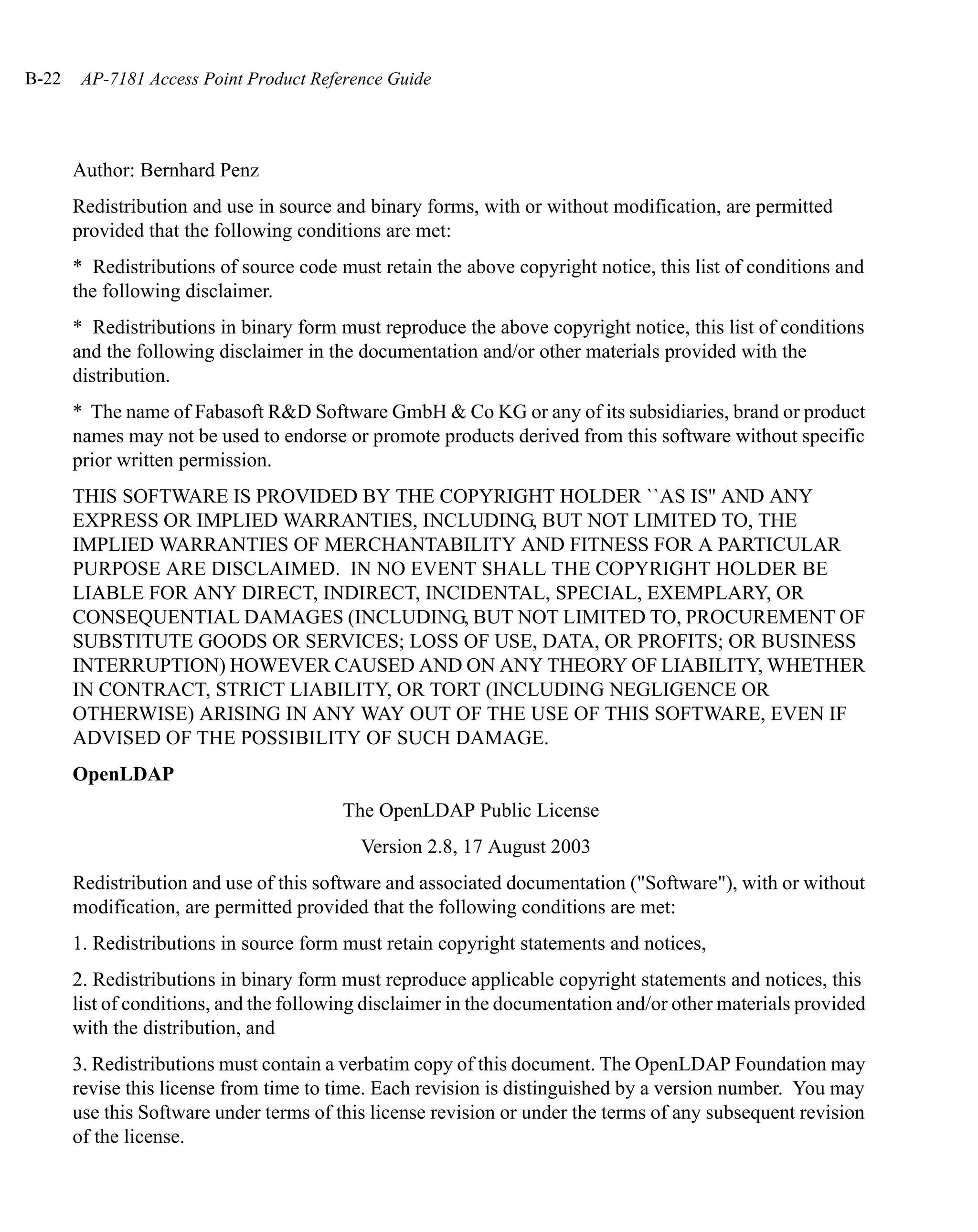 B-22    AP-7181 Access Point Product Reference Guide




       Author: Bernhard Penz
       Redistribution and use in source and binary forms, with or without modification, are permitted
       provided that the following conditions are met:
       * Redistributions of source code must retain the above copyright notice, this list of conditions and
       the following disclaimer.
       * Redistributions in binary form must reproduce the above copyright notice, this list of conditions
       and the following disclaimer in the documentation and/or other materials provided with the
       distribution.
       * The name of Fabasoft R&D Software GmbH & Co KG or any of its subsidiaries, brand or product
       names may not be used to endorse or promote products derived from this software without specific
       prior written permission.
       THIS SOFTWARE IS PROVIDED BY THE COPYRIGHT HOLDER ``AS IS'' AND ANY
       EXPRESS OR IMPLIED WARRANTIES, INCLUDING, BUT NOT LIMITED TO, THE
       IMPLIED WARRANTIES OF MERCHANTABILITY AND FITNESS FOR A PARTICULAR
       PURPOSE ARE DISCLAIMED. IN NO EVENT SHALL THE COPYRIGHT HOLDER BE
       LIABLE FOR ANY DIRECT, INDIRECT, INCIDENTAL, SPECIAL, EXEMPLARY, OR
       CONSEQUENTIAL DAMAGES (INCLUDING, BUT NOT LIMITED TO, PROCUREMENT OF
       SUBSTITUTE GOODS OR SERVICES; LOSS OF USE, DATA, OR PROFITS; OR BUSINESS
       INTERRUPTION) HOWEVER CAUSED AND ON ANY THEORY OF LIABILITY, WHETHER
       IN CONTRACT, STRICT LIABILITY, OR TORT (INCLUDING NEGLIGENCE OR
       OTHERWISE) ARISING IN ANY WAY OUT OF THE USE OF THIS SOFTWARE, EVEN IF
       ADVISED OF THE POSSIBILITY OF SUCH DAMAGE.
       OpenLDAP
                                         The OpenLDAP Public License
                                           Version 2.8, 17 August 2003
       Redistribution and use of this software and associated documentation ("Software"), with or without
       modification, are permitted provided that the following conditions are met:
       1. Redistributions in source form must retain copyright statements and notices,
       2. Redistributions in binary form must reproduce applicable copyright statements and notices, this
       list of conditions, and the following disclaimer in the documentation and/or other materials provided
       with the distribution, and
       3. Redistributions must contain a verbatim copy of this document. The OpenLDAP Foundation may
       revise this license from time to time. Each revision is distinguished by a version number. You may
       use this Software under terms of this license revision or under the terms of any subsequent revision
       of the license.
 
