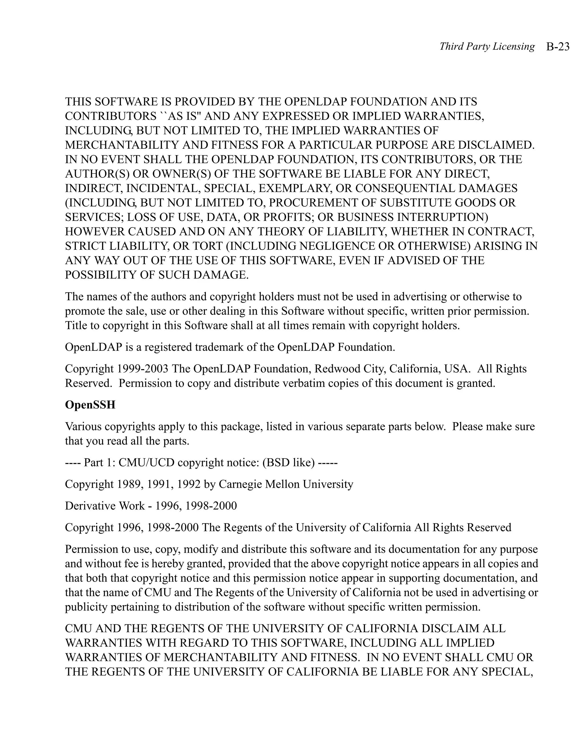 Third Party Licensing    B-23



THIS SOFTWARE IS PROVIDED BY THE OPENLDAP FOUNDATION AND ITS
CONTRIBUTORS ``AS IS'' AND ANY EXPRESSED OR IMPLIED WARRANTIES,
INCLUDING, BUT NOT LIMITED TO, THE IMPLIED WARRANTIES OF
MERCHANTABILITY AND FITNESS FOR A PARTICULAR PURPOSE ARE DISCLAIMED.
IN NO EVENT SHALL THE OPENLDAP FOUNDATION, ITS CONTRIBUTORS, OR THE
AUTHOR(S) OR OWNER(S) OF THE SOFTWARE BE LIABLE FOR ANY DIRECT,
INDIRECT, INCIDENTAL, SPECIAL, EXEMPLARY, OR CONSEQUENTIAL DAMAGES
(INCLUDING, BUT NOT LIMITED TO, PROCUREMENT OF SUBSTITUTE GOODS OR
SERVICES; LOSS OF USE, DATA, OR PROFITS; OR BUSINESS INTERRUPTION)
HOWEVER CAUSED AND ON ANY THEORY OF LIABILITY, WHETHER IN CONTRACT,
STRICT LIABILITY, OR TORT (INCLUDING NEGLIGENCE OR OTHERWISE) ARISING IN
ANY WAY OUT OF THE USE OF THIS SOFTWARE, EVEN IF ADVISED OF THE
POSSIBILITY OF SUCH DAMAGE.
The names of the authors and copyright holders must not be used in advertising or otherwise to
promote the sale, use or other dealing in this Software without specific, written prior permission.
Title to copyright in this Software shall at all times remain with copyright holders.
OpenLDAP is a registered trademark of the OpenLDAP Foundation.
Copyright 1999-2003 The OpenLDAP Foundation, Redwood City, California, USA. All Rights
Reserved. Permission to copy and distribute verbatim copies of this document is granted.
OpenSSH
Various copyrights apply to this package, listed in various separate parts below. Please make sure
that you read all the parts.
---- Part 1: CMU/UCD copyright notice: (BSD like) -----
Copyright 1989, 1991, 1992 by Carnegie Mellon University
Derivative Work - 1996, 1998-2000
Copyright 1996, 1998-2000 The Regents of the University of California All Rights Reserved
Permission to use, copy, modify and distribute this software and its documentation for any purpose
and without fee is hereby granted, provided that the above copyright notice appears in all copies and
that both that copyright notice and this permission notice appear in supporting documentation, and
that the name of CMU and The Regents of the University of California not be used in advertising or
publicity pertaining to distribution of the software without specific written permission.
CMU AND THE REGENTS OF THE UNIVERSITY OF CALIFORNIA DISCLAIM ALL
WARRANTIES WITH REGARD TO THIS SOFTWARE, INCLUDING ALL IMPLIED
WARRANTIES OF MERCHANTABILITY AND FITNESS. IN NO EVENT SHALL CMU OR
THE REGENTS OF THE UNIVERSITY OF CALIFORNIA BE LIABLE FOR ANY SPECIAL,
 