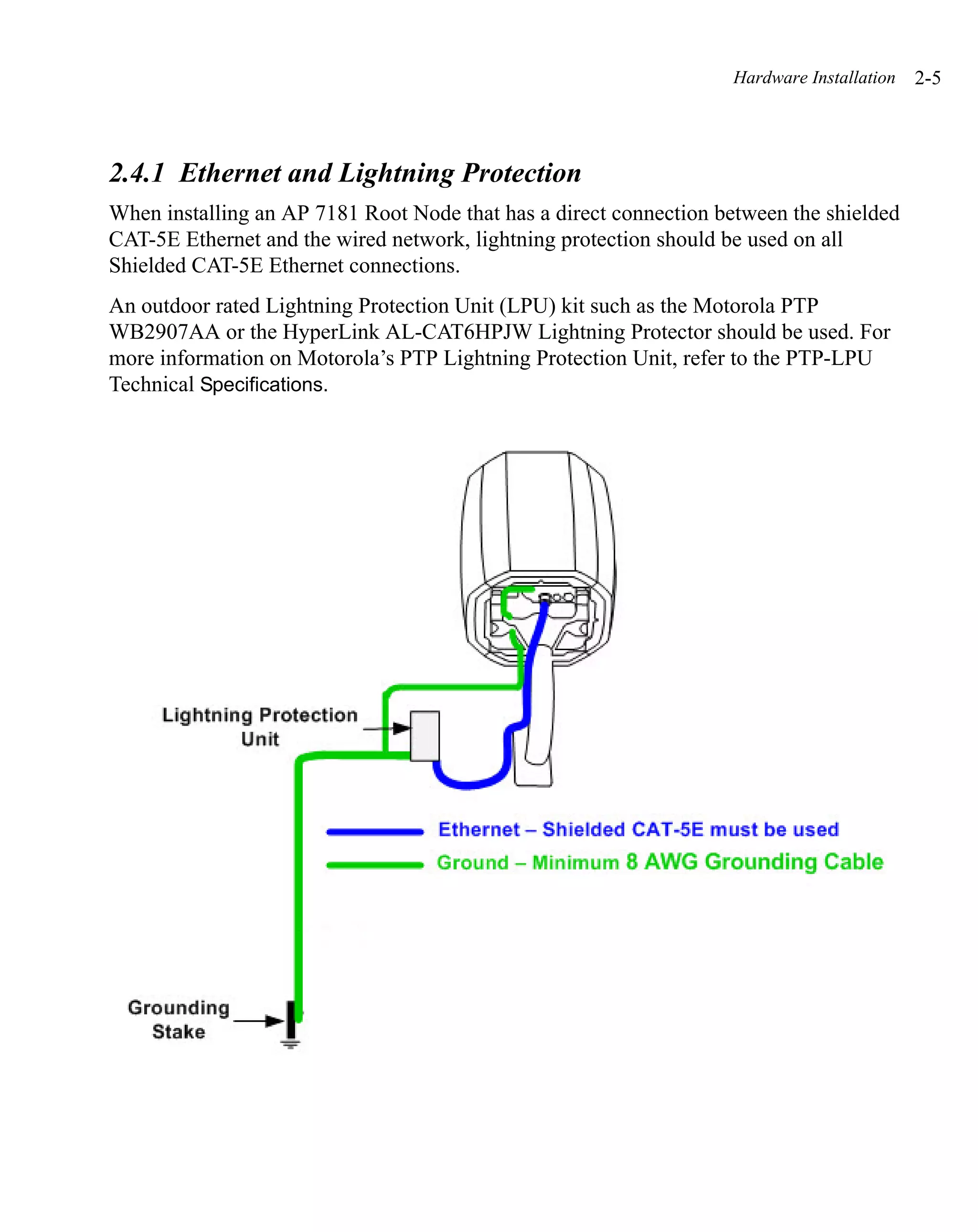 Hardware Installation   2-5



2.4.1 Ethernet and Lightning Protection
When installing an AP 7181 Root Node that has a direct connection between the shielded
CAT-5E Ethernet and the wired network, lightning protection should be used on all
Shielded CAT-5E Ethernet connections.
An outdoor rated Lightning Protection Unit (LPU) kit such as the Motorola PTP
WB2907AA or the HyperLink AL-CAT6HPJW Lightning Protector should be used. For
more information on Motorola’s PTP Lightning Protection Unit, refer to the PTP-LPU
Technical Specifications.
 