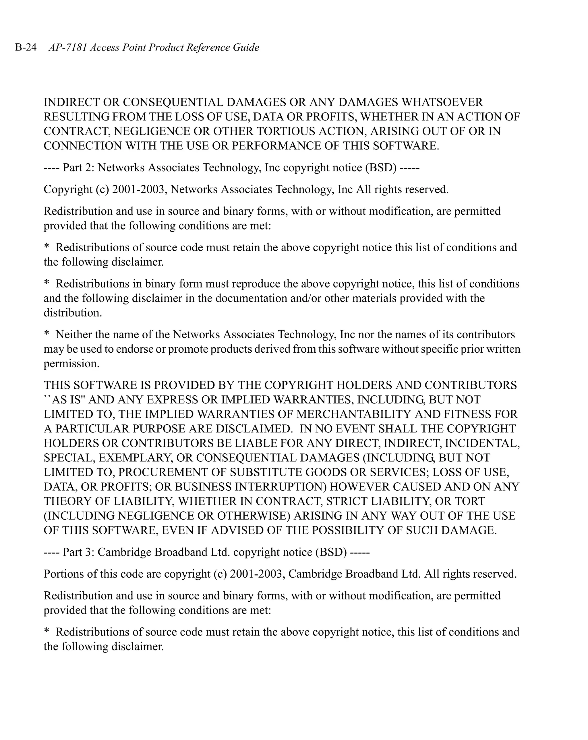 B-24    AP-7181 Access Point Product Reference Guide




       INDIRECT OR CONSEQUENTIAL DAMAGES OR ANY DAMAGES WHATSOEVER
       RESULTING FROM THE LOSS OF USE, DATA OR PROFITS, WHETHER IN AN ACTION OF
       CONTRACT, NEGLIGENCE OR OTHER TORTIOUS ACTION, ARISING OUT OF OR IN
       CONNECTION WITH THE USE OR PERFORMANCE OF THIS SOFTWARE.
       ---- Part 2: Networks Associates Technology, Inc copyright notice (BSD) -----
       Copyright (c) 2001-2003, Networks Associates Technology, Inc All rights reserved.
       Redistribution and use in source and binary forms, with or without modification, are permitted
       provided that the following conditions are met:
       * Redistributions of source code must retain the above copyright notice this list of conditions and
       the following disclaimer.
       * Redistributions in binary form must reproduce the above copyright notice, this list of conditions
       and the following disclaimer in the documentation and/or other materials provided with the
       distribution.
       * Neither the name of the Networks Associates Technology, Inc nor the names of its contributors
       may be used to endorse or promote products derived from this software without specific prior written
       permission.
       THIS SOFTWARE IS PROVIDED BY THE COPYRIGHT HOLDERS AND CONTRIBUTORS
       ``AS IS'' AND ANY EXPRESS OR IMPLIED WARRANTIES, INCLUDING, BUT NOT
       LIMITED TO, THE IMPLIED WARRANTIES OF MERCHANTABILITY AND FITNESS FOR
       A PARTICULAR PURPOSE ARE DISCLAIMED. IN NO EVENT SHALL THE COPYRIGHT
       HOLDERS OR CONTRIBUTORS BE LIABLE FOR ANY DIRECT, INDIRECT, INCIDENTAL,
       SPECIAL, EXEMPLARY, OR CONSEQUENTIAL DAMAGES (INCLUDING, BUT NOT
       LIMITED TO, PROCUREMENT OF SUBSTITUTE GOODS OR SERVICES; LOSS OF USE,
       DATA, OR PROFITS; OR BUSINESS INTERRUPTION) HOWEVER CAUSED AND ON ANY
       THEORY OF LIABILITY, WHETHER IN CONTRACT, STRICT LIABILITY, OR TORT
       (INCLUDING NEGLIGENCE OR OTHERWISE) ARISING IN ANY WAY OUT OF THE USE
       OF THIS SOFTWARE, EVEN IF ADVISED OF THE POSSIBILITY OF SUCH DAMAGE.
       ---- Part 3: Cambridge Broadband Ltd. copyright notice (BSD) -----
       Portions of this code are copyright (c) 2001-2003, Cambridge Broadband Ltd. All rights reserved.
       Redistribution and use in source and binary forms, with or without modification, are permitted
       provided that the following conditions are met:
       * Redistributions of source code must retain the above copyright notice, this list of conditions and
       the following disclaimer.
 