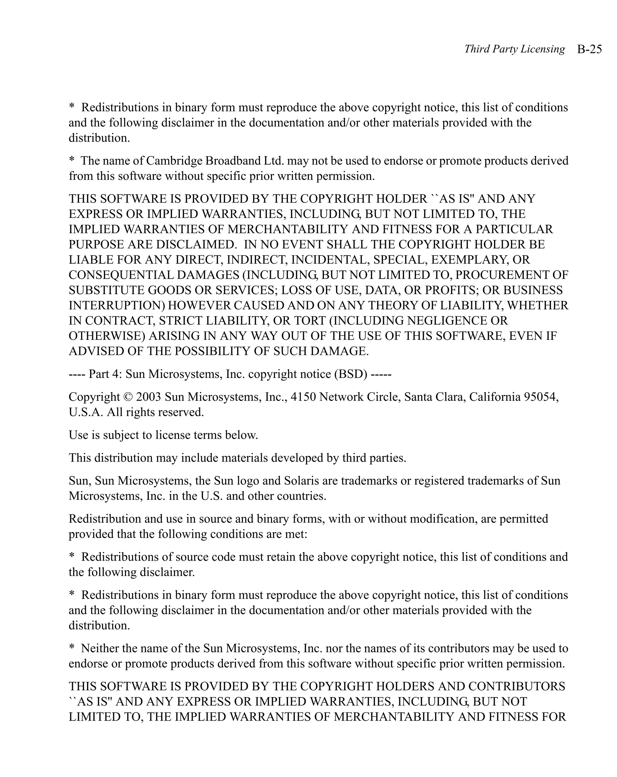 Third Party Licensing   B-25



* Redistributions in binary form must reproduce the above copyright notice, this list of conditions
and the following disclaimer in the documentation and/or other materials provided with the
distribution.
* The name of Cambridge Broadband Ltd. may not be used to endorse or promote products derived
from this software without specific prior written permission.
THIS SOFTWARE IS PROVIDED BY THE COPYRIGHT HOLDER ``AS IS'' AND ANY
EXPRESS OR IMPLIED WARRANTIES, INCLUDING, BUT NOT LIMITED TO, THE
IMPLIED WARRANTIES OF MERCHANTABILITY AND FITNESS FOR A PARTICULAR
PURPOSE ARE DISCLAIMED. IN NO EVENT SHALL THE COPYRIGHT HOLDER BE
LIABLE FOR ANY DIRECT, INDIRECT, INCIDENTAL, SPECIAL, EXEMPLARY, OR
CONSEQUENTIAL DAMAGES (INCLUDING, BUT NOT LIMITED TO, PROCUREMENT OF
SUBSTITUTE GOODS OR SERVICES; LOSS OF USE, DATA, OR PROFITS; OR BUSINESS
INTERRUPTION) HOWEVER CAUSED AND ON ANY THEORY OF LIABILITY, WHETHER
IN CONTRACT, STRICT LIABILITY, OR TORT (INCLUDING NEGLIGENCE OR
OTHERWISE) ARISING IN ANY WAY OUT OF THE USE OF THIS SOFTWARE, EVEN IF
ADVISED OF THE POSSIBILITY OF SUCH DAMAGE.
---- Part 4: Sun Microsystems, Inc. copyright notice (BSD) -----
Copyright © 2003 Sun Microsystems, Inc., 4150 Network Circle, Santa Clara, California 95054,
U.S.A. All rights reserved.
Use is subject to license terms below.
This distribution may include materials developed by third parties.
Sun, Sun Microsystems, the Sun logo and Solaris are trademarks or registered trademarks of Sun
Microsystems, Inc. in the U.S. and other countries.
Redistribution and use in source and binary forms, with or without modification, are permitted
provided that the following conditions are met:
* Redistributions of source code must retain the above copyright notice, this list of conditions and
the following disclaimer.
* Redistributions in binary form must reproduce the above copyright notice, this list of conditions
and the following disclaimer in the documentation and/or other materials provided with the
distribution.
* Neither the name of the Sun Microsystems, Inc. nor the names of its contributors may be used to
endorse or promote products derived from this software without specific prior written permission.
THIS SOFTWARE IS PROVIDED BY THE COPYRIGHT HOLDERS AND CONTRIBUTORS
``AS IS'' AND ANY EXPRESS OR IMPLIED WARRANTIES, INCLUDING, BUT NOT
LIMITED TO, THE IMPLIED WARRANTIES OF MERCHANTABILITY AND FITNESS FOR
 