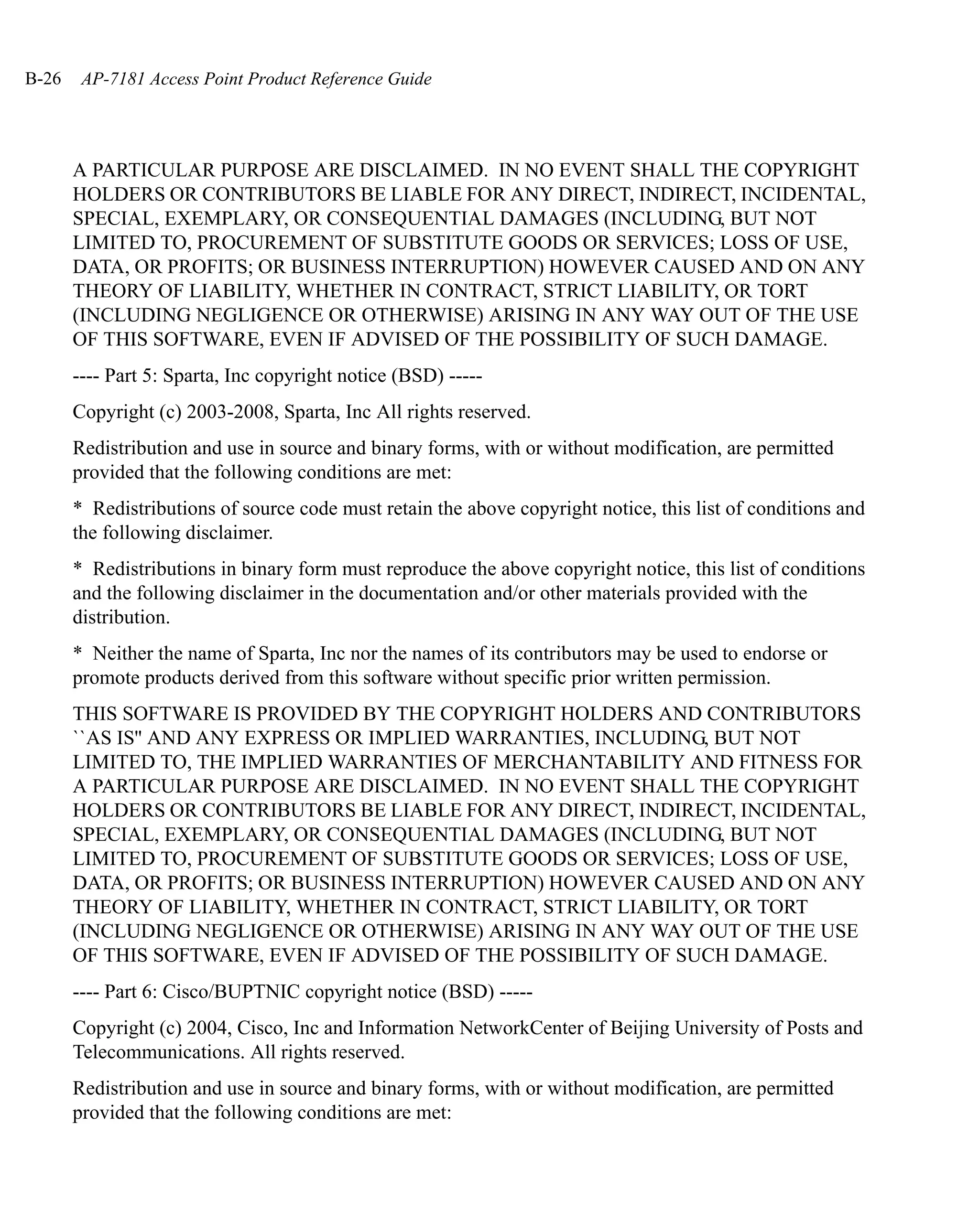 B-26    AP-7181 Access Point Product Reference Guide




       A PARTICULAR PURPOSE ARE DISCLAIMED. IN NO EVENT SHALL THE COPYRIGHT
       HOLDERS OR CONTRIBUTORS BE LIABLE FOR ANY DIRECT, INDIRECT, INCIDENTAL,
       SPECIAL, EXEMPLARY, OR CONSEQUENTIAL DAMAGES (INCLUDING, BUT NOT
       LIMITED TO, PROCUREMENT OF SUBSTITUTE GOODS OR SERVICES; LOSS OF USE,
       DATA, OR PROFITS; OR BUSINESS INTERRUPTION) HOWEVER CAUSED AND ON ANY
       THEORY OF LIABILITY, WHETHER IN CONTRACT, STRICT LIABILITY, OR TORT
       (INCLUDING NEGLIGENCE OR OTHERWISE) ARISING IN ANY WAY OUT OF THE USE
       OF THIS SOFTWARE, EVEN IF ADVISED OF THE POSSIBILITY OF SUCH DAMAGE.
       ---- Part 5: Sparta, Inc copyright notice (BSD) -----
       Copyright (c) 2003-2008, Sparta, Inc All rights reserved.
       Redistribution and use in source and binary forms, with or without modification, are permitted
       provided that the following conditions are met:
       * Redistributions of source code must retain the above copyright notice, this list of conditions and
       the following disclaimer.
       * Redistributions in binary form must reproduce the above copyright notice, this list of conditions
       and the following disclaimer in the documentation and/or other materials provided with the
       distribution.
       * Neither the name of Sparta, Inc nor the names of its contributors may be used to endorse or
       promote products derived from this software without specific prior written permission.
       THIS SOFTWARE IS PROVIDED BY THE COPYRIGHT HOLDERS AND CONTRIBUTORS
       ``AS IS'' AND ANY EXPRESS OR IMPLIED WARRANTIES, INCLUDING, BUT NOT
       LIMITED TO, THE IMPLIED WARRANTIES OF MERCHANTABILITY AND FITNESS FOR
       A PARTICULAR PURPOSE ARE DISCLAIMED. IN NO EVENT SHALL THE COPYRIGHT
       HOLDERS OR CONTRIBUTORS BE LIABLE FOR ANY DIRECT, INDIRECT, INCIDENTAL,
       SPECIAL, EXEMPLARY, OR CONSEQUENTIAL DAMAGES (INCLUDING, BUT NOT
       LIMITED TO, PROCUREMENT OF SUBSTITUTE GOODS OR SERVICES; LOSS OF USE,
       DATA, OR PROFITS; OR BUSINESS INTERRUPTION) HOWEVER CAUSED AND ON ANY
       THEORY OF LIABILITY, WHETHER IN CONTRACT, STRICT LIABILITY, OR TORT
       (INCLUDING NEGLIGENCE OR OTHERWISE) ARISING IN ANY WAY OUT OF THE USE
       OF THIS SOFTWARE, EVEN IF ADVISED OF THE POSSIBILITY OF SUCH DAMAGE.
       ---- Part 6: Cisco/BUPTNIC copyright notice (BSD) -----
       Copyright (c) 2004, Cisco, Inc and Information NetworkCenter of Beijing University of Posts and
       Telecommunications. All rights reserved.
       Redistribution and use in source and binary forms, with or without modification, are permitted
       provided that the following conditions are met:
 