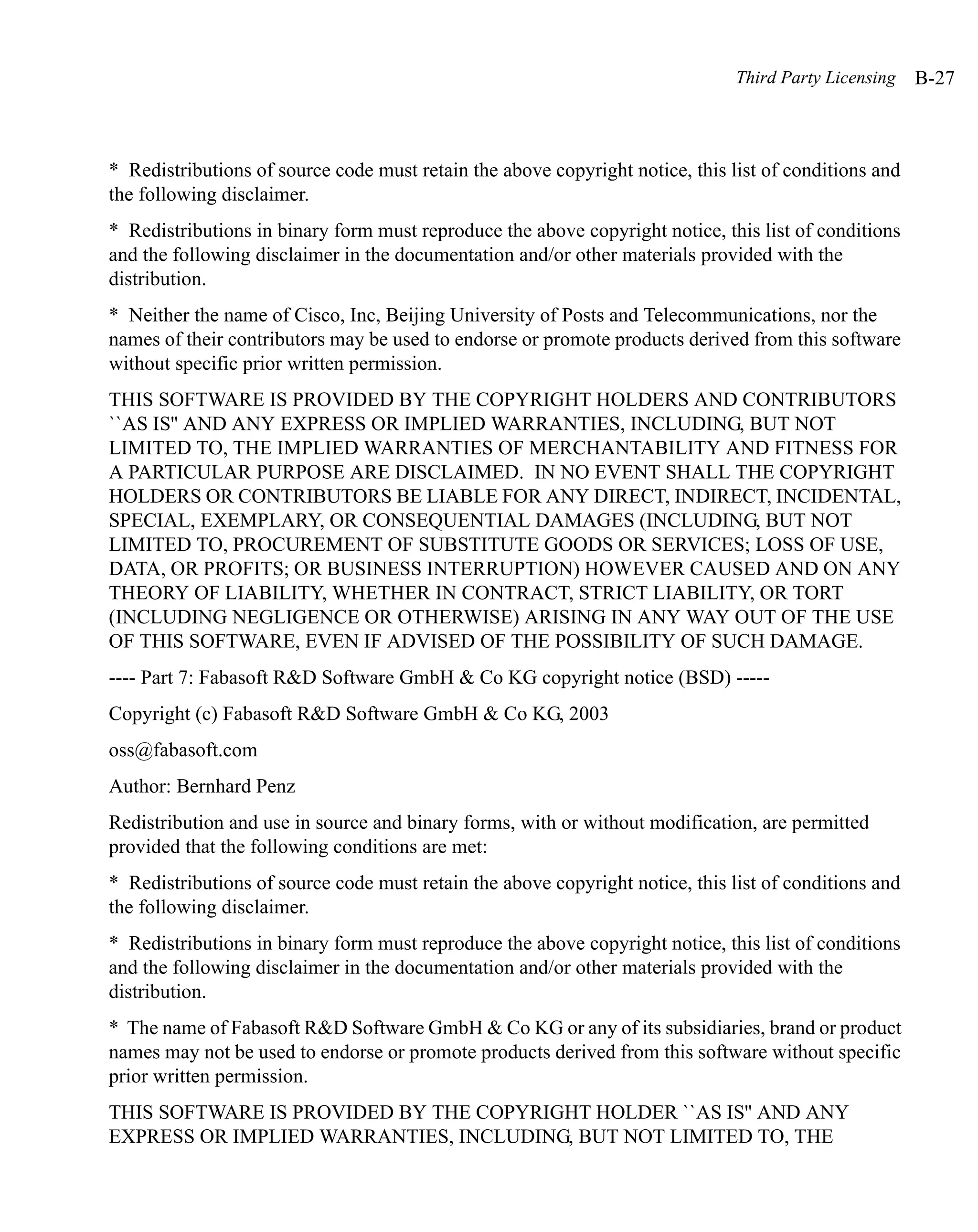 Third Party Licensing   B-27



* Redistributions of source code must retain the above copyright notice, this list of conditions and
the following disclaimer.
* Redistributions in binary form must reproduce the above copyright notice, this list of conditions
and the following disclaimer in the documentation and/or other materials provided with the
distribution.
* Neither the name of Cisco, Inc, Beijing University of Posts and Telecommunications, nor the
names of their contributors may be used to endorse or promote products derived from this software
without specific prior written permission.
THIS SOFTWARE IS PROVIDED BY THE COPYRIGHT HOLDERS AND CONTRIBUTORS
``AS IS'' AND ANY EXPRESS OR IMPLIED WARRANTIES, INCLUDING, BUT NOT
LIMITED TO, THE IMPLIED WARRANTIES OF MERCHANTABILITY AND FITNESS FOR
A PARTICULAR PURPOSE ARE DISCLAIMED. IN NO EVENT SHALL THE COPYRIGHT
HOLDERS OR CONTRIBUTORS BE LIABLE FOR ANY DIRECT, INDIRECT, INCIDENTAL,
SPECIAL, EXEMPLARY, OR CONSEQUENTIAL DAMAGES (INCLUDING, BUT NOT
LIMITED TO, PROCUREMENT OF SUBSTITUTE GOODS OR SERVICES; LOSS OF USE,
DATA, OR PROFITS; OR BUSINESS INTERRUPTION) HOWEVER CAUSED AND ON ANY
THEORY OF LIABILITY, WHETHER IN CONTRACT, STRICT LIABILITY, OR TORT
(INCLUDING NEGLIGENCE OR OTHERWISE) ARISING IN ANY WAY OUT OF THE USE
OF THIS SOFTWARE, EVEN IF ADVISED OF THE POSSIBILITY OF SUCH DAMAGE.
---- Part 7: Fabasoft R&D Software GmbH & Co KG copyright notice (BSD) -----
Copyright (c) Fabasoft R&D Software GmbH & Co KG, 2003
oss@fabasoft.com
Author: Bernhard Penz
Redistribution and use in source and binary forms, with or without modification, are permitted
provided that the following conditions are met:
* Redistributions of source code must retain the above copyright notice, this list of conditions and
the following disclaimer.
* Redistributions in binary form must reproduce the above copyright notice, this list of conditions
and the following disclaimer in the documentation and/or other materials provided with the
distribution.
* The name of Fabasoft R&D Software GmbH & Co KG or any of its subsidiaries, brand or product
names may not be used to endorse or promote products derived from this software without specific
prior written permission.
THIS SOFTWARE IS PROVIDED BY THE COPYRIGHT HOLDER ``AS IS'' AND ANY
EXPRESS OR IMPLIED WARRANTIES, INCLUDING, BUT NOT LIMITED TO, THE
 