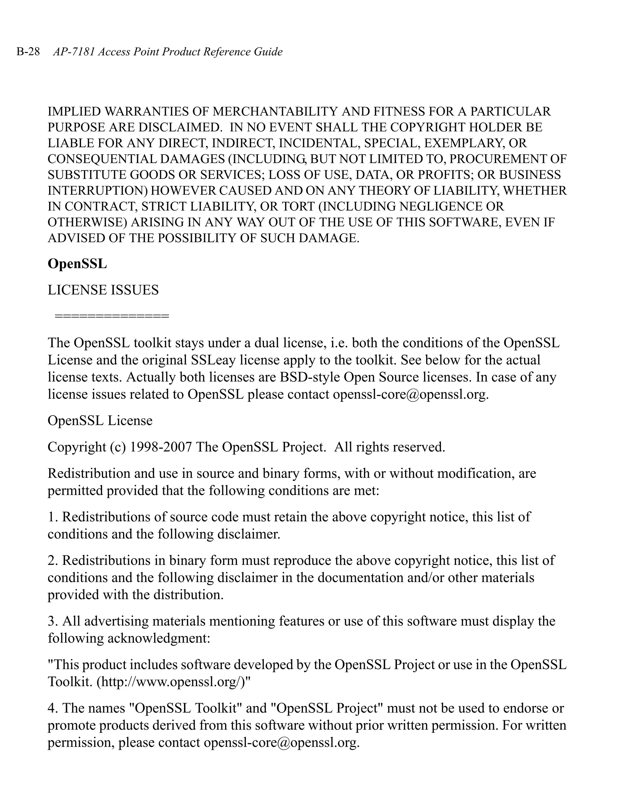 B-28    AP-7181 Access Point Product Reference Guide




       IMPLIED WARRANTIES OF MERCHANTABILITY AND FITNESS FOR A PARTICULAR
       PURPOSE ARE DISCLAIMED. IN NO EVENT SHALL THE COPYRIGHT HOLDER BE
       LIABLE FOR ANY DIRECT, INDIRECT, INCIDENTAL, SPECIAL, EXEMPLARY, OR
       CONSEQUENTIAL DAMAGES (INCLUDING, BUT NOT LIMITED TO, PROCUREMENT OF
       SUBSTITUTE GOODS OR SERVICES; LOSS OF USE, DATA, OR PROFITS; OR BUSINESS
       INTERRUPTION) HOWEVER CAUSED AND ON ANY THEORY OF LIABILITY, WHETHER
       IN CONTRACT, STRICT LIABILITY, OR TORT (INCLUDING NEGLIGENCE OR
       OTHERWISE) ARISING IN ANY WAY OUT OF THE USE OF THIS SOFTWARE, EVEN IF
       ADVISED OF THE POSSIBILITY OF SUCH DAMAGE.
       OpenSSL
       LICENSE ISSUES
        ==============
       The OpenSSL toolkit stays under a dual license, i.e. both the conditions of the OpenSSL
       License and the original SSLeay license apply to the toolkit. See below for the actual
       license texts. Actually both licenses are BSD-style Open Source licenses. In case of any
       license issues related to OpenSSL please contact openssl-core@openssl.org.
       OpenSSL License
       Copyright (c) 1998-2007 The OpenSSL Project. All rights reserved.
       Redistribution and use in source and binary forms, with or without modification, are
       permitted provided that the following conditions are met:
       1. Redistributions of source code must retain the above copyright notice, this list of
       conditions and the following disclaimer.
       2. Redistributions in binary form must reproduce the above copyright notice, this list of
       conditions and the following disclaimer in the documentation and/or other materials
       provided with the distribution.
       3. All advertising materials mentioning features or use of this software must display the
       following acknowledgment:
       "This product includes software developed by the OpenSSL Project or use in the OpenSSL
       Toolkit. (http://www.openssl.org/)"
       4. The names "OpenSSL Toolkit" and "OpenSSL Project" must not be used to endorse or
       promote products derived from this software without prior written permission. For written
       permission, please contact openssl-core@openssl.org.
 