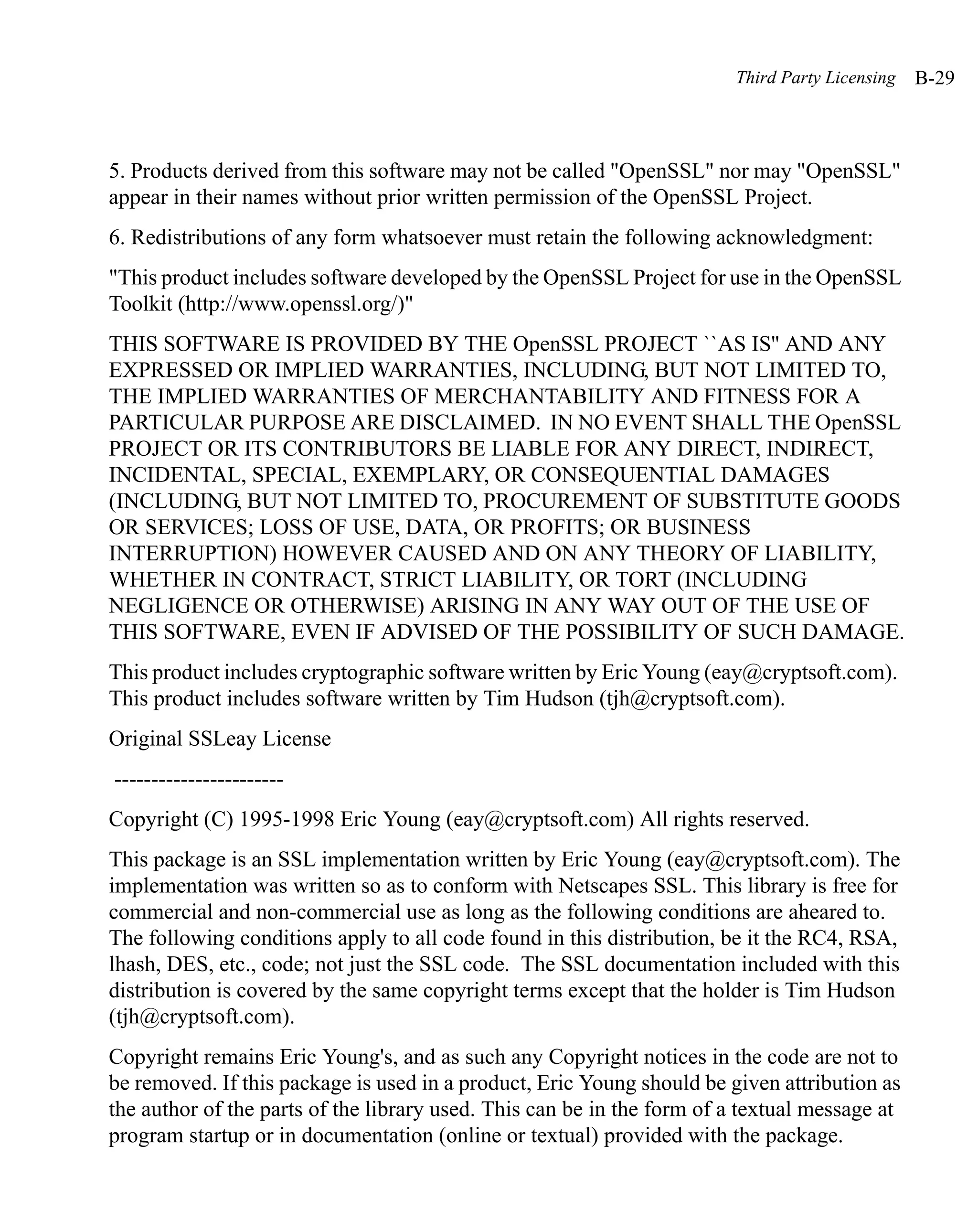Third Party Licensing   B-29



5. Products derived from this software may not be called "OpenSSL" nor may "OpenSSL"
appear in their names without prior written permission of the OpenSSL Project.
6. Redistributions of any form whatsoever must retain the following acknowledgment:
"This product includes software developed by the OpenSSL Project for use in the OpenSSL
Toolkit (http://www.openssl.org/)"
THIS SOFTWARE IS PROVIDED BY THE OpenSSL PROJECT ``AS IS'' AND ANY
EXPRESSED OR IMPLIED WARRANTIES, INCLUDING, BUT NOT LIMITED TO,
THE IMPLIED WARRANTIES OF MERCHANTABILITY AND FITNESS FOR A
PARTICULAR PURPOSE ARE DISCLAIMED. IN NO EVENT SHALL THE OpenSSL
PROJECT OR ITS CONTRIBUTORS BE LIABLE FOR ANY DIRECT, INDIRECT,
INCIDENTAL, SPECIAL, EXEMPLARY, OR CONSEQUENTIAL DAMAGES
(INCLUDING, BUT NOT LIMITED TO, PROCUREMENT OF SUBSTITUTE GOODS
OR SERVICES; LOSS OF USE, DATA, OR PROFITS; OR BUSINESS
INTERRUPTION) HOWEVER CAUSED AND ON ANY THEORY OF LIABILITY,
WHETHER IN CONTRACT, STRICT LIABILITY, OR TORT (INCLUDING
NEGLIGENCE OR OTHERWISE) ARISING IN ANY WAY OUT OF THE USE OF
THIS SOFTWARE, EVEN IF ADVISED OF THE POSSIBILITY OF SUCH DAMAGE.
This product includes cryptographic software written by Eric Young (eay@cryptsoft.com).
This product includes software written by Tim Hudson (tjh@cryptsoft.com).
Original SSLeay License
-----------------------
Copyright (C) 1995-1998 Eric Young (eay@cryptsoft.com) All rights reserved.
This package is an SSL implementation written by Eric Young (eay@cryptsoft.com). The
implementation was written so as to conform with Netscapes SSL. This library is free for
commercial and non-commercial use as long as the following conditions are aheared to.
The following conditions apply to all code found in this distribution, be it the RC4, RSA,
lhash, DES, etc., code; not just the SSL code. The SSL documentation included with this
distribution is covered by the same copyright terms except that the holder is Tim Hudson
(tjh@cryptsoft.com).
Copyright remains Eric Young's, and as such any Copyright notices in the code are not to
be removed. If this package is used in a product, Eric Young should be given attribution as
the author of the parts of the library used. This can be in the form of a textual message at
program startup or in documentation (online or textual) provided with the package.
 