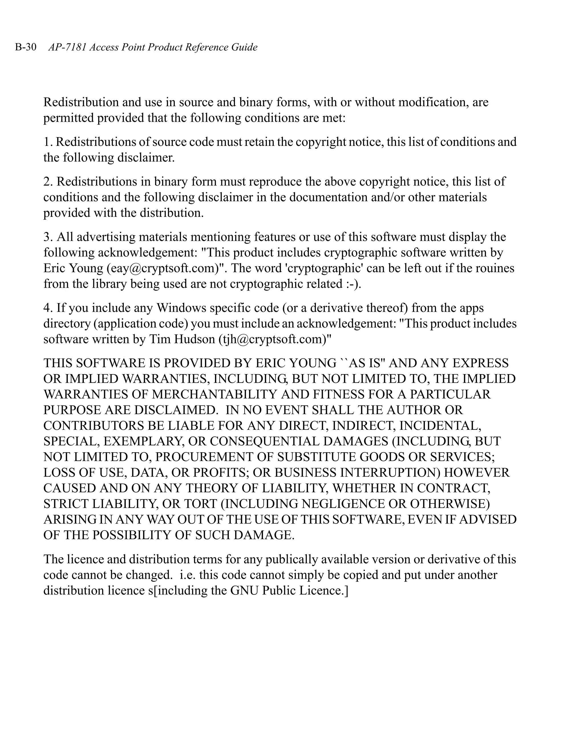 B-30    AP-7181 Access Point Product Reference Guide




       Redistribution and use in source and binary forms, with or without modification, are
       permitted provided that the following conditions are met:
       1. Redistributions of source code must retain the copyright notice, this list of conditions and
       the following disclaimer.
       2. Redistributions in binary form must reproduce the above copyright notice, this list of
       conditions and the following disclaimer in the documentation and/or other materials
       provided with the distribution.
       3. All advertising materials mentioning features or use of this software must display the
       following acknowledgement: "This product includes cryptographic software written by
       Eric Young (eay@cryptsoft.com)". The word 'cryptographic' can be left out if the rouines
       from the library being used are not cryptographic related :-).
       4. If you include any Windows specific code (or a derivative thereof) from the apps
       directory (application code) you must include an acknowledgement: "This product includes
       software written by Tim Hudson (tjh@cryptsoft.com)"
       THIS SOFTWARE IS PROVIDED BY ERIC YOUNG ``AS IS'' AND ANY EXPRESS
       OR IMPLIED WARRANTIES, INCLUDING, BUT NOT LIMITED TO, THE IMPLIED
       WARRANTIES OF MERCHANTABILITY AND FITNESS FOR A PARTICULAR
       PURPOSE ARE DISCLAIMED. IN NO EVENT SHALL THE AUTHOR OR
       CONTRIBUTORS BE LIABLE FOR ANY DIRECT, INDIRECT, INCIDENTAL,
       SPECIAL, EXEMPLARY, OR CONSEQUENTIAL DAMAGES (INCLUDING, BUT
       NOT LIMITED TO, PROCUREMENT OF SUBSTITUTE GOODS OR SERVICES;
       LOSS OF USE, DATA, OR PROFITS; OR BUSINESS INTERRUPTION) HOWEVER
       CAUSED AND ON ANY THEORY OF LIABILITY, WHETHER IN CONTRACT,
       STRICT LIABILITY, OR TORT (INCLUDING NEGLIGENCE OR OTHERWISE)
       ARISING IN ANY WAY OUT OF THE USE OF THIS SOFTWARE, EVEN IF ADVISED
       OF THE POSSIBILITY OF SUCH DAMAGE.
       The licence and distribution terms for any publically available version or derivative of this
       code cannot be changed. i.e. this code cannot simply be copied and put under another
       distribution licence s[including the GNU Public Licence.]
 