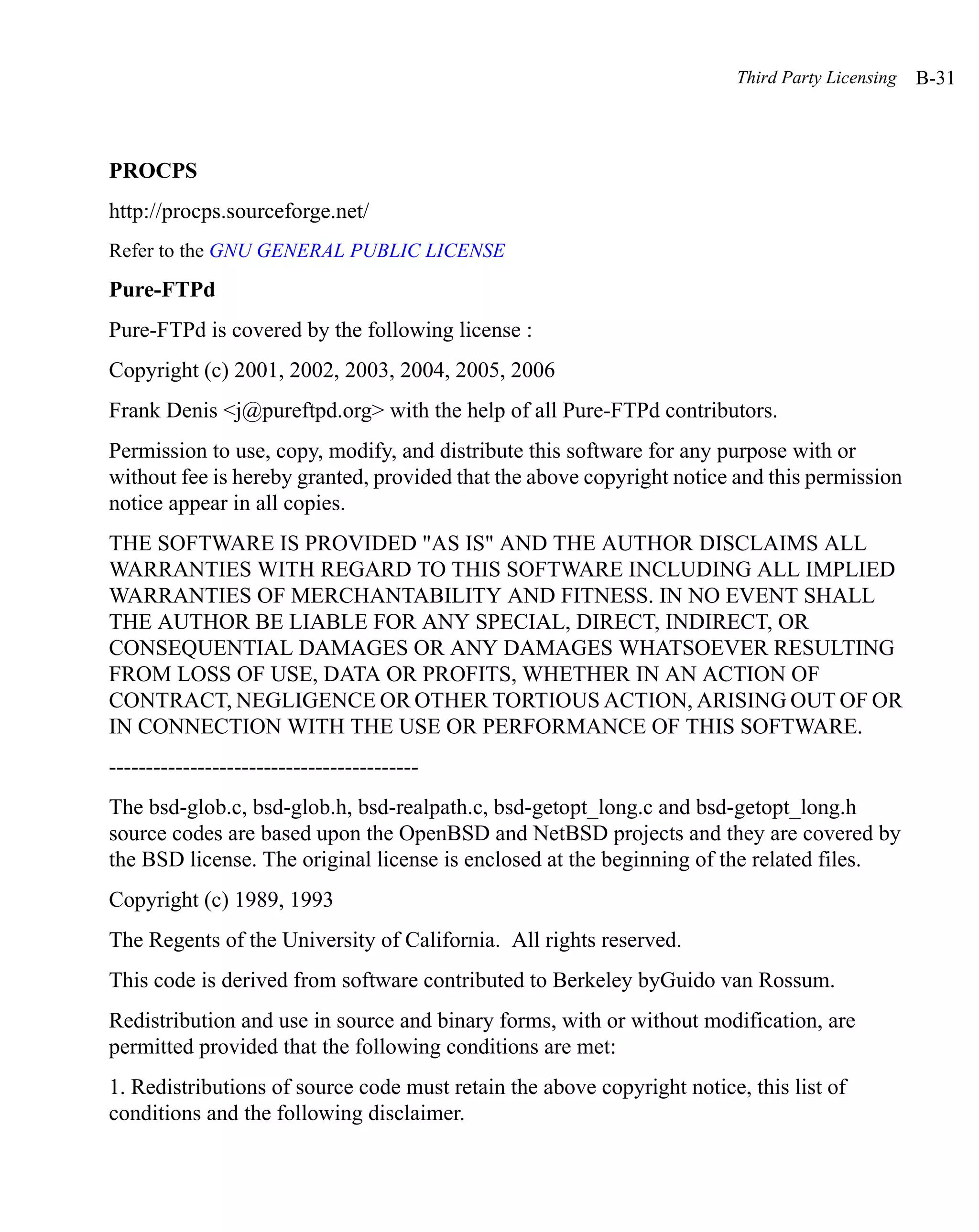 Third Party Licensing   B-31



PROCPS
http://procps.sourceforge.net/
Refer to the GNU GENERAL PUBLIC LICENSE
Pure-FTPd
Pure-FTPd is covered by the following license :
Copyright (c) 2001, 2002, 2003, 2004, 2005, 2006
Frank Denis <j@pureftpd.org> with the help of all Pure-FTPd contributors.
Permission to use, copy, modify, and distribute this software for any purpose with or
without fee is hereby granted, provided that the above copyright notice and this permission
notice appear in all copies.
THE SOFTWARE IS PROVIDED "AS IS" AND THE AUTHOR DISCLAIMS ALL
WARRANTIES WITH REGARD TO THIS SOFTWARE INCLUDING ALL IMPLIED
WARRANTIES OF MERCHANTABILITY AND FITNESS. IN NO EVENT SHALL
THE AUTHOR BE LIABLE FOR ANY SPECIAL, DIRECT, INDIRECT, OR
CONSEQUENTIAL DAMAGES OR ANY DAMAGES WHATSOEVER RESULTING
FROM LOSS OF USE, DATA OR PROFITS, WHETHER IN AN ACTION OF
CONTRACT, NEGLIGENCE OR OTHER TORTIOUS ACTION, ARISING OUT OF OR
IN CONNECTION WITH THE USE OR PERFORMANCE OF THIS SOFTWARE.
------------------------------------------
The bsd-glob.c, bsd-glob.h, bsd-realpath.c, bsd-getopt_long.c and bsd-getopt_long.h
source codes are based upon the OpenBSD and NetBSD projects and they are covered by
the BSD license. The original license is enclosed at the beginning of the related files.
Copyright (c) 1989, 1993
The Regents of the University of California. All rights reserved.
This code is derived from software contributed to Berkeley byGuido van Rossum.
Redistribution and use in source and binary forms, with or without modification, are
permitted provided that the following conditions are met:
1. Redistributions of source code must retain the above copyright notice, this list of
conditions and the following disclaimer.
 