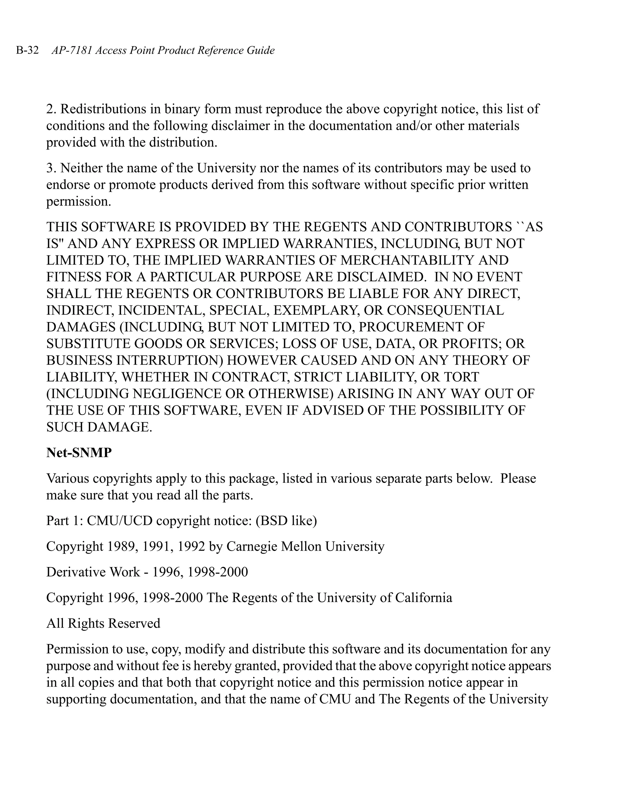 B-32   AP-7181 Access Point Product Reference Guide




       2. Redistributions in binary form must reproduce the above copyright notice, this list of
       conditions and the following disclaimer in the documentation and/or other materials
       provided with the distribution.
       3. Neither the name of the University nor the names of its contributors may be used to
       endorse or promote products derived from this software without specific prior written
       permission.
       THIS SOFTWARE IS PROVIDED BY THE REGENTS AND CONTRIBUTORS ``AS
       IS'' AND ANY EXPRESS OR IMPLIED WARRANTIES, INCLUDING, BUT NOT
       LIMITED TO, THE IMPLIED WARRANTIES OF MERCHANTABILITY AND
       FITNESS FOR A PARTICULAR PURPOSE ARE DISCLAIMED. IN NO EVENT
       SHALL THE REGENTS OR CONTRIBUTORS BE LIABLE FOR ANY DIRECT,
       INDIRECT, INCIDENTAL, SPECIAL, EXEMPLARY, OR CONSEQUENTIAL
       DAMAGES (INCLUDING, BUT NOT LIMITED TO, PROCUREMENT OF
       SUBSTITUTE GOODS OR SERVICES; LOSS OF USE, DATA, OR PROFITS; OR
       BUSINESS INTERRUPTION) HOWEVER CAUSED AND ON ANY THEORY OF
       LIABILITY, WHETHER IN CONTRACT, STRICT LIABILITY, OR TORT
       (INCLUDING NEGLIGENCE OR OTHERWISE) ARISING IN ANY WAY OUT OF
       THE USE OF THIS SOFTWARE, EVEN IF ADVISED OF THE POSSIBILITY OF
       SUCH DAMAGE.
       Net-SNMP
       Various copyrights apply to this package, listed in various separate parts below. Please
       make sure that you read all the parts.
       Part 1: CMU/UCD copyright notice: (BSD like)
       Copyright 1989, 1991, 1992 by Carnegie Mellon University
       Derivative Work - 1996, 1998-2000
       Copyright 1996, 1998-2000 The Regents of the University of California
       All Rights Reserved
       Permission to use, copy, modify and distribute this software and its documentation for any
       purpose and without fee is hereby granted, provided that the above copyright notice appears
       in all copies and that both that copyright notice and this permission notice appear in
       supporting documentation, and that the name of CMU and The Regents of the University
 