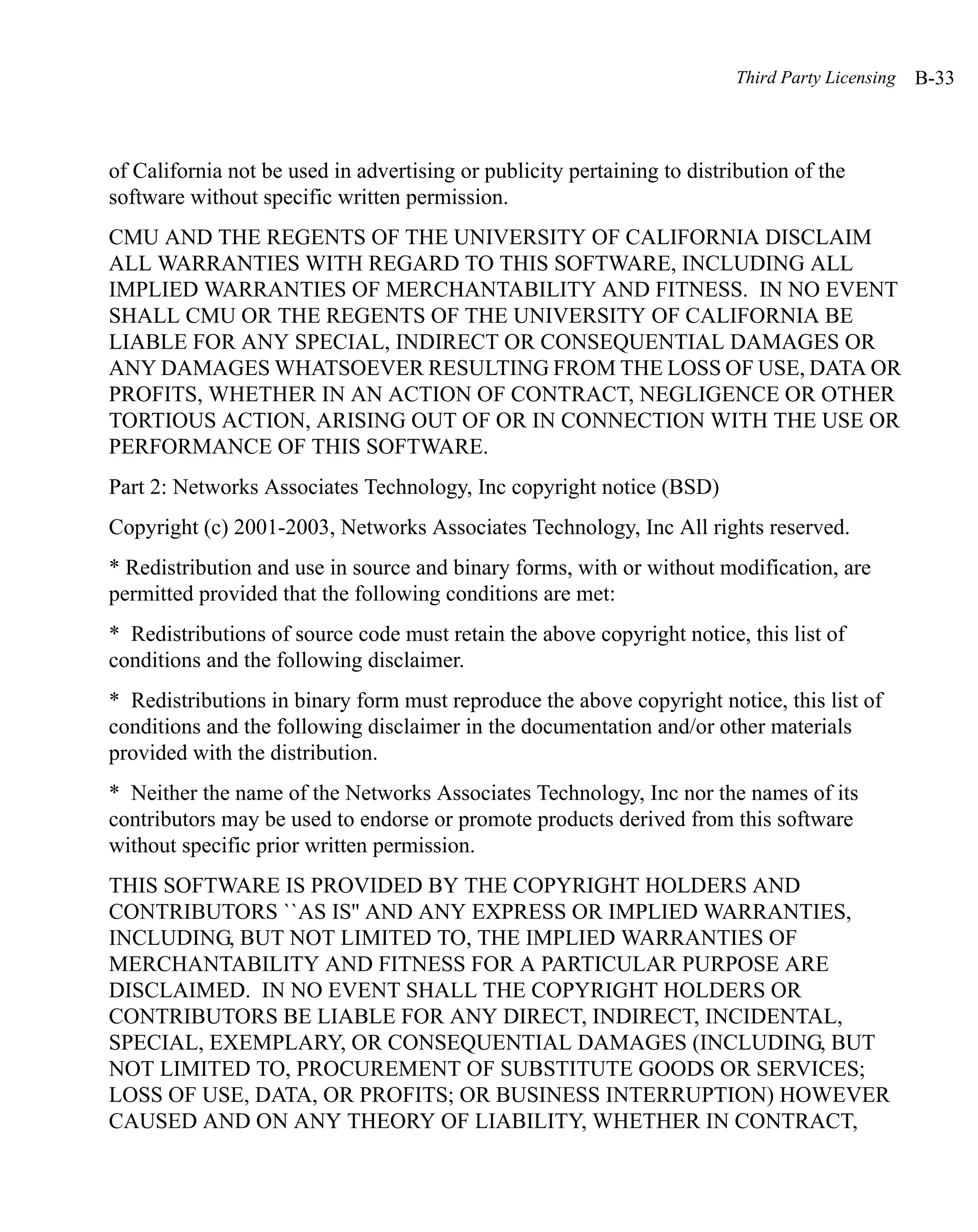 Third Party Licensing   B-33



of California not be used in advertising or publicity pertaining to distribution of the
software without specific written permission.
CMU AND THE REGENTS OF THE UNIVERSITY OF CALIFORNIA DISCLAIM
ALL WARRANTIES WITH REGARD TO THIS SOFTWARE, INCLUDING ALL
IMPLIED WARRANTIES OF MERCHANTABILITY AND FITNESS. IN NO EVENT
SHALL CMU OR THE REGENTS OF THE UNIVERSITY OF CALIFORNIA BE
LIABLE FOR ANY SPECIAL, INDIRECT OR CONSEQUENTIAL DAMAGES OR
ANY DAMAGES WHATSOEVER RESULTING FROM THE LOSS OF USE, DATA OR
PROFITS, WHETHER IN AN ACTION OF CONTRACT, NEGLIGENCE OR OTHER
TORTIOUS ACTION, ARISING OUT OF OR IN CONNECTION WITH THE USE OR
PERFORMANCE OF THIS SOFTWARE.
Part 2: Networks Associates Technology, Inc copyright notice (BSD)
Copyright (c) 2001-2003, Networks Associates Technology, Inc All rights reserved.
* Redistribution and use in source and binary forms, with or without modification, are
permitted provided that the following conditions are met:
* Redistributions of source code must retain the above copyright notice, this list of
conditions and the following disclaimer.
* Redistributions in binary form must reproduce the above copyright notice, this list of
conditions and the following disclaimer in the documentation and/or other materials
provided with the distribution.
* Neither the name of the Networks Associates Technology, Inc nor the names of its
contributors may be used to endorse or promote products derived from this software
without specific prior written permission.
THIS SOFTWARE IS PROVIDED BY THE COPYRIGHT HOLDERS AND
CONTRIBUTORS ``AS IS'' AND ANY EXPRESS OR IMPLIED WARRANTIES,
INCLUDING, BUT NOT LIMITED TO, THE IMPLIED WARRANTIES OF
MERCHANTABILITY AND FITNESS FOR A PARTICULAR PURPOSE ARE
DISCLAIMED. IN NO EVENT SHALL THE COPYRIGHT HOLDERS OR
CONTRIBUTORS BE LIABLE FOR ANY DIRECT, INDIRECT, INCIDENTAL,
SPECIAL, EXEMPLARY, OR CONSEQUENTIAL DAMAGES (INCLUDING, BUT
NOT LIMITED TO, PROCUREMENT OF SUBSTITUTE GOODS OR SERVICES;
LOSS OF USE, DATA, OR PROFITS; OR BUSINESS INTERRUPTION) HOWEVER
CAUSED AND ON ANY THEORY OF LIABILITY, WHETHER IN CONTRACT,
 