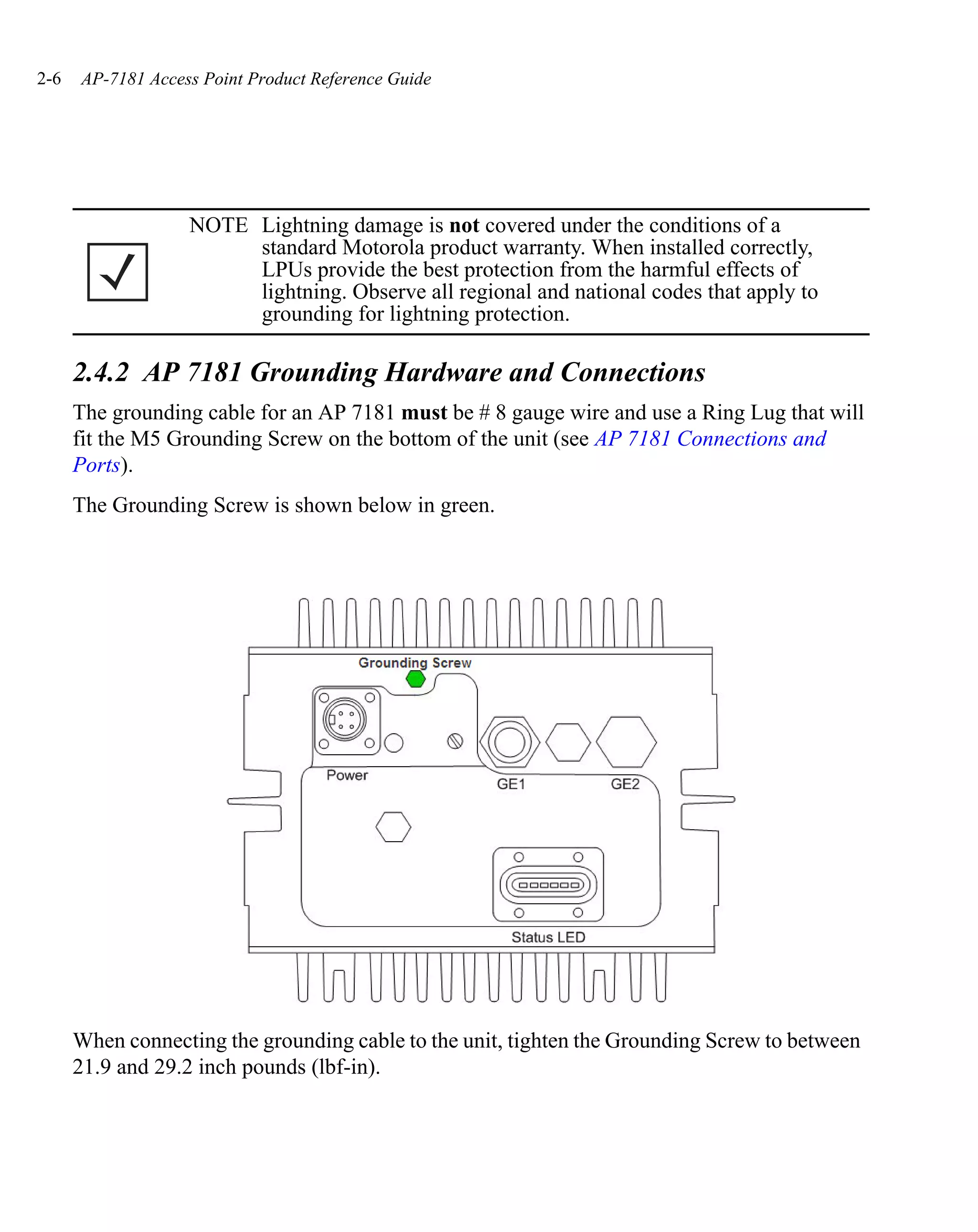 2-6   AP-7181 Access Point Product Reference Guide




                   NOTE Lightning damage is not covered under the conditions of a
                        standard Motorola product warranty. When installed correctly,
                        LPUs provide the best protection from the harmful effects of
                        lightning. Observe all regional and national codes that apply to
                        grounding for lightning protection.

      2.4.2 AP 7181 Grounding Hardware and Connections
      The grounding cable for an AP 7181 must be # 8 gauge wire and use a Ring Lug that will
      fit the M5 Grounding Screw on the bottom of the unit (see AP 7181 Connections and
      Ports).
      The Grounding Screw is shown below in green.




      When connecting the grounding cable to the unit, tighten the Grounding Screw to between
      21.9 and 29.2 inch pounds (lbf-in).
 