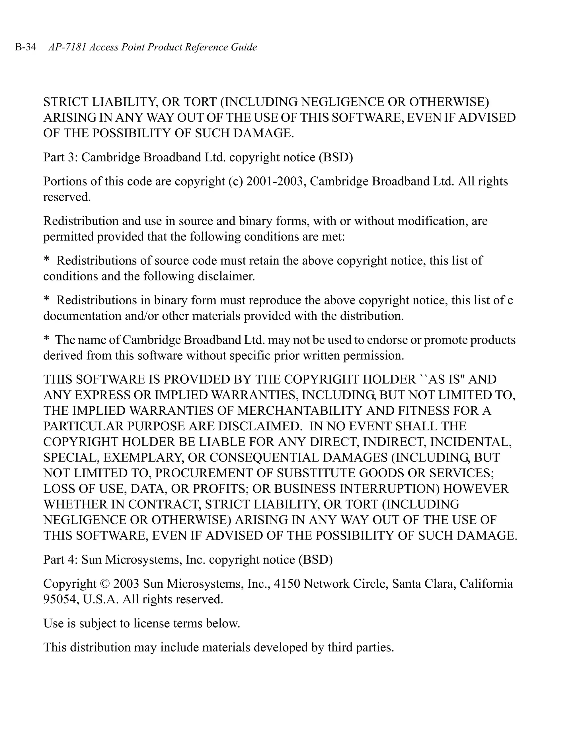 B-34   AP-7181 Access Point Product Reference Guide




       STRICT LIABILITY, OR TORT (INCLUDING NEGLIGENCE OR OTHERWISE)
       ARISING IN ANY WAY OUT OF THE USE OF THIS SOFTWARE, EVEN IF ADVISED
       OF THE POSSIBILITY OF SUCH DAMAGE.
       Part 3: Cambridge Broadband Ltd. copyright notice (BSD)
       Portions of this code are copyright (c) 2001-2003, Cambridge Broadband Ltd. All rights
       reserved.
       Redistribution and use in source and binary forms, with or without modification, are
       permitted provided that the following conditions are met:
       * Redistributions of source code must retain the above copyright notice, this list of
       conditions and the following disclaimer.
       * Redistributions in binary form must reproduce the above copyright notice, this list of c
       documentation and/or other materials provided with the distribution.
       * The name of Cambridge Broadband Ltd. may not be used to endorse or promote products
       derived from this software without specific prior written permission.
       THIS SOFTWARE IS PROVIDED BY THE COPYRIGHT HOLDER ``AS IS'' AND
       ANY EXPRESS OR IMPLIED WARRANTIES, INCLUDING, BUT NOT LIMITED TO,
       THE IMPLIED WARRANTIES OF MERCHANTABILITY AND FITNESS FOR A
       PARTICULAR PURPOSE ARE DISCLAIMED. IN NO EVENT SHALL THE
       COPYRIGHT HOLDER BE LIABLE FOR ANY DIRECT, INDIRECT, INCIDENTAL,
       SPECIAL, EXEMPLARY, OR CONSEQUENTIAL DAMAGES (INCLUDING, BUT
       NOT LIMITED TO, PROCUREMENT OF SUBSTITUTE GOODS OR SERVICES;
       LOSS OF USE, DATA, OR PROFITS; OR BUSINESS INTERRUPTION) HOWEVER
       WHETHER IN CONTRACT, STRICT LIABILITY, OR TORT (INCLUDING
       NEGLIGENCE OR OTHERWISE) ARISING IN ANY WAY OUT OF THE USE OF
       THIS SOFTWARE, EVEN IF ADVISED OF THE POSSIBILITY OF SUCH DAMAGE.
       Part 4: Sun Microsystems, Inc. copyright notice (BSD)
       Copyright © 2003 Sun Microsystems, Inc., 4150 Network Circle, Santa Clara, California
       95054, U.S.A. All rights reserved.
       Use is subject to license terms below.
       This distribution may include materials developed by third parties.
 