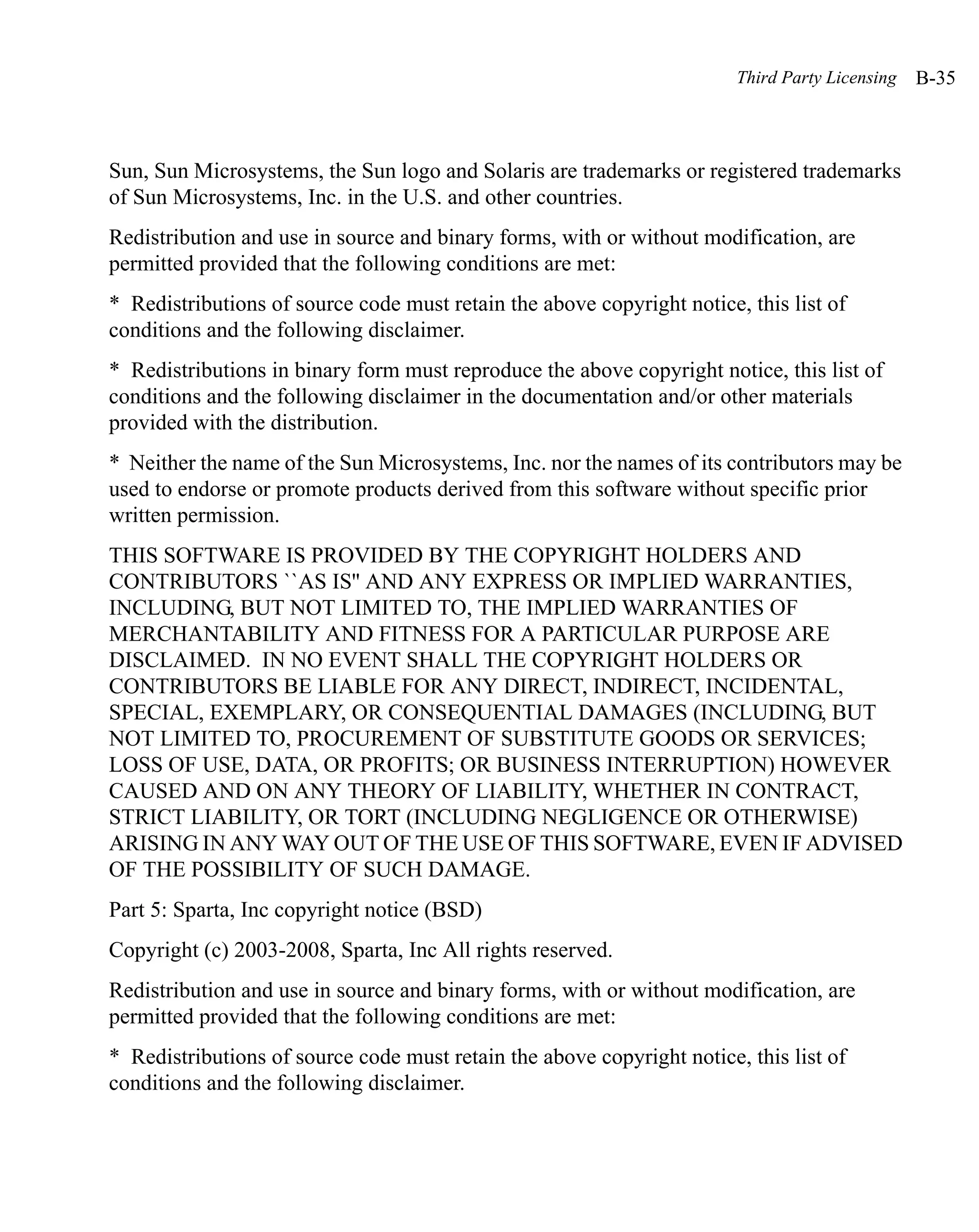 Third Party Licensing   B-35



Sun, Sun Microsystems, the Sun logo and Solaris are trademarks or registered trademarks
of Sun Microsystems, Inc. in the U.S. and other countries.
Redistribution and use in source and binary forms, with or without modification, are
permitted provided that the following conditions are met:
* Redistributions of source code must retain the above copyright notice, this list of
conditions and the following disclaimer.
* Redistributions in binary form must reproduce the above copyright notice, this list of
conditions and the following disclaimer in the documentation and/or other materials
provided with the distribution.
* Neither the name of the Sun Microsystems, Inc. nor the names of its contributors may be
used to endorse or promote products derived from this software without specific prior
written permission.
THIS SOFTWARE IS PROVIDED BY THE COPYRIGHT HOLDERS AND
CONTRIBUTORS ``AS IS'' AND ANY EXPRESS OR IMPLIED WARRANTIES,
INCLUDING, BUT NOT LIMITED TO, THE IMPLIED WARRANTIES OF
MERCHANTABILITY AND FITNESS FOR A PARTICULAR PURPOSE ARE
DISCLAIMED. IN NO EVENT SHALL THE COPYRIGHT HOLDERS OR
CONTRIBUTORS BE LIABLE FOR ANY DIRECT, INDIRECT, INCIDENTAL,
SPECIAL, EXEMPLARY, OR CONSEQUENTIAL DAMAGES (INCLUDING, BUT
NOT LIMITED TO, PROCUREMENT OF SUBSTITUTE GOODS OR SERVICES;
LOSS OF USE, DATA, OR PROFITS; OR BUSINESS INTERRUPTION) HOWEVER
CAUSED AND ON ANY THEORY OF LIABILITY, WHETHER IN CONTRACT,
STRICT LIABILITY, OR TORT (INCLUDING NEGLIGENCE OR OTHERWISE)
ARISING IN ANY WAY OUT OF THE USE OF THIS SOFTWARE, EVEN IF ADVISED
OF THE POSSIBILITY OF SUCH DAMAGE.
Part 5: Sparta, Inc copyright notice (BSD)
Copyright (c) 2003-2008, Sparta, Inc All rights reserved.
Redistribution and use in source and binary forms, with or without modification, are
permitted provided that the following conditions are met:
* Redistributions of source code must retain the above copyright notice, this list of
conditions and the following disclaimer.
 