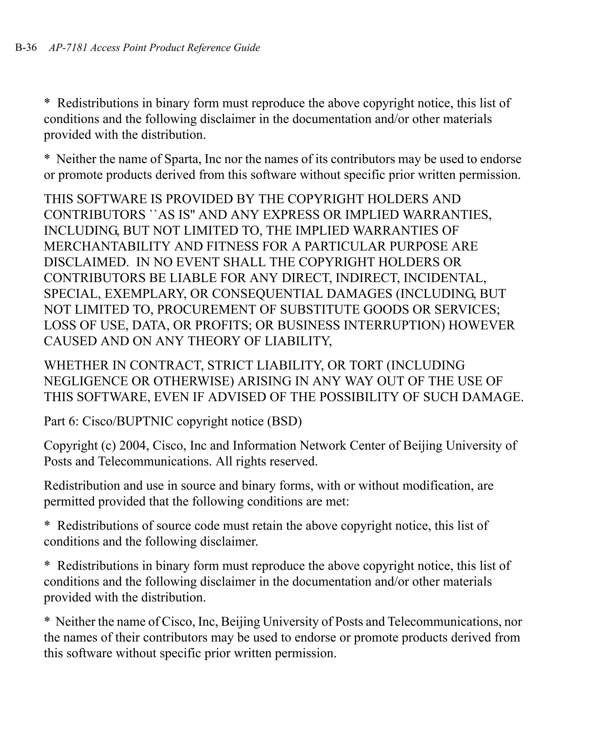 B-36   AP-7181 Access Point Product Reference Guide




       * Redistributions in binary form must reproduce the above copyright notice, this list of
       conditions and the following disclaimer in the documentation and/or other materials
       provided with the distribution.
       * Neither the name of Sparta, Inc nor the names of its contributors may be used to endorse
       or promote products derived from this software without specific prior written permission.
       THIS SOFTWARE IS PROVIDED BY THE COPYRIGHT HOLDERS AND
       CONTRIBUTORS ``AS IS'' AND ANY EXPRESS OR IMPLIED WARRANTIES,
       INCLUDING, BUT NOT LIMITED TO, THE IMPLIED WARRANTIES OF
       MERCHANTABILITY AND FITNESS FOR A PARTICULAR PURPOSE ARE
       DISCLAIMED. IN NO EVENT SHALL THE COPYRIGHT HOLDERS OR
       CONTRIBUTORS BE LIABLE FOR ANY DIRECT, INDIRECT, INCIDENTAL,
       SPECIAL, EXEMPLARY, OR CONSEQUENTIAL DAMAGES (INCLUDING, BUT
       NOT LIMITED TO, PROCUREMENT OF SUBSTITUTE GOODS OR SERVICES;
       LOSS OF USE, DATA, OR PROFITS; OR BUSINESS INTERRUPTION) HOWEVER
       CAUSED AND ON ANY THEORY OF LIABILITY,
       WHETHER IN CONTRACT, STRICT LIABILITY, OR TORT (INCLUDING
       NEGLIGENCE OR OTHERWISE) ARISING IN ANY WAY OUT OF THE USE OF
       THIS SOFTWARE, EVEN IF ADVISED OF THE POSSIBILITY OF SUCH DAMAGE.
       Part 6: Cisco/BUPTNIC copyright notice (BSD)
       Copyright (c) 2004, Cisco, Inc and Information Network Center of Beijing University of
       Posts and Telecommunications. All rights reserved.
       Redistribution and use in source and binary forms, with or without modification, are
       permitted provided that the following conditions are met:
       * Redistributions of source code must retain the above copyright notice, this list of
       conditions and the following disclaimer.
       * Redistributions in binary form must reproduce the above copyright notice, this list of
       conditions and the following disclaimer in the documentation and/or other materials
       provided with the distribution.
       * Neither the name of Cisco, Inc, Beijing University of Posts and Telecommunications, nor
       the names of their contributors may be used to endorse or promote products derived from
       this software without specific prior written permission.
 