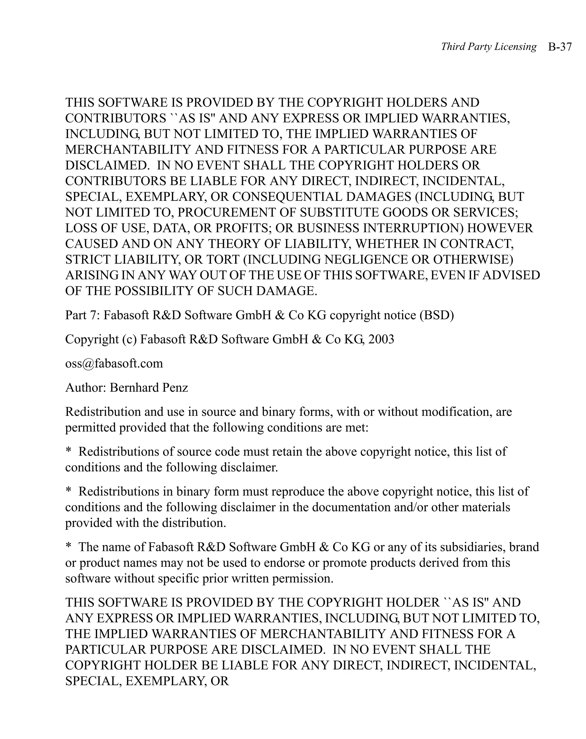 Third Party Licensing   B-37



THIS SOFTWARE IS PROVIDED BY THE COPYRIGHT HOLDERS AND
CONTRIBUTORS ``AS IS'' AND ANY EXPRESS OR IMPLIED WARRANTIES,
INCLUDING, BUT NOT LIMITED TO, THE IMPLIED WARRANTIES OF
MERCHANTABILITY AND FITNESS FOR A PARTICULAR PURPOSE ARE
DISCLAIMED. IN NO EVENT SHALL THE COPYRIGHT HOLDERS OR
CONTRIBUTORS BE LIABLE FOR ANY DIRECT, INDIRECT, INCIDENTAL,
SPECIAL, EXEMPLARY, OR CONSEQUENTIAL DAMAGES (INCLUDING, BUT
NOT LIMITED TO, PROCUREMENT OF SUBSTITUTE GOODS OR SERVICES;
LOSS OF USE, DATA, OR PROFITS; OR BUSINESS INTERRUPTION) HOWEVER
CAUSED AND ON ANY THEORY OF LIABILITY, WHETHER IN CONTRACT,
STRICT LIABILITY, OR TORT (INCLUDING NEGLIGENCE OR OTHERWISE)
ARISING IN ANY WAY OUT OF THE USE OF THIS SOFTWARE, EVEN IF ADVISED
OF THE POSSIBILITY OF SUCH DAMAGE.
Part 7: Fabasoft R&D Software GmbH & Co KG copyright notice (BSD)
Copyright (c) Fabasoft R&D Software GmbH & Co KG, 2003
oss@fabasoft.com
Author: Bernhard Penz
Redistribution and use in source and binary forms, with or without modification, are
permitted provided that the following conditions are met:
* Redistributions of source code must retain the above copyright notice, this list of
conditions and the following disclaimer.
* Redistributions in binary form must reproduce the above copyright notice, this list of
conditions and the following disclaimer in the documentation and/or other materials
provided with the distribution.
* The name of Fabasoft R&D Software GmbH & Co KG or any of its subsidiaries, brand
or product names may not be used to endorse or promote products derived from this
software without specific prior written permission.
THIS SOFTWARE IS PROVIDED BY THE COPYRIGHT HOLDER ``AS IS'' AND
ANY EXPRESS OR IMPLIED WARRANTIES, INCLUDING, BUT NOT LIMITED TO,
THE IMPLIED WARRANTIES OF MERCHANTABILITY AND FITNESS FOR A
PARTICULAR PURPOSE ARE DISCLAIMED. IN NO EVENT SHALL THE
COPYRIGHT HOLDER BE LIABLE FOR ANY DIRECT, INDIRECT, INCIDENTAL,
SPECIAL, EXEMPLARY, OR
 