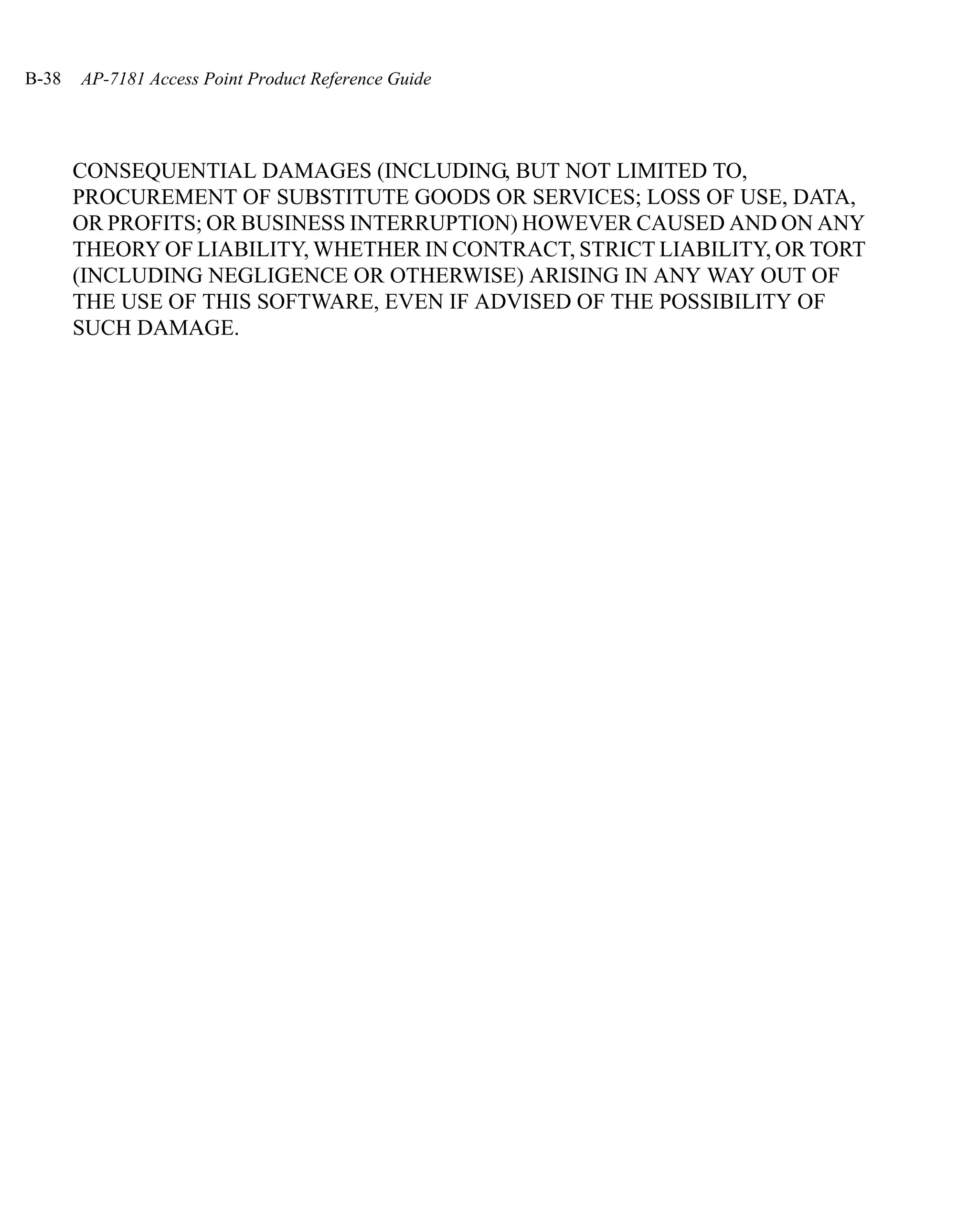 B-38   AP-7181 Access Point Product Reference Guide




       CONSEQUENTIAL DAMAGES (INCLUDING, BUT NOT LIMITED TO,
       PROCUREMENT OF SUBSTITUTE GOODS OR SERVICES; LOSS OF USE, DATA,
       OR PROFITS; OR BUSINESS INTERRUPTION) HOWEVER CAUSED AND ON ANY
       THEORY OF LIABILITY, WHETHER IN CONTRACT, STRICT LIABILITY, OR TORT
       (INCLUDING NEGLIGENCE OR OTHERWISE) ARISING IN ANY WAY OUT OF
       THE USE OF THIS SOFTWARE, EVEN IF ADVISED OF THE POSSIBILITY OF
       SUCH DAMAGE.
 