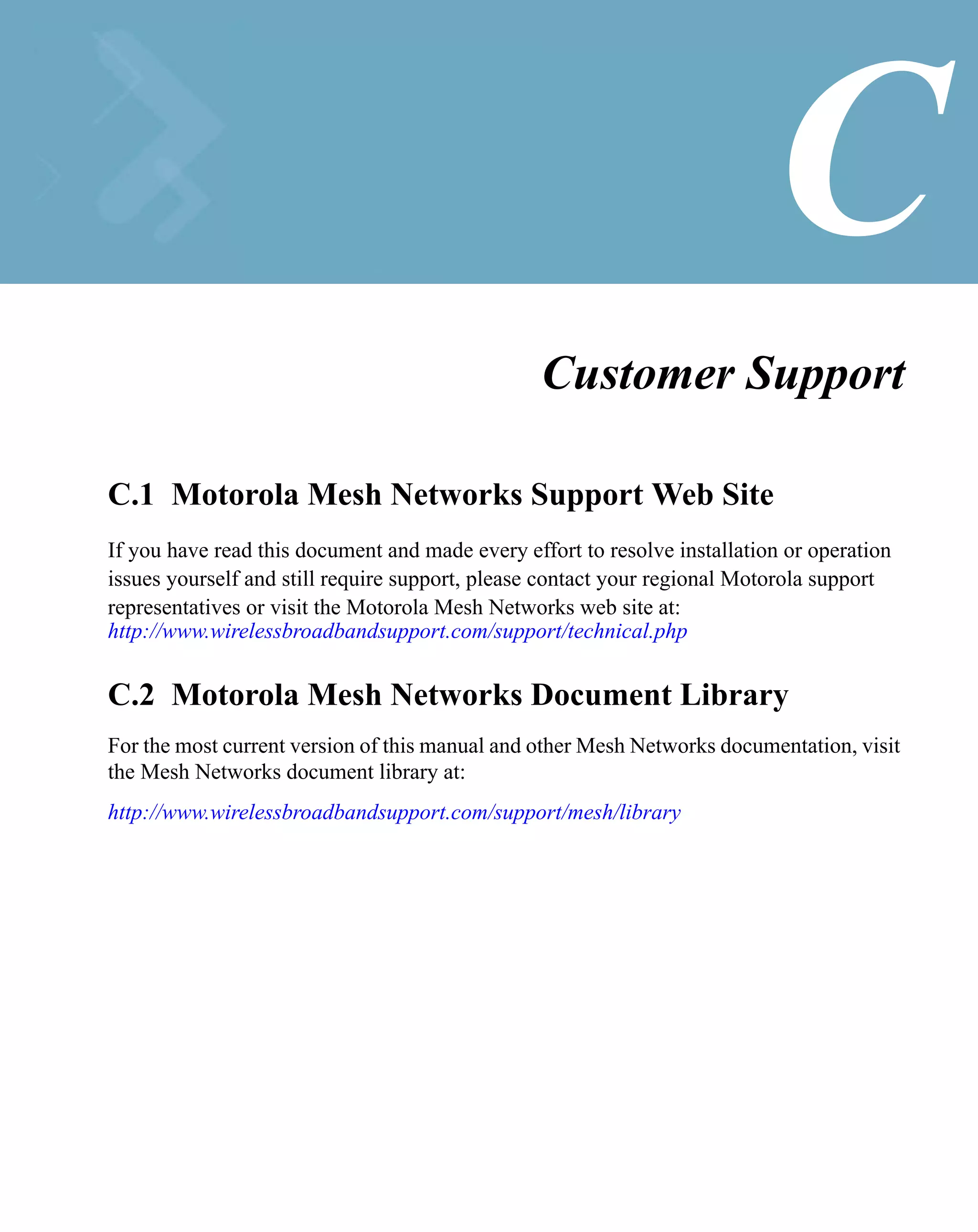 C
                                                 Customer Support

C.1 Motorola Mesh Networks Support Web Site
If you have read this document and made every effort to resolve installation or operation
issues yourself and still require support, please contact your regional Motorola support
representatives or visit the Motorola Mesh Networks web site at:
http://www.wirelessbroadbandsupport.com/support/technical.php


C.2 Motorola Mesh Networks Document Library
For the most current version of this manual and other Mesh Networks documentation, visit
the Mesh Networks document library at:
http://www.wirelessbroadbandsupport.com/support/mesh/library
 
