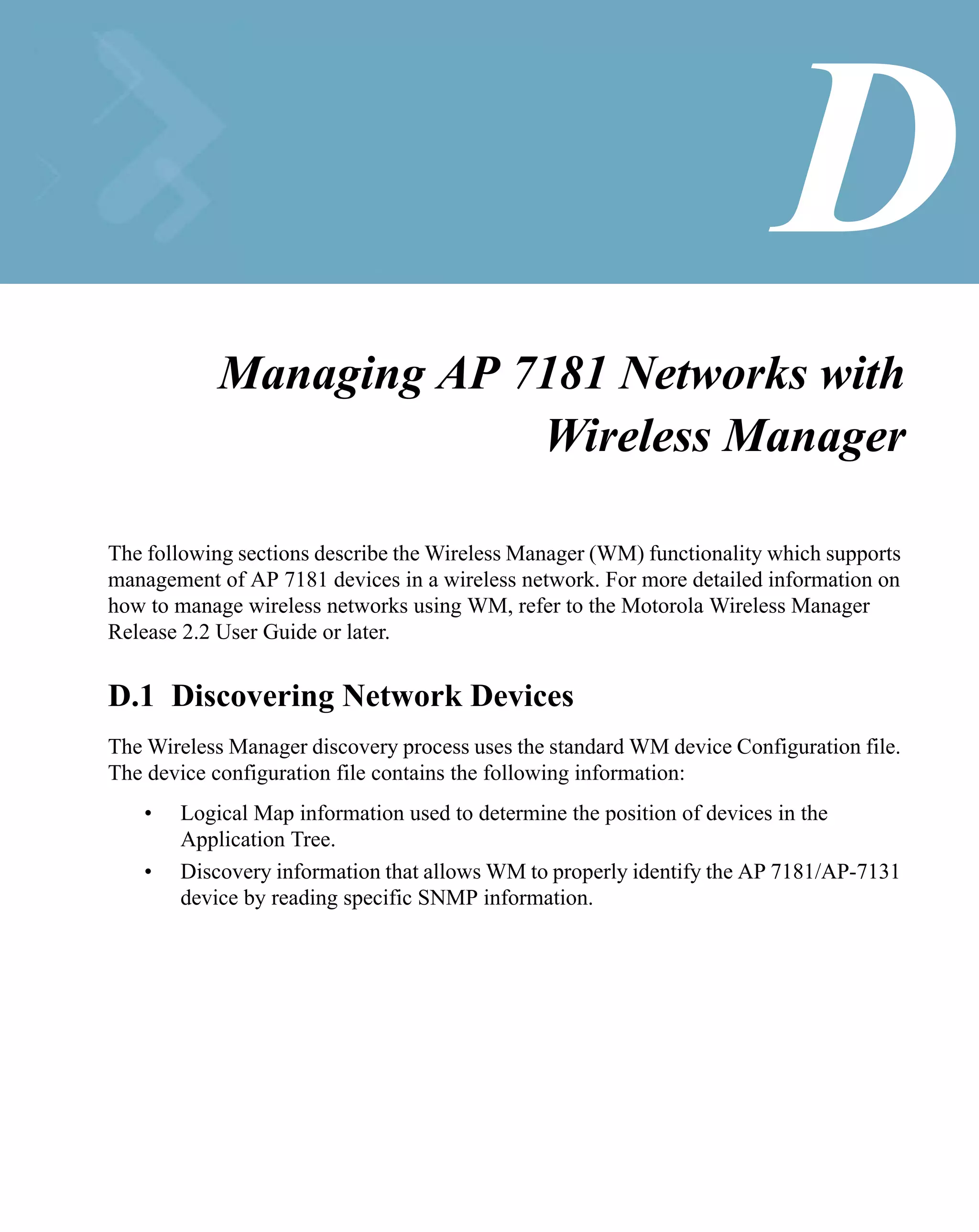 D
           Managing AP 7181 Networks with
                        Wireless Manager

The following sections describe the Wireless Manager (WM) functionality which supports
management of AP 7181 devices in a wireless network. For more detailed information on
how to manage wireless networks using WM, refer to the Motorola Wireless Manager
Release 2.2 User Guide or later.


D.1 Discovering Network Devices
The Wireless Manager discovery process uses the standard WM device Configuration file.
The device configuration file contains the following information:
   •   Logical Map information used to determine the position of devices in the
       Application Tree.
   •   Discovery information that allows WM to properly identify the AP 7181/AP-7131
       device by reading specific SNMP information.
 