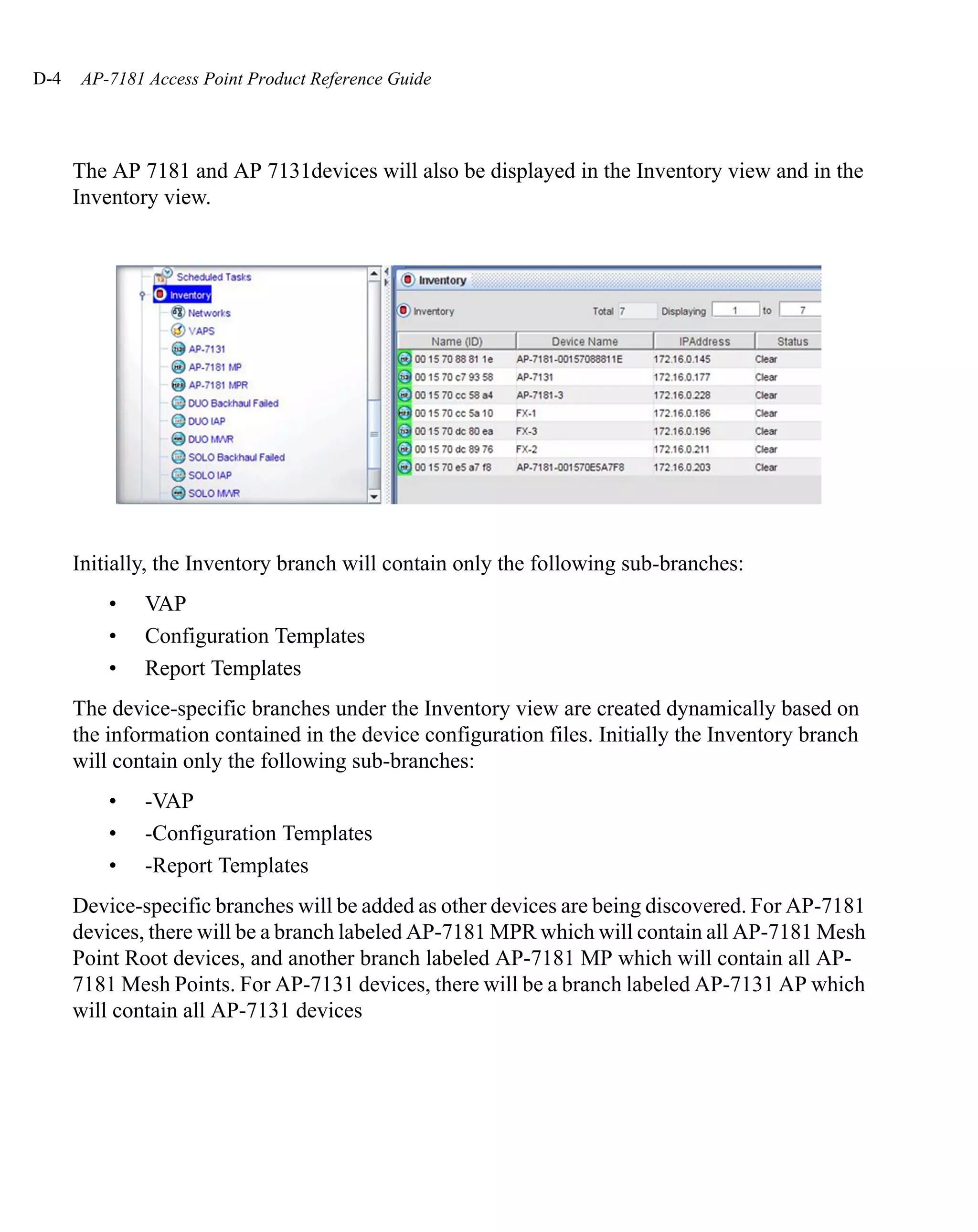 D-4   AP-7181 Access Point Product Reference Guide




      The AP 7181 and AP 7131devices will also be displayed in the Inventory view and in the
      Inventory view.




      Initially, the Inventory branch will contain only the following sub-branches:
          •   VAP
          •   Configuration Templates
          •   Report Templates
      The device-specific branches under the Inventory view are created dynamically based on
      the information contained in the device configuration files. Initially the Inventory branch
      will contain only the following sub-branches:
          •   -VAP
          •   -Configuration Templates
          •   -Report Templates
      Device-specific branches will be added as other devices are being discovered. For AP-7181
      devices, there will be a branch labeled AP-7181 MPR which will contain all AP-7181 Mesh
      Point Root devices, and another branch labeled AP-7181 MP which will contain all AP-
      7181 Mesh Points. For AP-7131 devices, there will be a branch labeled AP-7131 AP which
      will contain all AP-7131 devices
 