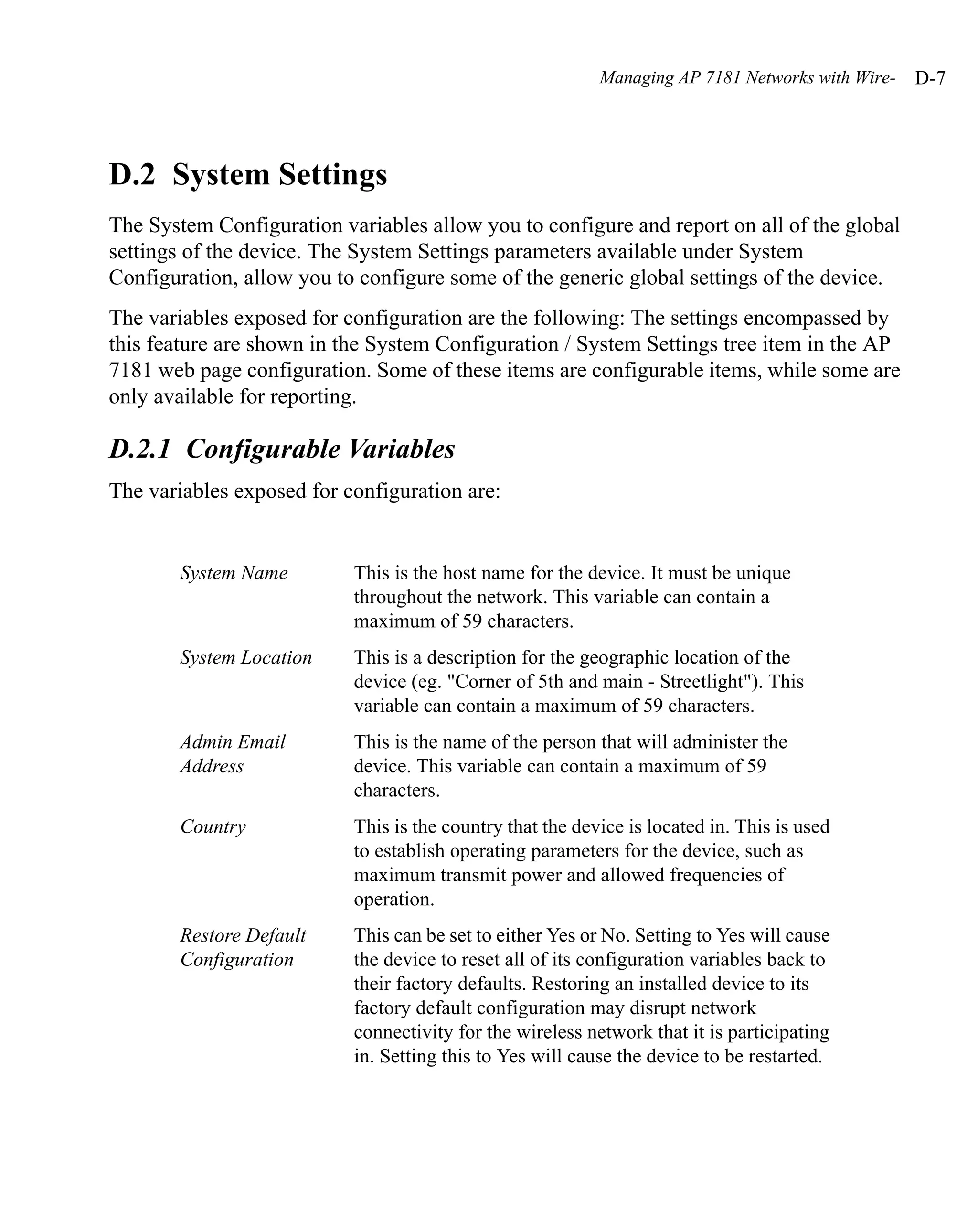 Managing AP 7181 Networks with Wire-   D-7




D.2 System Settings
The System Configuration variables allow you to configure and report on all of the global
settings of the device. The System Settings parameters available under System
Configuration, allow you to configure some of the generic global settings of the device.
The variables exposed for configuration are the following: The settings encompassed by
this feature are shown in the System Configuration / System Settings tree item in the AP
7181 web page configuration. Some of these items are configurable items, while some are
only available for reporting.

D.2.1 Configurable Variables
The variables exposed for configuration are:


        System Name        This is the host name for the device. It must be unique
                           throughout the network. This variable can contain a
                           maximum of 59 characters.
        System Location    This is a description for the geographic location of the
                           device (eg. "Corner of 5th and main - Streetlight"). This
                           variable can contain a maximum of 59 characters.
        Admin Email        This is the name of the person that will administer the
        Address            device. This variable can contain a maximum of 59
                           characters.
        Country            This is the country that the device is located in. This is used
                           to establish operating parameters for the device, such as
                           maximum transmit power and allowed frequencies of
                           operation.
        Restore Default    This can be set to either Yes or No. Setting to Yes will cause
        Configuration      the device to reset all of its configuration variables back to
                           their factory defaults. Restoring an installed device to its
                           factory default configuration may disrupt network
                           connectivity for the wireless network that it is participating
                           in. Setting this to Yes will cause the device to be restarted.
 