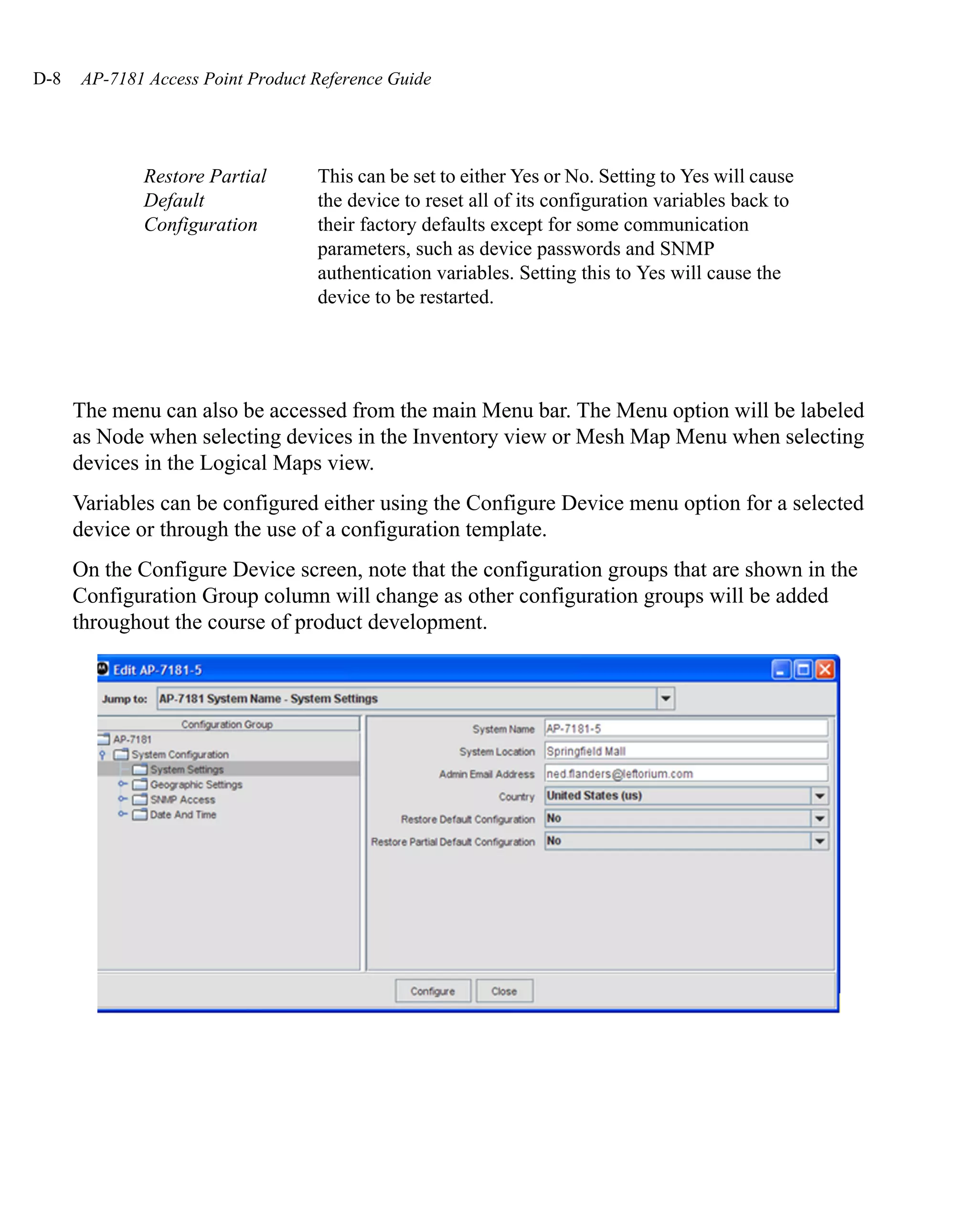 D-8   AP-7181 Access Point Product Reference Guide




             Restore Partial       This can be set to either Yes or No. Setting to Yes will cause
             Default               the device to reset all of its configuration variables back to
             Configuration         their factory defaults except for some communication
                                   parameters, such as device passwords and SNMP
                                   authentication variables. Setting this to Yes will cause the
                                   device to be restarted.




      The menu can also be accessed from the main Menu bar. The Menu option will be labeled
      as Node when selecting devices in the Inventory view or Mesh Map Menu when selecting
      devices in the Logical Maps view.
      Variables can be configured either using the Configure Device menu option for a selected
      device or through the use of a configuration template.
      On the Configure Device screen, note that the configuration groups that are shown in the
      Configuration Group column will change as other configuration groups will be added
      throughout the course of product development.
 