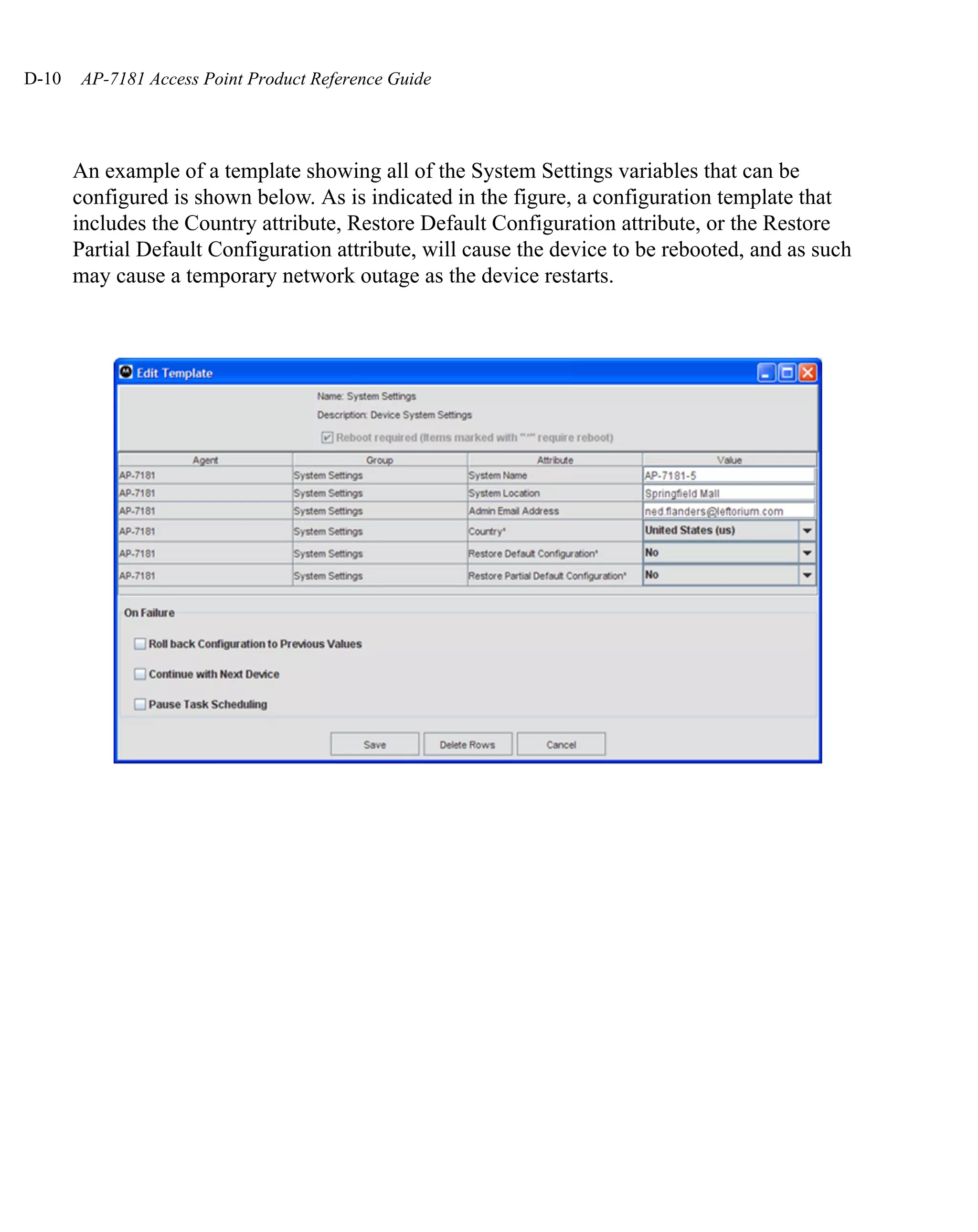 D-10   AP-7181 Access Point Product Reference Guide




       An example of a template showing all of the System Settings variables that can be
       configured is shown below. As is indicated in the figure, a configuration template that
       includes the Country attribute, Restore Default Configuration attribute, or the Restore
       Partial Default Configuration attribute, will cause the device to be rebooted, and as such
       may cause a temporary network outage as the device restarts.
 