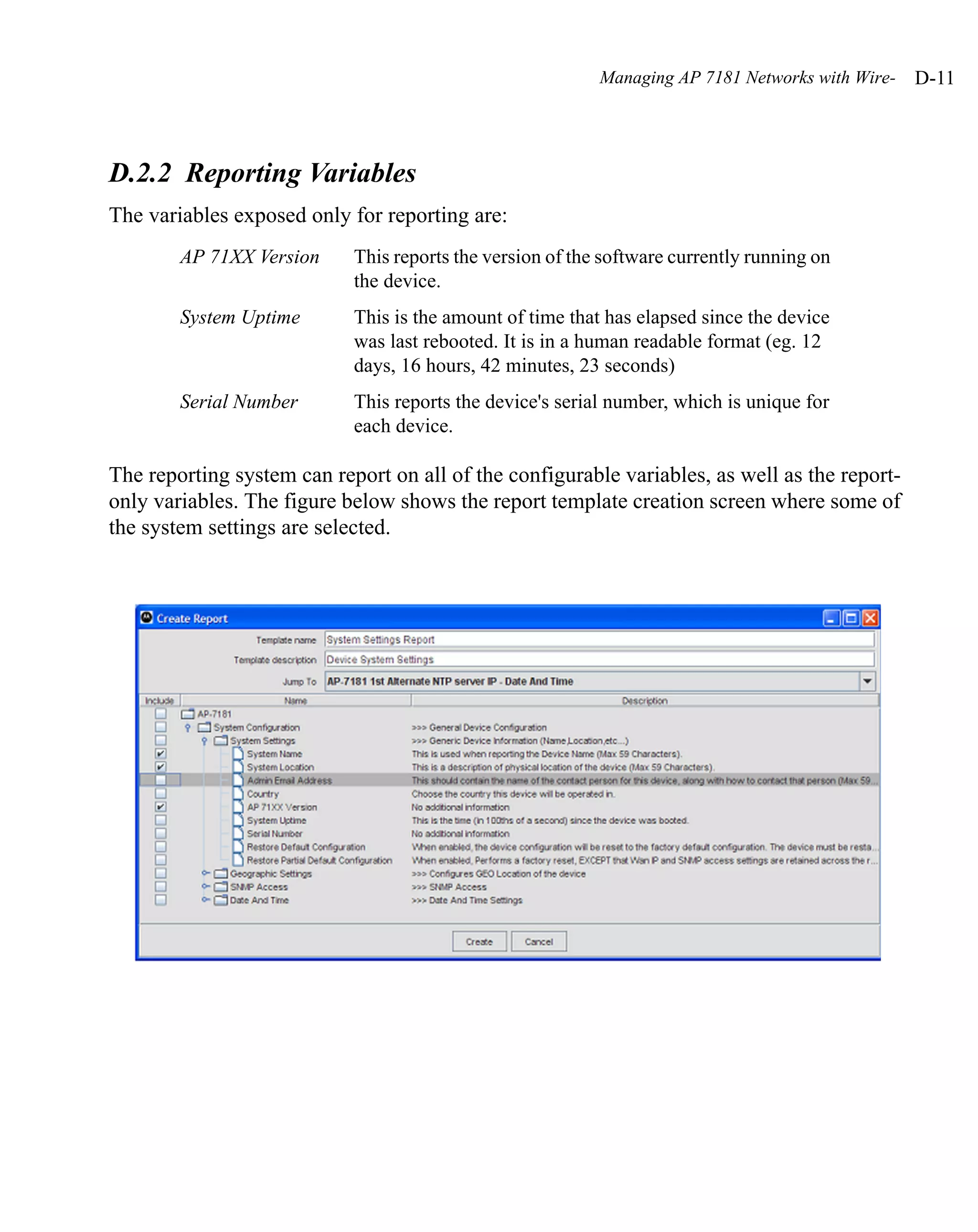 Managing AP 7181 Networks with Wire-   D-11



D.2.2 Reporting Variables
The variables exposed only for reporting are:
        AP 71XX Version     This reports the version of the software currently running on
                            the device.
        System Uptime       This is the amount of time that has elapsed since the device
                            was last rebooted. It is in a human readable format (eg. 12
                            days, 16 hours, 42 minutes, 23 seconds)
        Serial Number       This reports the device's serial number, which is unique for
                            each device.

The reporting system can report on all of the configurable variables, as well as the report-
only variables. The figure below shows the report template creation screen where some of
the system settings are selected.
 