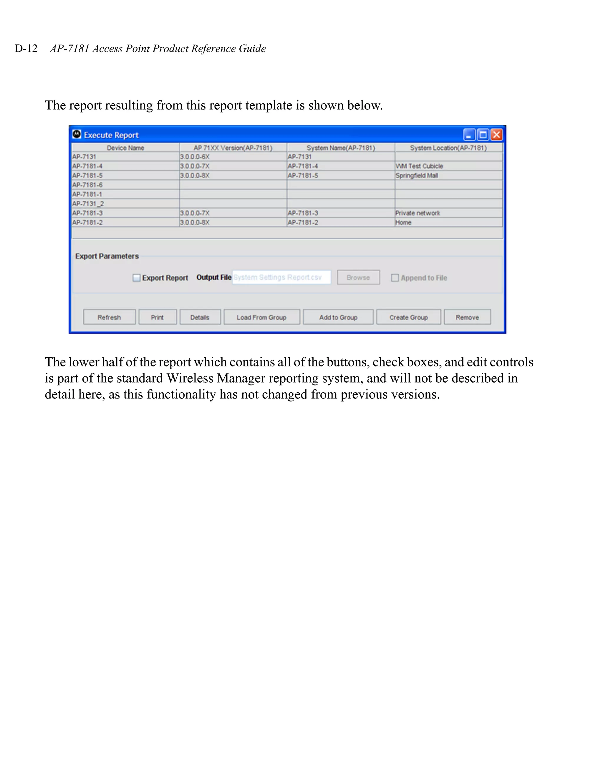 D-12    AP-7181 Access Point Product Reference Guide




       The report resulting from this report template is shown below.




       The lower half of the report which contains all of the buttons, check boxes, and edit controls
       is part of the standard Wireless Manager reporting system, and will not be described in
       detail here, as this functionality has not changed from previous versions.
 
