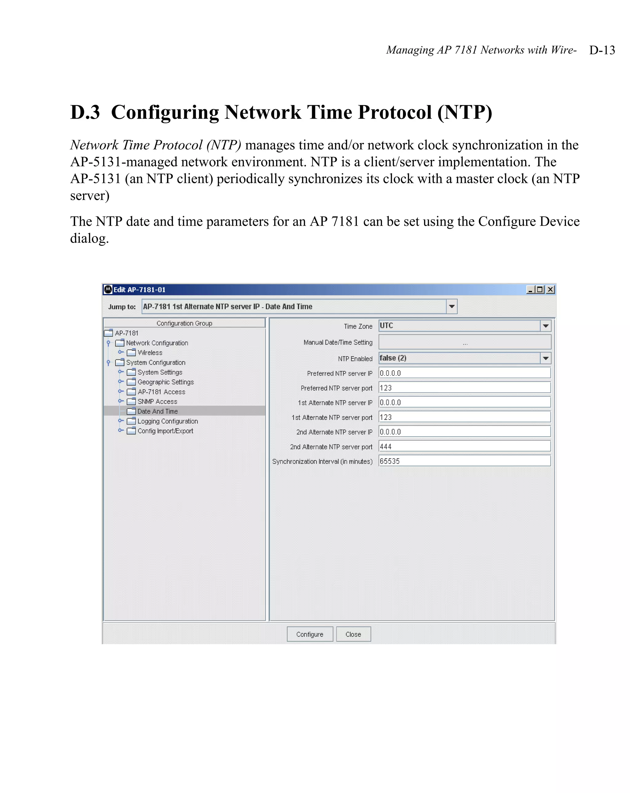 Managing AP 7181 Networks with Wire-   D-13




D.3 Configuring Network Time Protocol (NTP)
Network Time Protocol (NTP) manages time and/or network clock synchronization in the
AP-5131-managed network environment. NTP is a client/server implementation. The
AP-5131 (an NTP client) periodically synchronizes its clock with a master clock (an NTP
server)
The NTP date and time parameters for an AP 7181 can be set using the Configure Device
dialog.
 