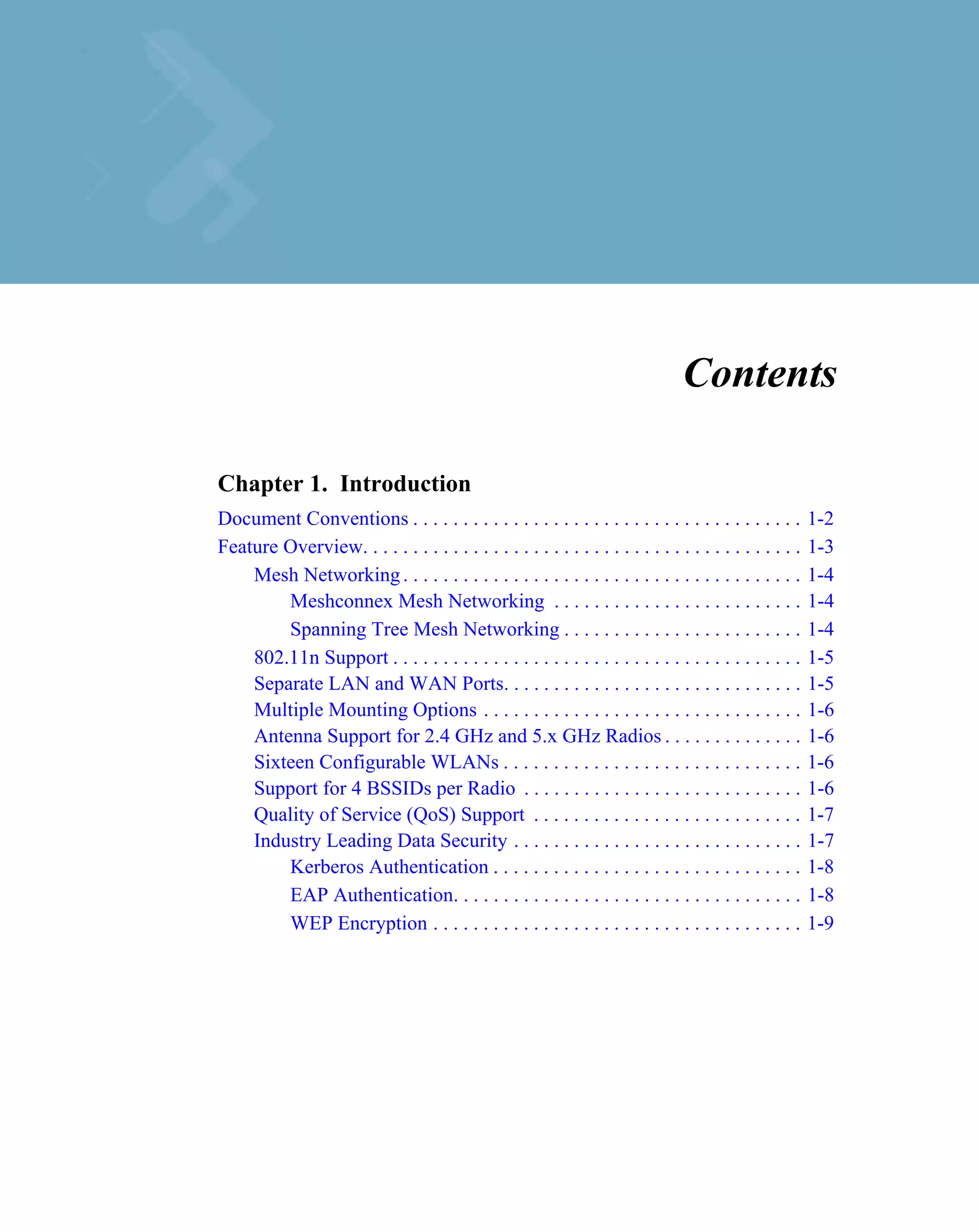 Contents

Chapter 1. Introduction
Document Conventions . . . . . . . . . . . . . . . . . . . . . . . . . . . . . . . . . . . . . . .        1-2
Feature Overview. . . . . . . . . . . . . . . . . . . . . . . . . . . . . . . . . . . . . . . . . . . .   1-3
    Mesh Networking . . . . . . . . . . . . . . . . . . . . . . . . . . . . . . . . . . . . . . . .       1-4
        Meshconnex Mesh Networking . . . . . . . . . . . . . . . . . . . . . . . . .                      1-4
        Spanning Tree Mesh Networking . . . . . . . . . . . . . . . . . . . . . . . .                     1-4
    802.11n Support . . . . . . . . . . . . . . . . . . . . . . . . . . . . . . . . . . . . . . . . .     1-5
    Separate LAN and WAN Ports. . . . . . . . . . . . . . . . . . . . . . . . . . . . . .                 1-5
    Multiple Mounting Options . . . . . . . . . . . . . . . . . . . . . . . . . . . . . . . .             1-6
    Antenna Support for 2.4 GHz and 5.x GHz Radios . . . . . . . . . . . . . .                            1-6
    Sixteen Configurable WLANs . . . . . . . . . . . . . . . . . . . . . . . . . . . . . .                1-6
    Support for 4 BSSIDs per Radio . . . . . . . . . . . . . . . . . . . . . . . . . . . .                1-6
    Quality of Service (QoS) Support . . . . . . . . . . . . . . . . . . . . . . . . . . .                1-7
    Industry Leading Data Security . . . . . . . . . . . . . . . . . . . . . . . . . . . . .              1-7
        Kerberos Authentication . . . . . . . . . . . . . . . . . . . . . . . . . . . . . . .             1-8
        EAP Authentication. . . . . . . . . . . . . . . . . . . . . . . . . . . . . . . . . . .           1-8
        WEP Encryption . . . . . . . . . . . . . . . . . . . . . . . . . . . . . . . . . . . . .          1-9
 