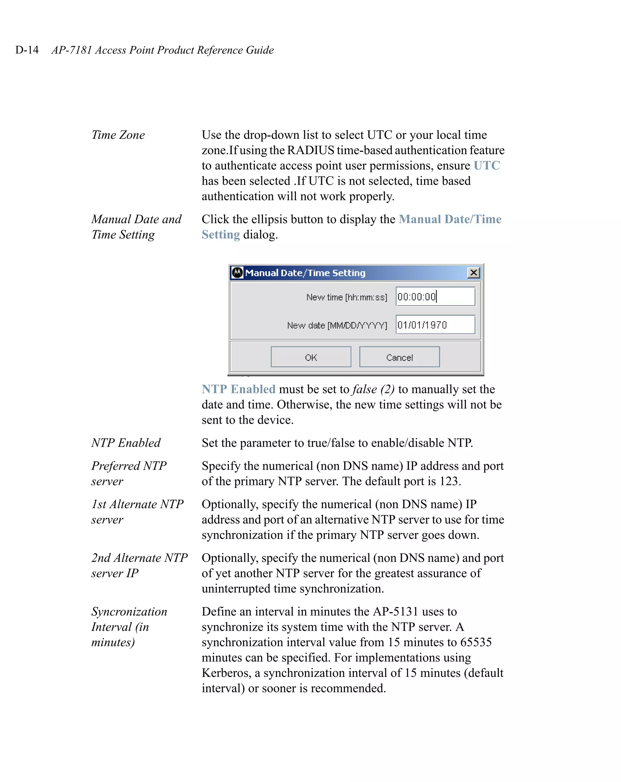 D-14   AP-7181 Access Point Product Reference Guide




              Time Zone             Use the drop-down list to select UTC or your local time
                                    zone.If using the RADIUS time-based authentication feature
                                    to authenticate access point user permissions, ensure UTC
                                    has been selected .If UTC is not selected, time based
                                    authentication will not work properly.
              Manual Date and       Click the ellipsis button to display the Manual Date/Time
              Time Setting          Setting dialog.




                                    NTP Enabled must be set to false (2) to manually set the
                                    date and time. Otherwise, the new time settings will not be
                                    sent to the device.
              NTP Enabled           Set the parameter to true/false to enable/disable NTP.
              Preferred NTP         Specify the numerical (non DNS name) IP address and port
              server                of the primary NTP server. The default port is 123.
              1st Alternate NTP     Optionally, specify the numerical (non DNS name) IP
              server                address and port of an alternative NTP server to use for time
                                    synchronization if the primary NTP server goes down.
              2nd Alternate NTP     Optionally, specify the numerical (non DNS name) and port
              server IP             of yet another NTP server for the greatest assurance of
                                    uninterrupted time synchronization.
              Syncronization        Define an interval in minutes the AP-5131 uses to
              Interval (in          synchronize its system time with the NTP server. A
              minutes)              synchronization interval value from 15 minutes to 65535
                                    minutes can be specified. For implementations using
                                    Kerberos, a synchronization interval of 15 minutes (default
                                    interval) or sooner is recommended.
 