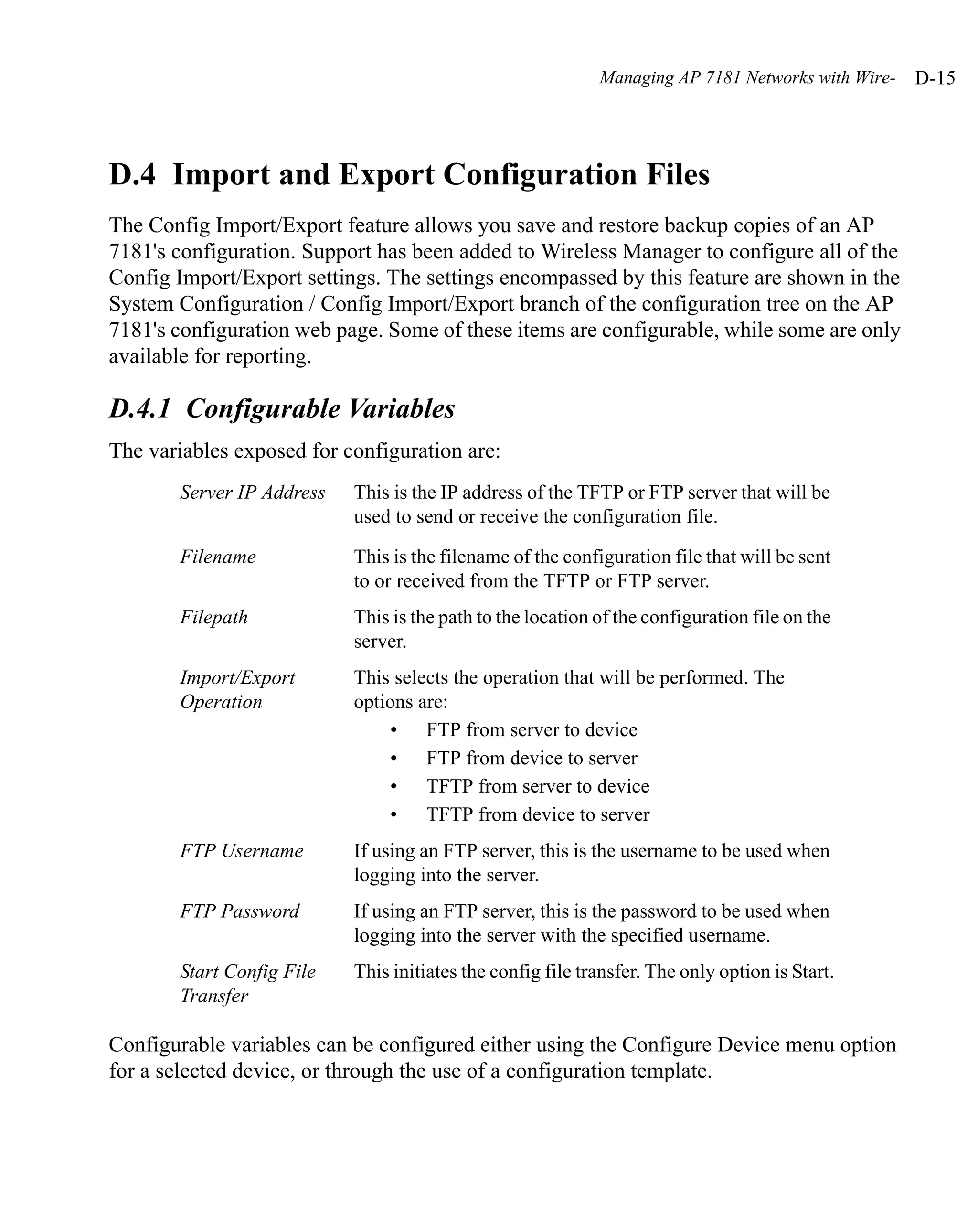 Managing AP 7181 Networks with Wire-   D-15




D.4 Import and Export Configuration Files
The Config Import/Export feature allows you save and restore backup copies of an AP
7181's configuration. Support has been added to Wireless Manager to configure all of the
Config Import/Export settings. The settings encompassed by this feature are shown in the
System Configuration / Config Import/Export branch of the configuration tree on the AP
7181's configuration web page. Some of these items are configurable, while some are only
available for reporting.

D.4.1 Configurable Variables
The variables exposed for configuration are:
       Server IP Address   This is the IP address of the TFTP or FTP server that will be
                           used to send or receive the configuration file.

       Filename            This is the filename of the configuration file that will be sent
                           to or received from the TFTP or FTP server.
       Filepath            This is the path to the location of the configuration file on the
                           server.
       Import/Export       This selects the operation that will be performed. The
       Operation           options are:
                               • FTP from server to device
                               • FTP from device to server
                               • TFTP from server to device
                               • TFTP from device to server
       FTP Username        If using an FTP server, this is the username to be used when
                           logging into the server.
       FTP Password        If using an FTP server, this is the password to be used when
                           logging into the server with the specified username.
       Start Config File   This initiates the config file transfer. The only option is Start.
       Transfer

Configurable variables can be configured either using the Configure Device menu option
for a selected device, or through the use of a configuration template.
 