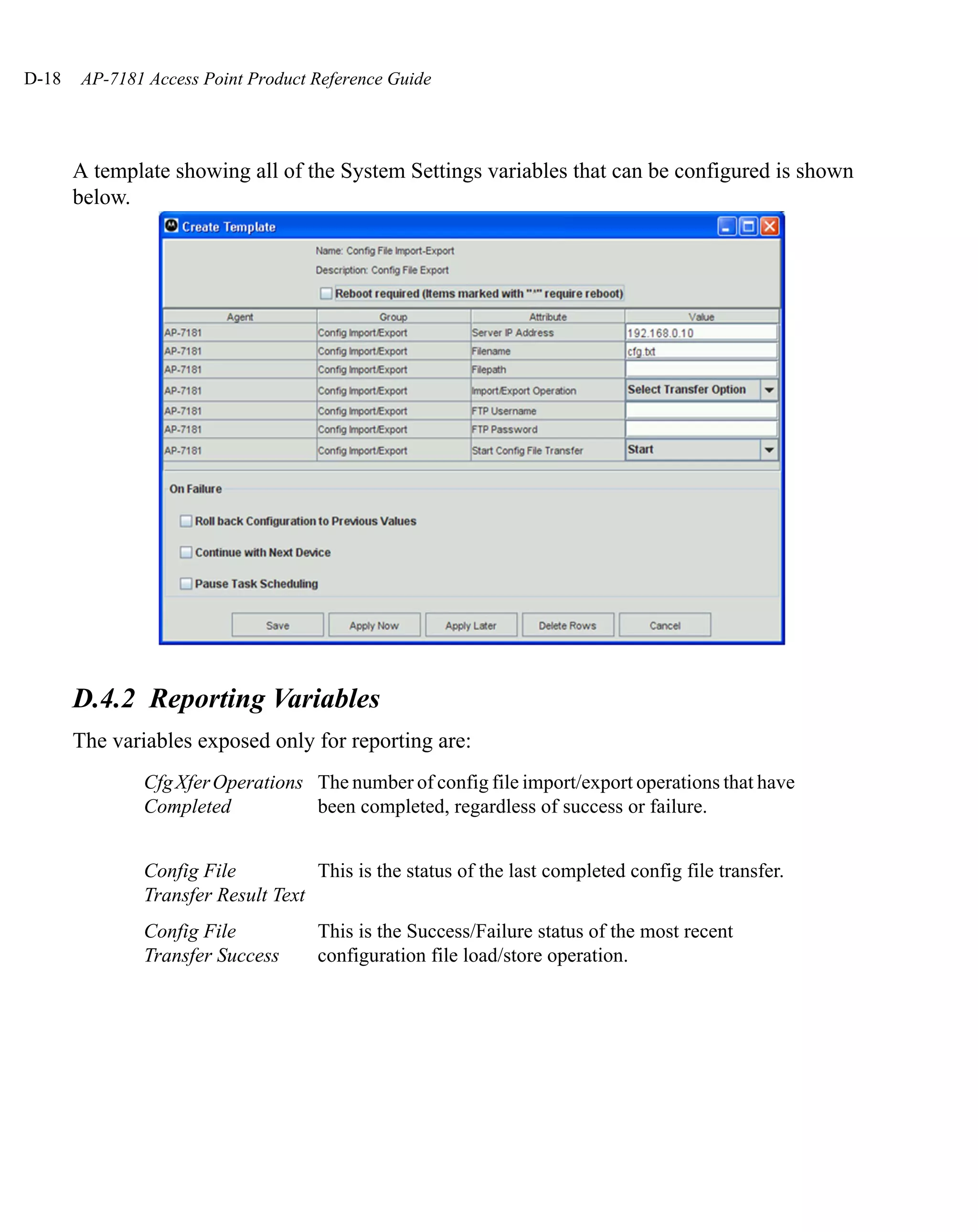 D-18   AP-7181 Access Point Product Reference Guide




       A template showing all of the System Settings variables that can be configured is shown
       below.




       D.4.2 Reporting Variables
       The variables exposed only for reporting are:
               Cfg Xfer Operations The number of config file import/export operations that have
               Completed           been completed, regardless of success or failure.


               Config File          This is the status of the last completed config file transfer.
               Transfer Result Text
               Config File           This is the Success/Failure status of the most recent
               Transfer Success      configuration file load/store operation.
 
