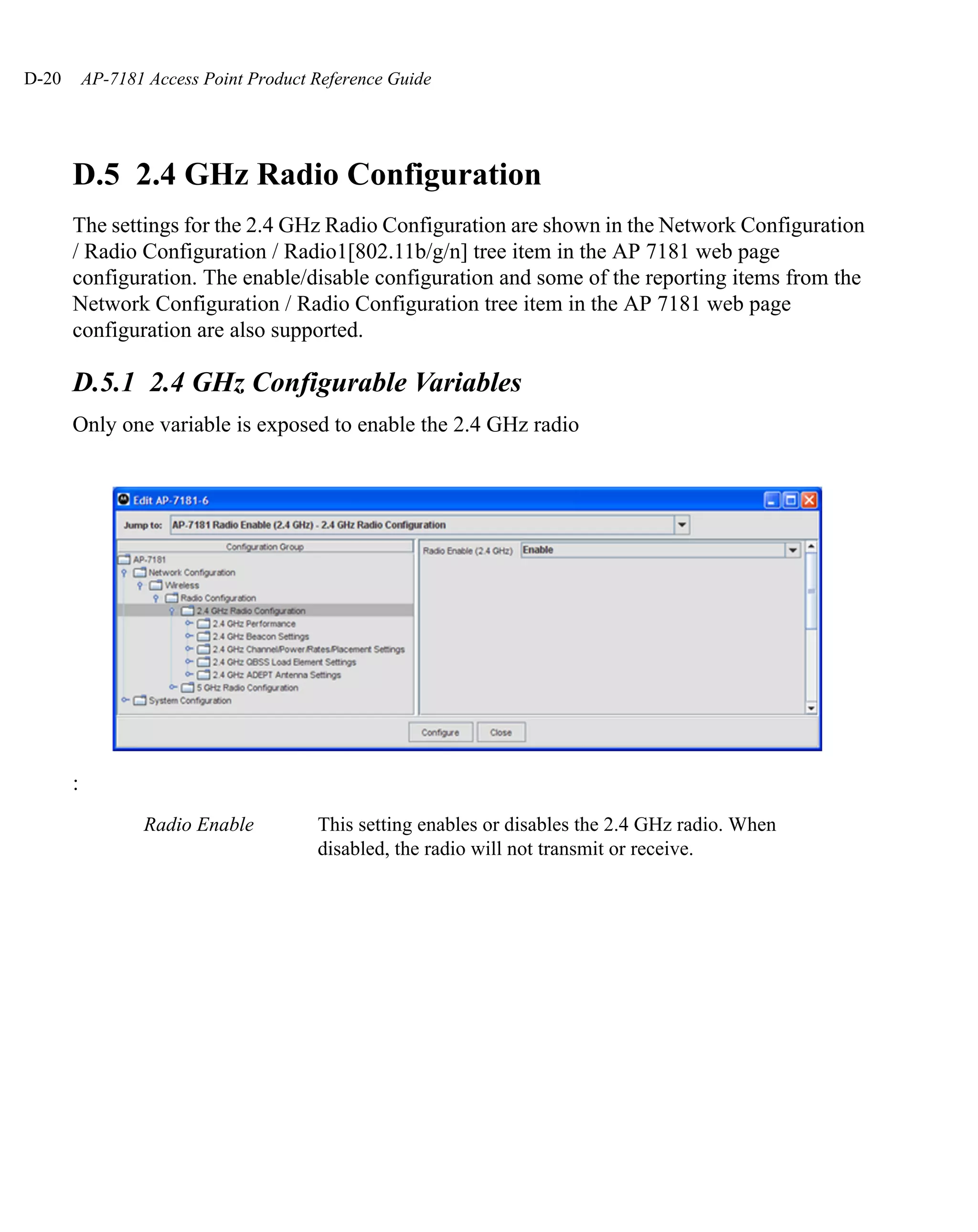D-20       AP-7181 Access Point Product Reference Guide




       D.5 2.4 GHz Radio Configuration
       The settings for the 2.4 GHz Radio Configuration are shown in the Network Configuration
       / Radio Configuration / Radio1[802.11b/g/n] tree item in the AP 7181 web page
       configuration. The enable/disable configuration and some of the reporting items from the
       Network Configuration / Radio Configuration tree item in the AP 7181 web page
       configuration are also supported.

       D.5.1 2.4 GHz Configurable Variables
       Only one variable is exposed to enable the 2.4 GHz radio




       :
                  Radio Enable          This setting enables or disables the 2.4 GHz radio. When
                                        disabled, the radio will not transmit or receive.
 
