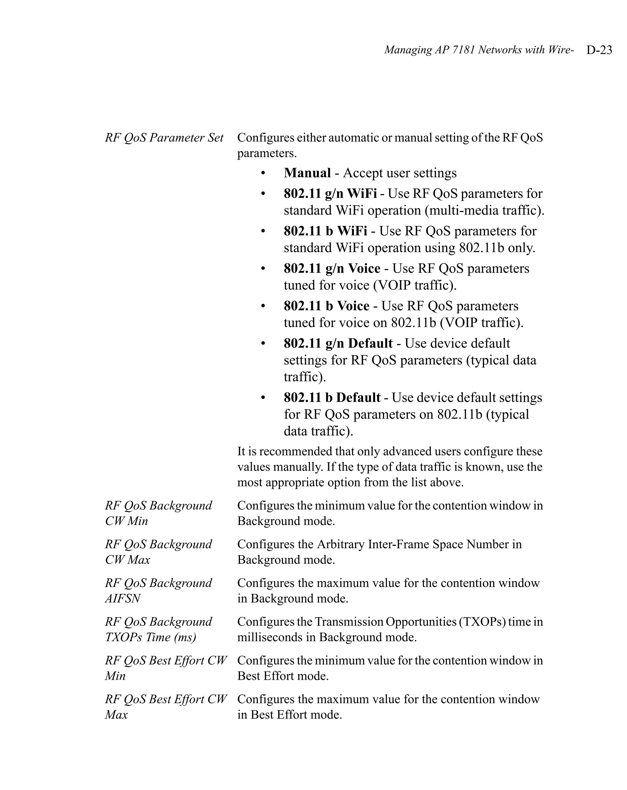 Managing AP 7181 Networks with Wire-   D-23




RF QoS Parameter Set   Configures either automatic or manual setting of the RF QoS
                       parameters.
                            •   Manual - Accept user settings
                            •   802.11 g/n WiFi - Use RF QoS parameters for
                                standard WiFi operation (multi-media traffic).
                            •   802.11 b WiFi - Use RF QoS parameters for
                                standard WiFi operation using 802.11b only.
                            •   802.11 g/n Voice - Use RF QoS parameters
                                tuned for voice (VOIP traffic).
                            •   802.11 b Voice - Use RF QoS parameters
                                tuned for voice on 802.11b (VOIP traffic).
                            •   802.11 g/n Default - Use device default
                                settings for RF QoS parameters (typical data
                                traffic).
                            •   802.11 b Default - Use device default settings
                                for RF QoS parameters on 802.11b (typical
                                data traffic).
                       It is recommended that only advanced users configure these
                       values manually. If the type of data traffic is known, use the
                       most appropriate option from the list above.
RF QoS Background      Configures the minimum value for the contention window in
CW Min                 Background mode.
RF QoS Background      Configures the Arbitrary Inter-Frame Space Number in
CW Max                 Background mode.
RF QoS Background      Configures the maximum value for the contention window
AIFSN                  in Background mode.
RF QoS Background      Configures the Transmission Opportunities (TXOPs) time in
TXOPs Time (ms)        milliseconds in Background mode.
RF QoS Best Effort CW Configures the minimum value for the contention window in
Min                   Best Effort mode.
RF QoS Best Effort CW Configures the maximum value for the contention window
Max                   in Best Effort mode.
 