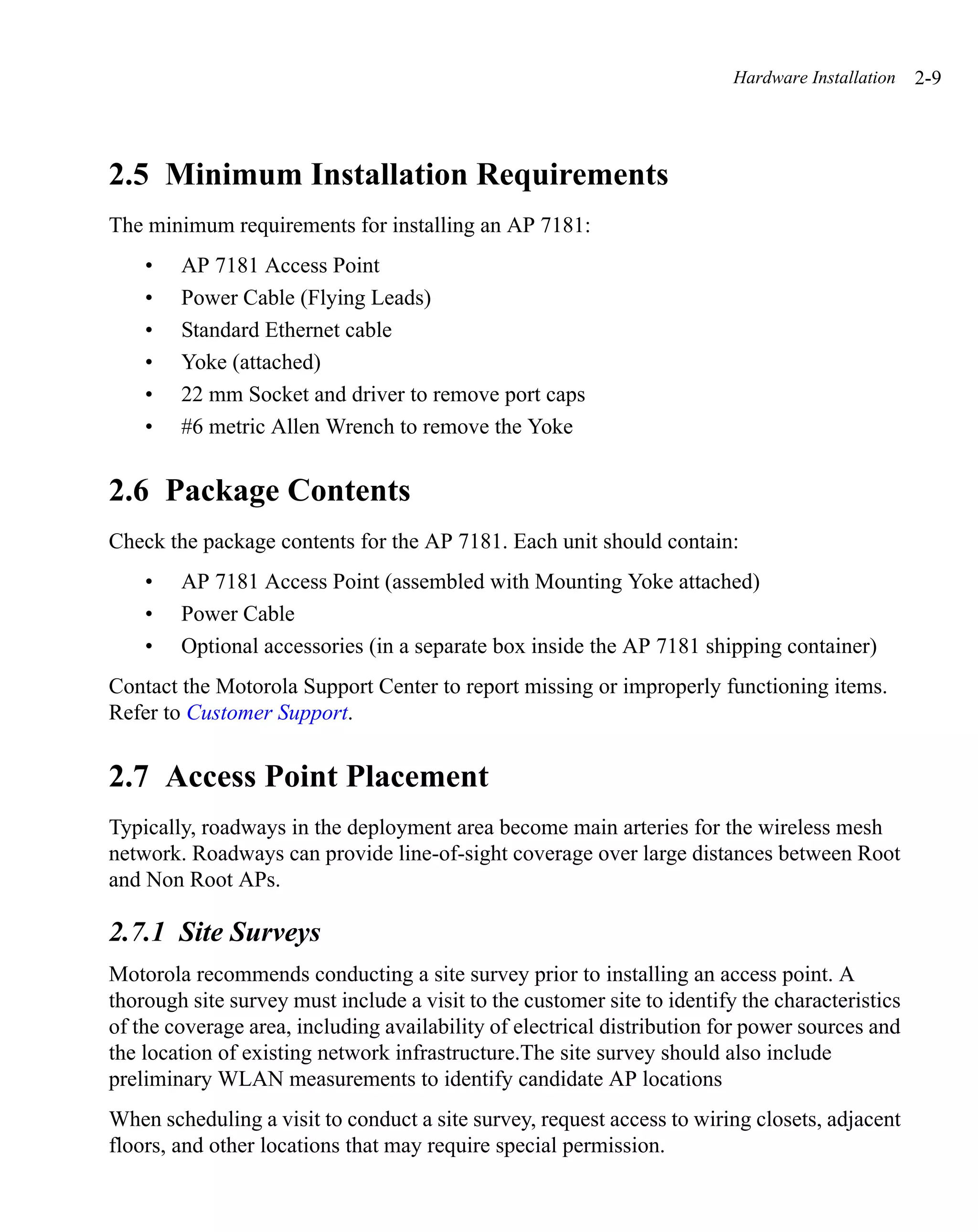 Hardware Installation   2-9




2.5 Minimum Installation Requirements
The minimum requirements for installing an AP 7181:
    •   AP 7181 Access Point
    •   Power Cable (Flying Leads)
    •   Standard Ethernet cable
    •   Yoke (attached)
    •   22 mm Socket and driver to remove port caps
    •   #6 metric Allen Wrench to remove the Yoke


2.6 Package Contents
Check the package contents for the AP 7181. Each unit should contain:
    •   AP 7181 Access Point (assembled with Mounting Yoke attached)
    •   Power Cable
    •   Optional accessories (in a separate box inside the AP 7181 shipping container)
Contact the Motorola Support Center to report missing or improperly functioning items.
Refer to Customer Support.


2.7 Access Point Placement
Typically, roadways in the deployment area become main arteries for the wireless mesh
network. Roadways can provide line-of-sight coverage over large distances between Root
and Non Root APs.

2.7.1 Site Surveys
Motorola recommends conducting a site survey prior to installing an access point. A
thorough site survey must include a visit to the customer site to identify the characteristics
of the coverage area, including availability of electrical distribution for power sources and
the location of existing network infrastructure.The site survey should also include
preliminary WLAN measurements to identify candidate AP locations
When scheduling a visit to conduct a site survey, request access to wiring closets, adjacent
floors, and other locations that may require special permission.
 