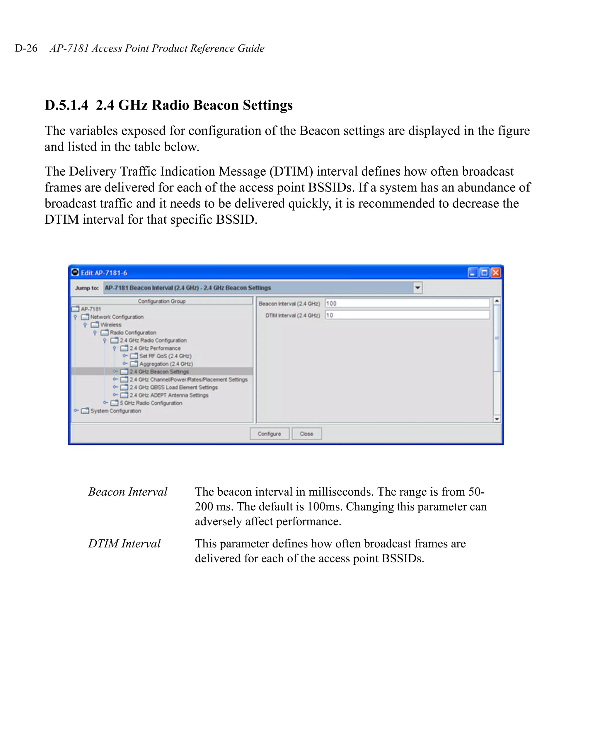 D-26   AP-7181 Access Point Product Reference Guide




       D.5.1.4 2.4 GHz Radio Beacon Settings
       The variables exposed for configuration of the Beacon settings are displayed in the figure
       and listed in the table below.
       The Delivery Traffic Indication Message (DTIM) interval defines how often broadcast
       frames are delivered for each of the access point BSSIDs. If a system has an abundance of
       broadcast traffic and it needs to be delivered quickly, it is recommended to decrease the
       DTIM interval for that specific BSSID.




               Beacon Interval      The beacon interval in milliseconds. The range is from 50-
                                    200 ms. The default is 100ms. Changing this parameter can
                                    adversely affect performance.
               DTIM Interval        This parameter defines how often broadcast frames are
                                    delivered for each of the access point BSSIDs.
 