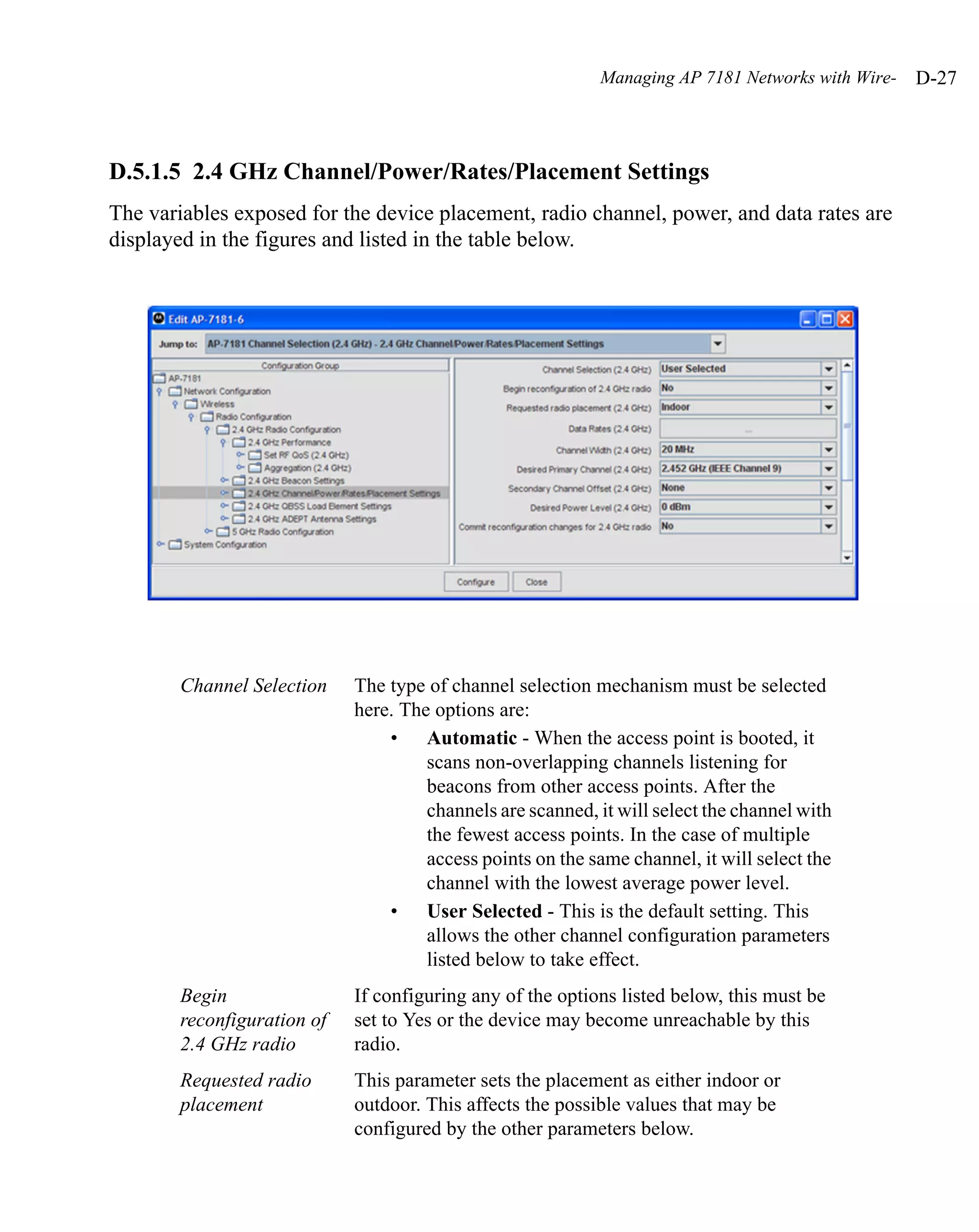 Managing AP 7181 Networks with Wire-   D-27



D.5.1.5 2.4 GHz Channel/Power/Rates/Placement Settings
The variables exposed for the device placement, radio channel, power, and data rates are
displayed in the figures and listed in the table below.




        Channel Selection    The type of channel selection mechanism must be selected
                             here. The options are:
                                 • Automatic - When the access point is booted, it
                                      scans non-overlapping channels listening for
                                      beacons from other access points. After the
                                      channels are scanned, it will select the channel with
                                      the fewest access points. In the case of multiple
                                      access points on the same channel, it will select the
                                      channel with the lowest average power level.
                                 • User Selected - This is the default setting. This
                                      allows the other channel configuration parameters
                                      listed below to take effect.
        Begin                If configuring any of the options listed below, this must be
        reconfiguration of   set to Yes or the device may become unreachable by this
        2.4 GHz radio        radio.
        Requested radio      This parameter sets the placement as either indoor or
        placement            outdoor. This affects the possible values that may be
                             configured by the other parameters below.
 