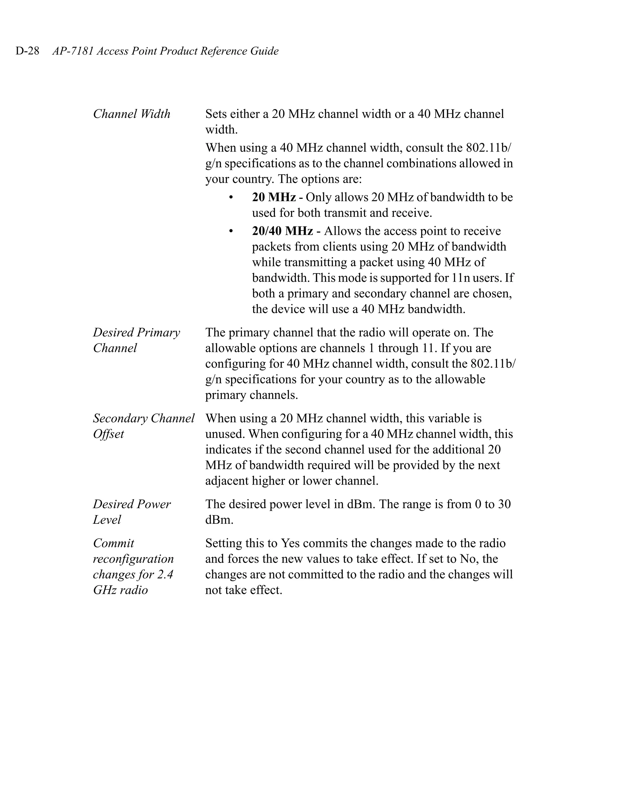 D-28   AP-7181 Access Point Product Reference Guide




              Channel Width         Sets either a 20 MHz channel width or a 40 MHz channel
                                    width.
                                    When using a 40 MHz channel width, consult the 802.11b/
                                    g/n specifications as to the channel combinations allowed in
                                    your country. The options are:
                                         • 20 MHz - Only allows 20 MHz of bandwidth to be
                                             used for both transmit and receive.
                                         • 20/40 MHz - Allows the access point to receive
                                             packets from clients using 20 MHz of bandwidth
                                             while transmitting a packet using 40 MHz of
                                             bandwidth. This mode is supported for 11n users. If
                                             both a primary and secondary channel are chosen,
                                             the device will use a 40 MHz bandwidth.
              Desired Primary       The primary channel that the radio will operate on. The
              Channel               allowable options are channels 1 through 11. If you are
                                    configuring for 40 MHz channel width, consult the 802.11b/
                                    g/n specifications for your country as to the allowable
                                    primary channels.
              Secondary Channel When using a 20 MHz channel width, this variable is
              Offset            unused. When configuring for a 40 MHz channel width, this
                                indicates if the second channel used for the additional 20
                                MHz of bandwidth required will be provided by the next
                                adjacent higher or lower channel.
              Desired Power         The desired power level in dBm. The range is from 0 to 30
              Level                 dBm.
              Commit                Setting this to Yes commits the changes made to the radio
              reconfiguration       and forces the new values to take effect. If set to No, the
              changes for 2.4       changes are not committed to the radio and the changes will
              GHz radio             not take effect.
 