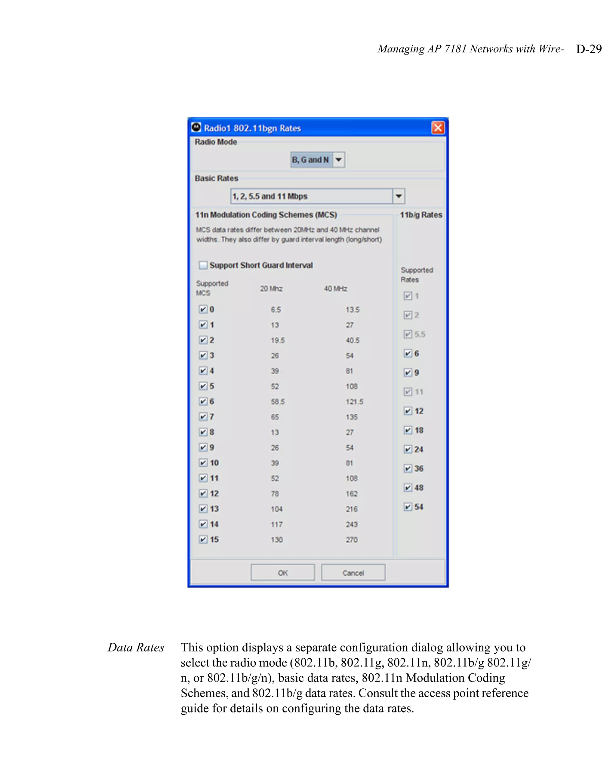 Managing AP 7181 Networks with Wire-   D-29




Data Rates   This option displays a separate configuration dialog allowing you to
             select the radio mode (802.11b, 802.11g, 802.11n, 802.11b/g 802.11g/
             n, or 802.11b/g/n), basic data rates, 802.11n Modulation Coding
             Schemes, and 802.11b/g data rates. Consult the access point reference
             guide for details on configuring the data rates.
 