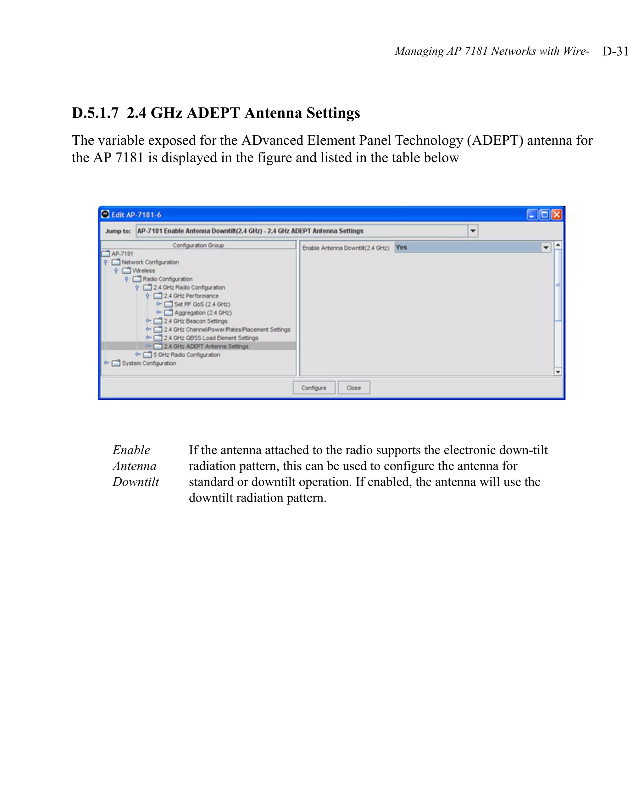 Managing AP 7181 Networks with Wire-   D-31



D.5.1.7 2.4 GHz ADEPT Antenna Settings
The variable exposed for the ADvanced Element Panel Technology (ADEPT) antenna for
the AP 7181 is displayed in the figure and listed in the table below




      Enable      If the antenna attached to the radio supports the electronic down-tilt
      Antenna     radiation pattern, this can be used to configure the antenna for
      Downtilt    standard or downtilt operation. If enabled, the antenna will use the
                  downtilt radiation pattern.
 