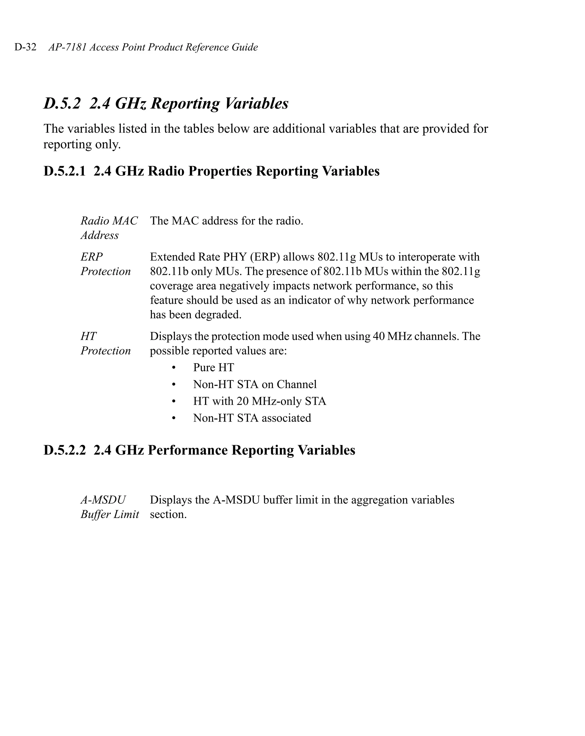 D-32    AP-7181 Access Point Product Reference Guide




       D.5.2 2.4 GHz Reporting Variables
       The variables listed in the tables below are additional variables that are provided for
       reporting only.

       D.5.2.1 2.4 GHz Radio Properties Reporting Variables


              Radio MAC      The MAC address for the radio.
              Address
              ERP            Extended Rate PHY (ERP) allows 802.11g MUs to interoperate with
              Protection     802.11b only MUs. The presence of 802.11b MUs within the 802.11g
                             coverage area negatively impacts network performance, so this
                             feature should be used as an indicator of why network performance
                             has been degraded.
              HT             Displays the protection mode used when using 40 MHz channels. The
              Protection     possible reported values are:
                                 • Pure HT
                                 • Non-HT STA on Channel
                                 • HT with 20 MHz-only STA
                                 • Non-HT STA associated

       D.5.2.2 2.4 GHz Performance Reporting Variables


              A-MSDU       Displays the A-MSDU buffer limit in the aggregation variables
              Buffer Limit section.
 