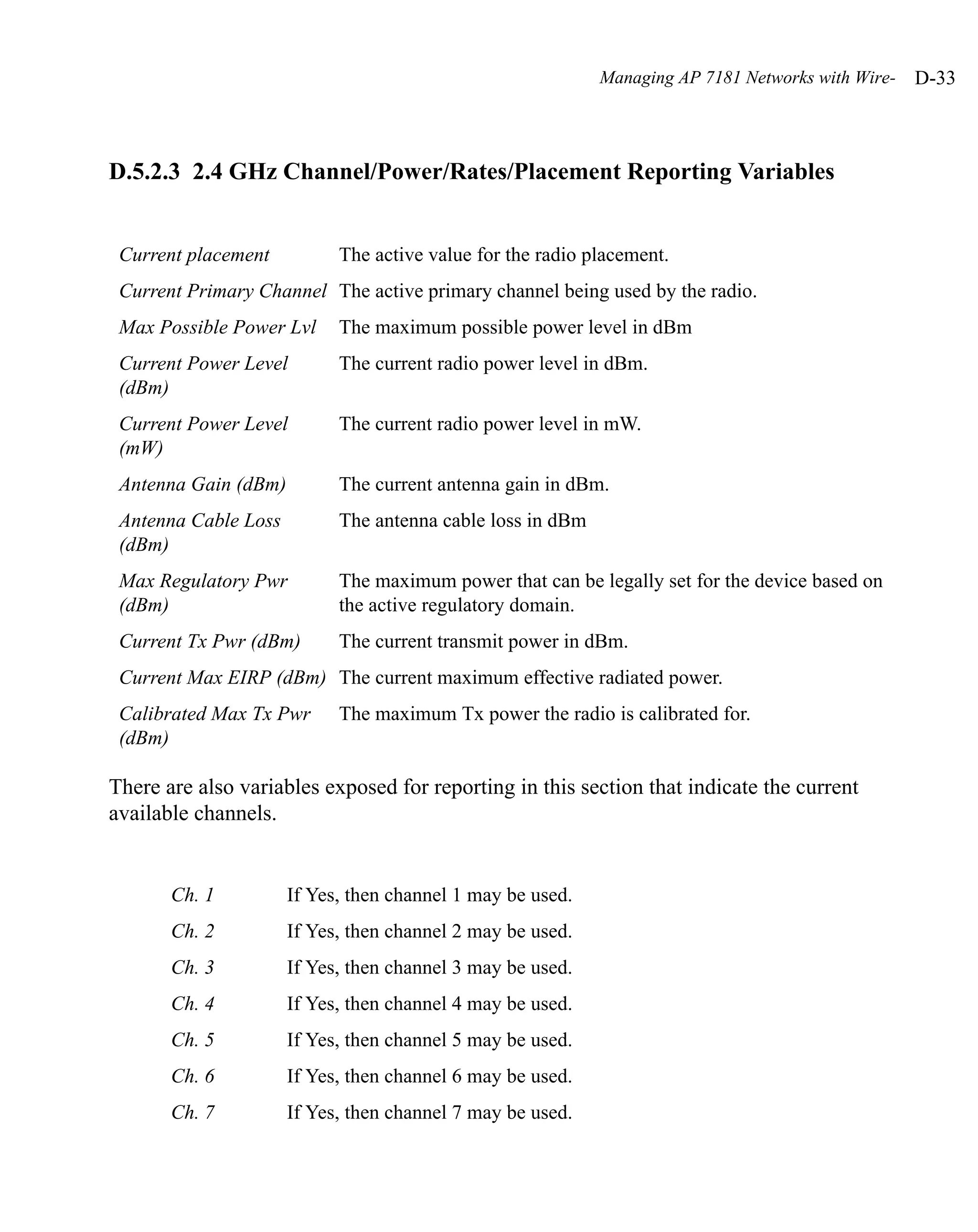 Managing AP 7181 Networks with Wire-   D-33



D.5.2.3 2.4 GHz Channel/Power/Rates/Placement Reporting Variables


 Current placement          The active value for the radio placement.
 Current Primary Channel The active primary channel being used by the radio.
 Max Possible Power Lvl     The maximum possible power level in dBm
 Current Power Level        The current radio power level in dBm.
 (dBm)
 Current Power Level        The current radio power level in mW.
 (mW)
 Antenna Gain (dBm)         The current antenna gain in dBm.
 Antenna Cable Loss         The antenna cable loss in dBm
 (dBm)
 Max Regulatory Pwr         The maximum power that can be legally set for the device based on
 (dBm)                      the active regulatory domain.
 Current Tx Pwr (dBm)       The current transmit power in dBm.
 Current Max EIRP (dBm) The current maximum effective radiated power.
 Calibrated Max Tx Pwr      The maximum Tx power the radio is calibrated for.
 (dBm)

There are also variables exposed for reporting in this section that indicate the current
available channels.


       Ch. 1          If Yes, then channel 1 may be used.
       Ch. 2          If Yes, then channel 2 may be used.
       Ch. 3          If Yes, then channel 3 may be used.
       Ch. 4          If Yes, then channel 4 may be used.
       Ch. 5          If Yes, then channel 5 may be used.
       Ch. 6          If Yes, then channel 6 may be used.
       Ch. 7          If Yes, then channel 7 may be used.
 