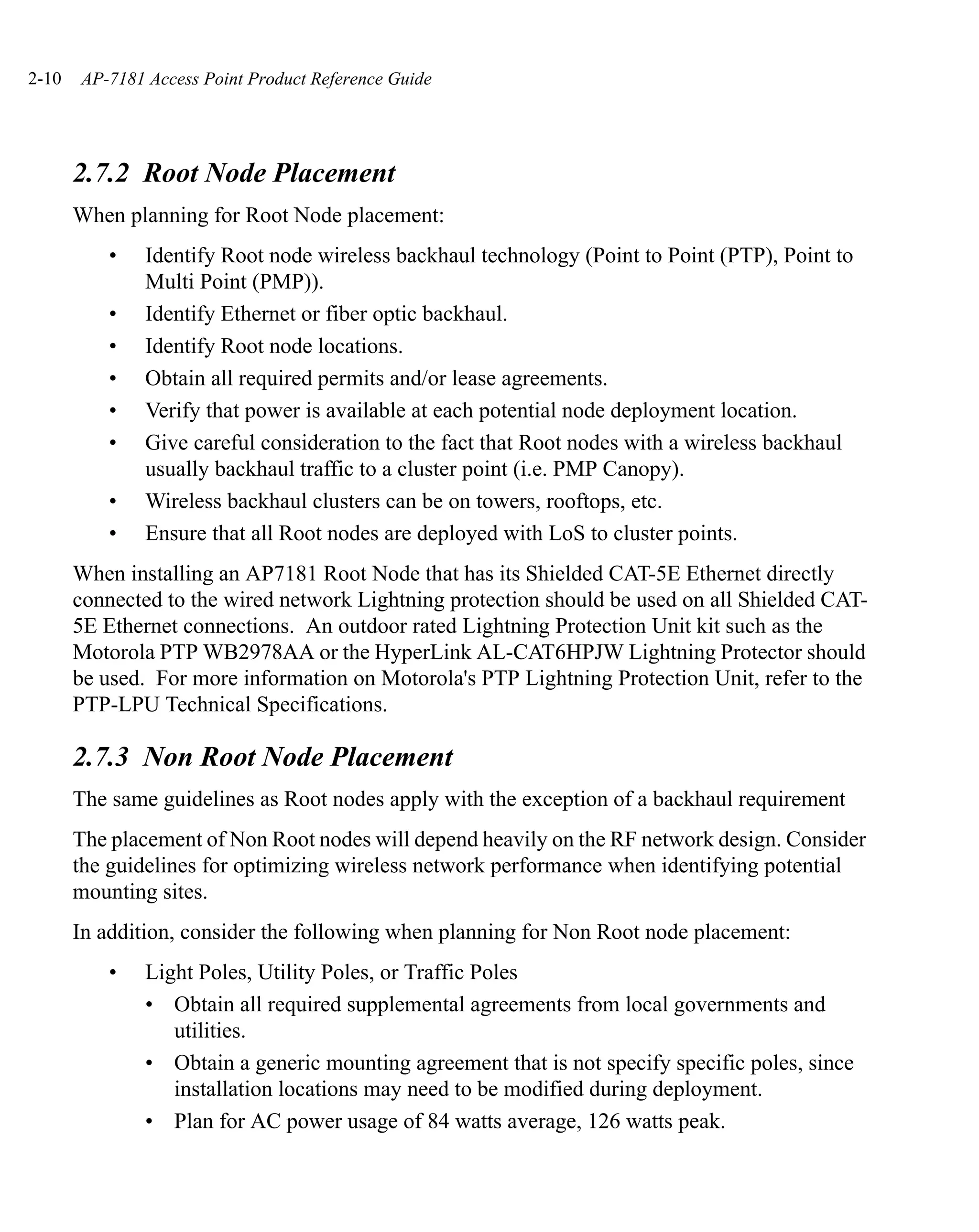 2-10   AP-7181 Access Point Product Reference Guide




       2.7.2 Root Node Placement
       When planning for Root Node placement:
          •    Identify Root node wireless backhaul technology (Point to Point (PTP), Point to
               Multi Point (PMP)).
          •    Identify Ethernet or fiber optic backhaul.
          •    Identify Root node locations.
          •    Obtain all required permits and/or lease agreements.
          •    Verify that power is available at each potential node deployment location.
          •    Give careful consideration to the fact that Root nodes with a wireless backhaul
               usually backhaul traffic to a cluster point (i.e. PMP Canopy).
          •    Wireless backhaul clusters can be on towers, rooftops, etc.
          •    Ensure that all Root nodes are deployed with LoS to cluster points.
       When installing an AP7181 Root Node that has its Shielded CAT-5E Ethernet directly
       connected to the wired network Lightning protection should be used on all Shielded CAT-
       5E Ethernet connections. An outdoor rated Lightning Protection Unit kit such as the
       Motorola PTP WB2978AA or the HyperLink AL-CAT6HPJW Lightning Protector should
       be used. For more information on Motorola's PTP Lightning Protection Unit, refer to the
       PTP-LPU Technical Specifications.

       2.7.3 Non Root Node Placement
       The same guidelines as Root nodes apply with the exception of a backhaul requirement
       The placement of Non Root nodes will depend heavily on the RF network design. Consider
       the guidelines for optimizing wireless network performance when identifying potential
       mounting sites.
       In addition, consider the following when planning for Non Root node placement:
          •    Light Poles, Utility Poles, or Traffic Poles
               • Obtain all required supplemental agreements from local governments and
                  utilities.
               • Obtain a generic mounting agreement that is not specify specific poles, since
                  installation locations may need to be modified during deployment.
               • Plan for AC power usage of 84 watts average, 126 watts peak.
 