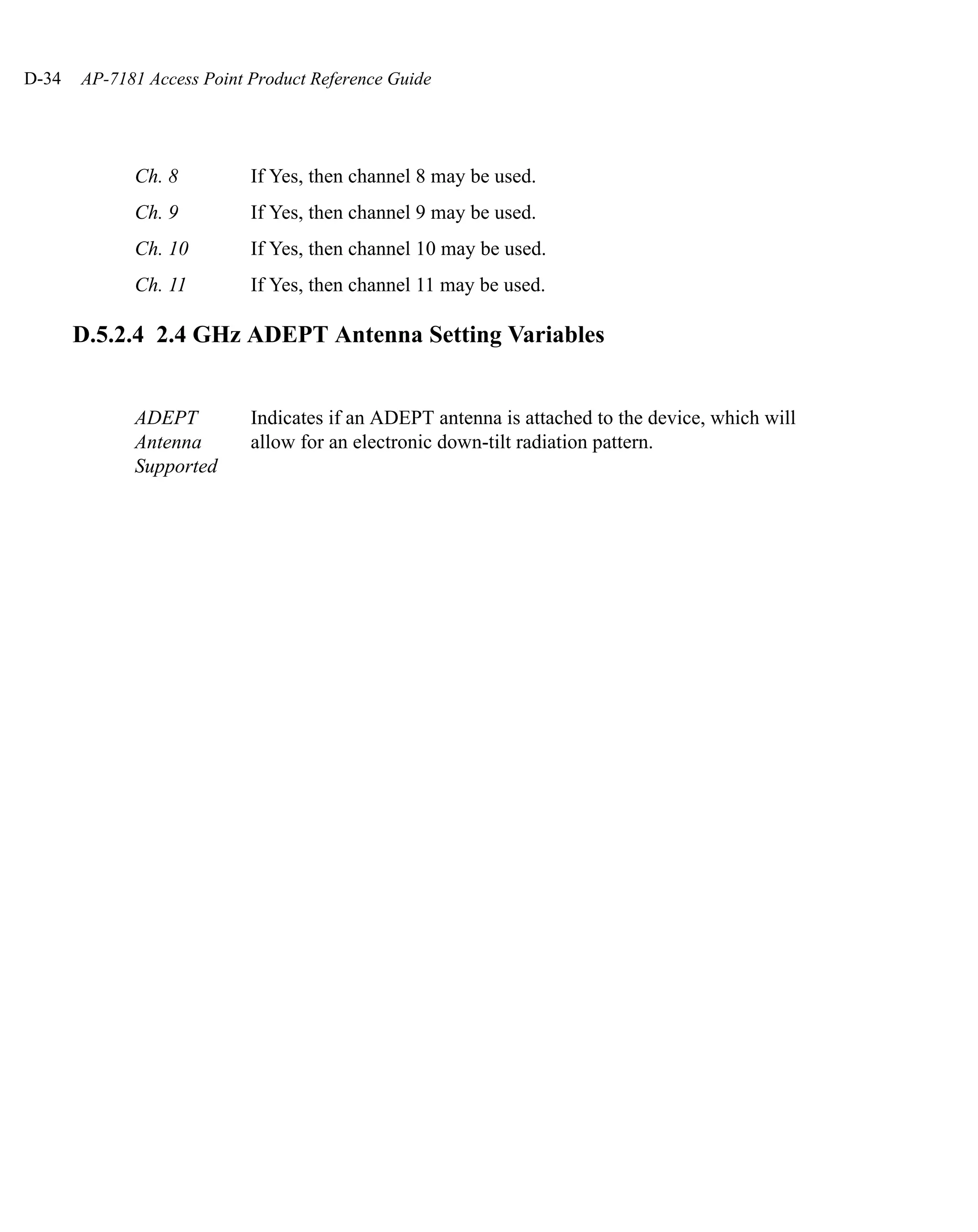 D-34   AP-7181 Access Point Product Reference Guide




             Ch. 8          If Yes, then channel 8 may be used.
             Ch. 9          If Yes, then channel 9 may be used.
             Ch. 10         If Yes, then channel 10 may be used.
             Ch. 11         If Yes, then channel 11 may be used.

       D.5.2.4 2.4 GHz ADEPT Antenna Setting Variables


             ADEPT          Indicates if an ADEPT antenna is attached to the device, which will
             Antenna        allow for an electronic down-tilt radiation pattern.
             Supported
 